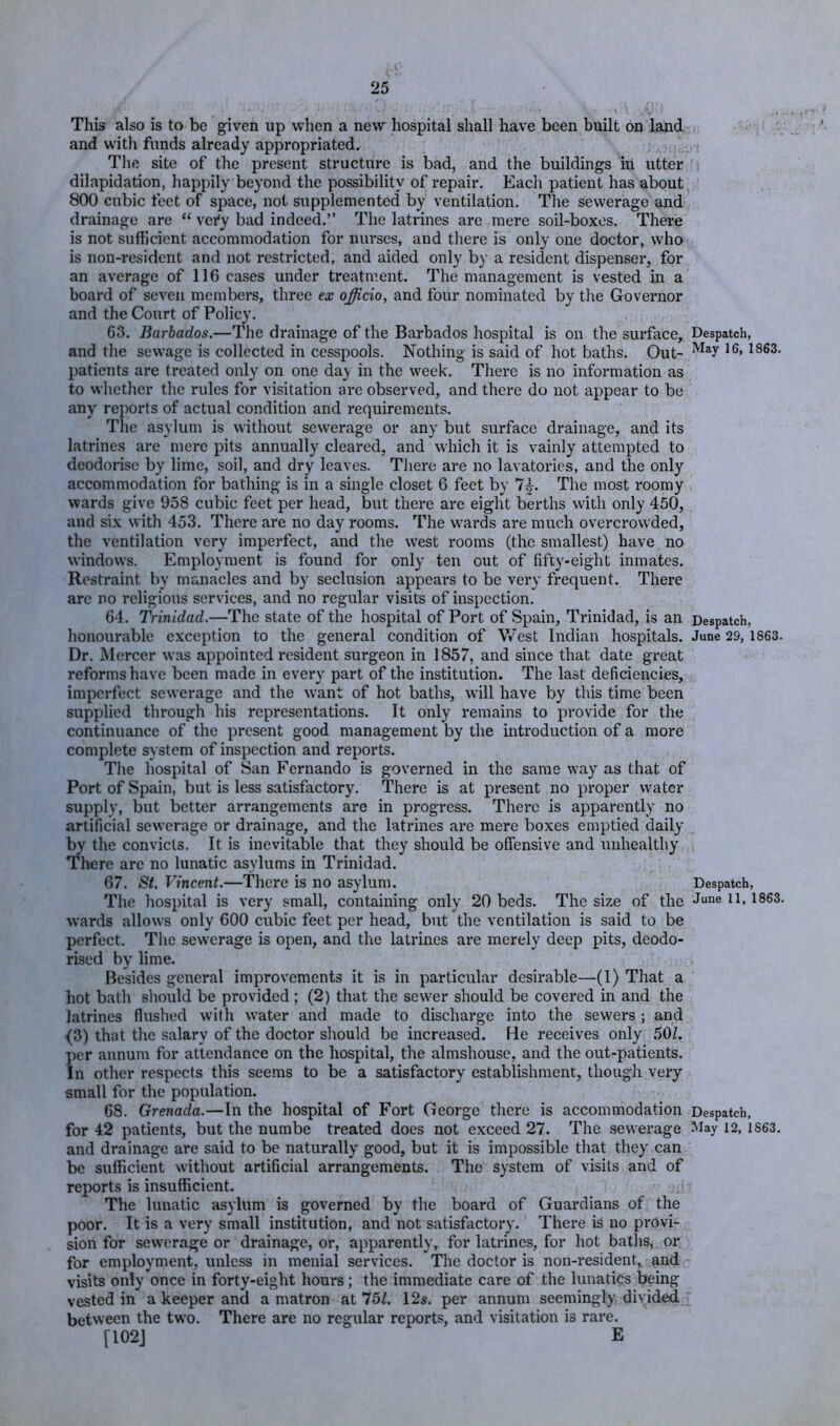 This also is to be given up when a new hospital shall have been built on land and with funds already appropriated. The site of the present structure is bad, and the buildings in utter dilapidation, happily beyond the possibility of repair. Each patient has about 800 cubic feet of space, not supplemented by ventilation. The sewerage and drainage are “ \cify bad indeed.” The latrines are mere soil-boxes. There is not sufficient accommodation for nurses, and there is only one doctor, who is non-resident and not restricted, and aided only by a resident dispenser, for an average of 116 cases under treatment. The management is vested in a board of seven members, three ex officio, and four nominated by tlie Governor and the Court of Policy. 63. Barbados.—The drainage of the Barbados hospital is on the surface, and the sewage is collected in cesspools. Nothing is said of hot baths. Out- patients are treated only on one day in the week. There is no information as to whether the rules for visitation are observed, and there do not appear to be any reports of actual condition and requirements. The asylum is without sewerage or any but surface drainage, and its latrines are mere pits annually cleared, and which it is vainly attempted to deodorise by lime, soil, and dry leaves. There are no lavatories, and the only accommodation for bathing is in a single closet 6 feet by 7|^. The most roomy wards give 958 cubic feet per head, but there are eight berths with only 450, and six with 453. There are no day rooms. The wards are much overcrowded, the ventilation very imperfect, and the west rooms (the smallest) have no windows. Employment is found for only ten out of fifty-eight inmates. Restraint by manacles and by seclusion appears to be very frequent. There are no religious services, and no regular visits of inspection. 64. Trinidad.—The state of the hospital of Port of Spain, Trinidad, is an honourable exception to the general condition of Vv’est Indian hospitals. Dr. Mercer was appointed resident surgeon in 1857, and since that date great reforms have been made in every part of the institution. The last deficiencies, imperfect sewerage and the want of hot baths, will have by this time been supplied through his representations. It only remains to provide for the continuance of the present good management by the introduction of a more complete system of inspection and reports. The hospital of San Fernando is governed in the same way as that of Port of Spain, but is less satisfactory. There is at present no proper water supply, but better arrangements are in progress. There is apparently no artificial sewerage or drainage, and the latrines are mere boxes emptied daily by the convicts. It is inevitable that they should be offensive and unhealthy There are no lunatic asylums in Trinidad. 67. St. Vincent.—There is no asylum. The hospital is very small, containing only 20 beds. The size of the wards allows only 600 cubic feet per head, but the ventilation is said to be perfect. The sewerage is open, and the latrines are merely deep pits, deodo- rised by lime. Besides general improvements it is in particular desirable—(1) That a hot bath should be provided ; (2) that the sewer should be covered in and the latrines flushed with water and made to discharge into the sewers; and {3) that the salary of the doctor should be increased. He receives only 50Z. per annum for attendance on the hospital, the almshouse, and the out-patients. In other respects this seems to be a satisfactory establishment, tliougli very small for the population. 68. Grenada.—In the hospital of Fort George there is accommodation for 42 patients, but the numbe treated does not exceed 27. The sewerage and drainage are said to be naturally good, but it is impossible that they can be sufficient without artificial arrangements. The system of visits and of reports is insufficient. The lunatic asylum is governed by the board of Guardians of the poor. It is a very small institution, and not satisfictory. There is no provi- sion for sewerage or drainage, or, apparently, for latidnes, for hot batlis, or for employment, unless in menial services. The doctor is non-resident,, and visits only once in forty-eight hours; the immediate care of the lunatics being vested in a keeper and a matron at 151. 12s. per annum seemingly divided between the two. There are no regular reports, and visitation is rare. [102J E Despatch, May 16, 1863. Despatch, June 29, 1863. Despatch, June 11, 1863. Despatch, May 12, 1863.