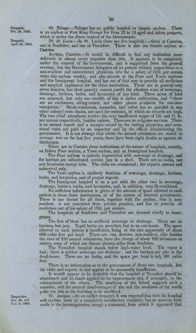 Despatch, Feb. 28, 1863. Despatch, April 22, 1863. Despatches, Oct. 29, and Isov. 4, 1863. 69. Tobago.—Tobago has no■ public hp.spital or lunatic asylum. There is an asylum at Fort King George for from 12 to 15 aged and infirm paupers, which is under the direct control of the Goyernment. 70. St. Lucia.—In St. Lucia there are five hospitals :—three at Castries, one at Soufri^re, and one at Vieuxfort. There is also one lunatic asylum at Castries. Asylum, Castries.—It would be difficult to find any institution more defective in almost every requisite than this. It appears to be completely under the control of the Government, and is supported from the general revenue, but the Government delegates all its powers without supervision to a non-resident and unrestricted physician, who for a salary of 170Z. per annum visits this asylum weekly, and also attends at the Poor and Yaws asylums and the Immigrant hospital, and has out of that sum to provide all medicines and surgical appliances for the three institutions. There are in general only seven inmates, but their paucity cannot justify the absolute want of sewerage, drainage, latrines, baths, and lavatories of any kind. Three acres of land are annexed, but only one-twelfth of this is under cultivation, and “ there are no enclosures, airing-courts, nor other places available for out-door occupation.” Strait-waistcoats, manacles, and (what has no parallel in any other colony) even chains, are used for restraint, of which no records are kept. The two chief attendants receive the very insufficient wages of 12/. and 7/. 4s. per annum respectively, besides rations. There are no religious services. There is an annual report and a meagre record by the visiting physician, and occa- sional visits are paid by an inspector and by the officer administering the government. It is not strange that whilst the annual admissions are stated to average two on the last five years, there have been eight deaths as against six discharges. There are in Castries three institutions of the nature of hospitals, namely, an Infirm Poor asylum, a Yaws asylum, and an Immigrant hospital. The Poor asylum is entirely unprovided with sewerage or drainage, and for latrines are substituted certain jars in a shed. There are no baths, nor any lavatories except tubs. The visits are occasional; the reports annual and numerical only. The Yaws asylum is similarly destitute of sewerage, drainage, latrines, baths, and lavatories, and of proper reports. The Immigrant hospital is on a par with the other two in sewerage, drainage, latrines, baths, and lavatories, and, in addition, very ill-ventilated. No sufficient information is given of the amount of space allotted lo each patient in these three institutions, or of the system of internal government. There is one doctor for all three, together with the asylum, who is non- resident, is not restricted from private practice, and has to provide all medicines out of his salary of 170/. per annum. The hospitals of Soufriere and Vieuxfort are devoted chiefly to immi- grants. The first of these has no artificial sewerage or drainage. There are no latrines, but jars. Tepid baths are provided, but in an out-house. The space allowed to each patient is insufficient, being at the r^te apparently of about 600 cubic feet per head. There are two doctors, non-resident, who besides the care of 218 annual admissions, have the charge of about 700 labourers on estates, some of which are distant sixteen miles from Soufriere. The Vieuxfort hospital stands below high-water level. The water is bad; there is neither sewerage nor drainage ; and the latrines are pits in the dead-house. There are no baths, and the space per head is only 281 cubic feet. There is no information as to the government of these two hospitals, but the visits and reports do not appear to be necessarily insufficient. It would appear to be desirable that the hospital at Vieuxfort should be abandoned and its funds applied to the improvement and, if necessary, to the enlargement of the others. The smallness of the Island suggests such a measure, and the natural disadvantages of site and the smallness of the wards point out this as the building to be sacrificed.' 71. Antigua. —In au earlier despatch it was reported that both the hospital and asylum were in a completely satisfactory condition, but no answers were made to the interrogatories, except a statement, from which it appeared that t •