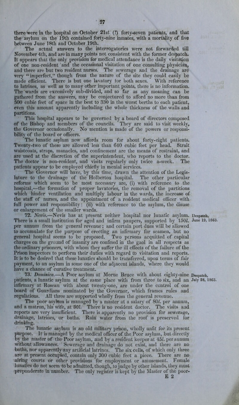 there were in the hospital on October 21st (?) forty-seven patients, and that the asylum on the 19th contained forty-nine inmates, with a mortality of five between June 18th and October 19th. The actual answers to the interrogatories were not forwarded till November 4th, and are in many points not consistent with the former despatch. It appears that the only provision for medical attendance is the daily visitation of one non-resident'and the occasional visitation of one consulting physician, and tJiere are but two resident nurses. The sewerage and the drainage are very “ imperfect,” though from tlie nature of the site they could easily be made efficient. There is but one lavatory for both sexes. With reference to latrines, as well as to many other important points, there is no information. The wards are excessively sub-divided, and so far as any meaning can be gathered from the answers, may be conjectured to afford no more than from 500 cubic feet of space in the best to 330 in the worst berths to each patient, even this amount apparently including the whole thickness of the walls and partitions. This hospital appears to be governed by a board of directors composed of the Bishop and members of the councils. They are said to visit weekly, the Governor occasionally. No mention is made of the powers or responsi- bility of the board or officers. The lunatic asylum now affords room for about forty-eight patients. Twenty-two of these arc allowed less than 640 cubic feet per head. Strait waistcoats, straps, manacles, and confinement are the means of restraint, and are used at the discretion of the superintendent, who reports to the doctor. The doctor is non-resident, and visits regularly only twice a-week. The patients appear to be employed chieffy in menial services. The Governor will have, by this time, drawn the attention of the Legis- lature to the drainage of the Holberton hospital. The other particular reforms which seem to be most necessary are, (i) with reference to the hospital,—the formation of proper lavatories, the removal of the partitions which hinder ventilation and multiply labour in the wards, the increase of the staff of nurses, and the appointment of a resident medical officer with full power and responsibility: (ii) with reference to the asylum, the disuse or enlargement of the smaller wards. 72. Nevis.—Nevis has at present neither hospital nor lunatic asylum. Despatch, There is a small institution for aged and infirm paupers^, supported by 150?. June 19, 1863. per -annum from the general revenue; and certain port dues will be allowed to accumulate for the purpose of erecting an infirmary for seamen, but no general hospital seems to be proposed. Two persons acquitted of capital charges on the gi'O'imd of insanity are confined in the gaol in all respects as the ordinary prisoners, with whom they suffer the ill effects of the failure of the Prison inspectors to perform their duties with regard to visitation and reports. It is to be desired that these lunatics should be transferred, upon terms of fair payment, to an asylum in some one of the adjacent islands, where they would have a chance of curative treatment. 73. Dominica.—A Poor asylum at Morne Bruce with about eighty-nine Despatch, patients, a lunatic asylum at the same place with from three to six, and an July 28,1863. infirmary at Roseau with about tw'enty-one, are under the control of one board of Guardians nominated by the Governor, which frames rules and regulations. All three are supported wholly from the general revenue. The poor asylnin is managed by a master at a salary of 80/. per annum, and a matron,'his wife, at 30/. There is no resident doctor. The visits and reports are very insufficient. There is apparently no provision for sewerage, drainage, latrines, or baths. Raiii water from the roof is preserved for drinking. The lunati(^ asylum is an old military prison, wholly unfit for its present purpose. It is managed by the medical officer of the Poor asylum, but directly by the master of the Poor asylum, and by a resident keeper at 45/. per annum without allow’ances. ■ Sewerage and drainage do not e.xist, and there are uo baths, nor apparently any artificial latrines. The six cells, of wdiich only three arc at present occupied, contain only 300 cubic feet a piece. There are no airing courts or other provisions for employment or amusement. Female lunatics do not seem'to be admitted, though, tojudge by other islands, they must preponderate in number. The only register is kept by the Master of the poor- E 2