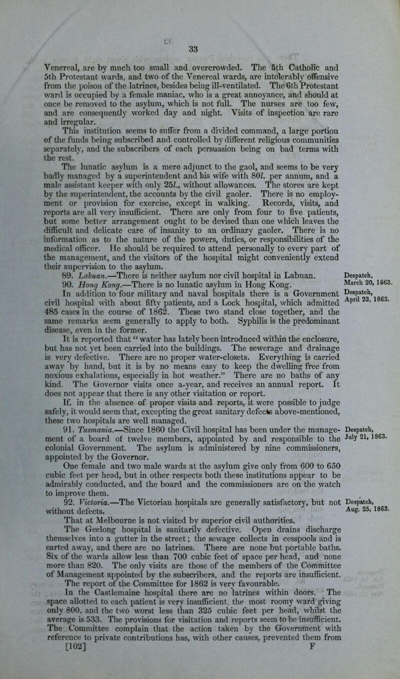 Venereal, are by much too small and overcrowded. The 5th Catholic and 5th Protestant wards, and two of the Venereal wards, are intolerably offensive from the poison of the latrines, besides being ill-ventilated. The 6th Protestant ward is occupied by a female maniac, who is a great annoyance, and should at once be removed to the asylum, which is not full. The nurses are too few, and are consequently worked day and night. Visits of inspection are rare and irregular. This institution seems to suffer from a divided command, a large portion of the funds being subscribed and controlled by different religious communities separately, and the subscribers of each persuasion being on bad terms with the rest. The lunatic asylum is a mere adjunct to the gaol, and seems to be very badly managed by a superintendent and his wife with SOL per annum, and a male assistant keeper with only 25L, without allowances. The stores are kept by the superintendent, the accounts by the civil gaoler. There is no employ- ment or provision for exercise, except in walking. Records, visits, and reports are all very insufficient. There are only from four to five patients, but some better arrangement ought to be devised than one which leaves the difficult and delicate care of insanity to an ordinary gaoler. There is no information as to the nature of the powers, duties, or responsibilities of the medical officer. He should be required to attend personally to every part of the management, and the visitors of the hospital might conveniently extend their supervision to the asylum. 89. Labuan.—There is neither asylum nor civil hospital in Labuan. Despatch, 90. Hong Kong.—There is no lunatic asylum in Hong Kong. March 20, 1863 In addition to four military and naval hospitals there is a Government civil hospital with about fifty patients, and a Lock hospital, which admitted ’ 485 cases in the course of 1862. These two stand close together, and the same remarks seem generally to apply to both. Syphilis is the predominant disease, even in the former. It is reported that “ water has lately been introduced within the enclosure, but has not yet been carried into the buildings. The sewerage and drainage is very defective. There are no proper water-closets. Everything is carried away by hand, but it is by no means easy to keep the dwelling free from noxious exhalations, especially in hot weather.” There are no baths of any kind. The Governor visits once a-year, and receives an annual report. It does not appear that there is any other visitation or report. If, in the absence of proper visits and reports, it were possible to judge safely, it would seem that, excepting the great sanitary defecte above-mentioned, these two hospitals are well managed. 91. Tasmania.—Since 1860 the Civil hospital has been under the manage- Despatch, ment of a board of twelve members, appointed by and responsible to the July 21, 1863. colonial Government. The asylum is administered by nine commissioners, appointed by the Governor. One female and tw'o male wards at the asylum give only from 600 to 650 cubic feet per head, but in other respects both these institutions appear to be admirably conducted, and the board and the commissioners are on the watch to improve them. 92. Victoria.—The Victorian hospitals are generally satisfactory, but not Despatch, without defects. ' That at Melbourne is not visited by superior civil authorities. The Geelong hospital is sanitarily defective. Open drains discharge themselves into a gutter in the street; the sewage collects in cesspools and is carted away, and there are no latrines. There are none but portable baths. Six of the wards allow less than 700 cubic feet of space per head, and none more than 820. The only visits are those of the members of the Committee of Management appointed by the subscribers, and the reports are insufficient. The report of the Committee for 1862 is very favourable. In the Castlemaine hospital there are no latrines within doors. ' The space allotted to each patient is very insufficient, the most roomy ward giving only 800, and the two worst less than 325 cubic feet per head, whilst the average is 533. The provisions for visitation and reports seem to be insufficient. The Committee complain that the action taken by the Government with reference to private contributions has, with other causes, prevented them from [102] F