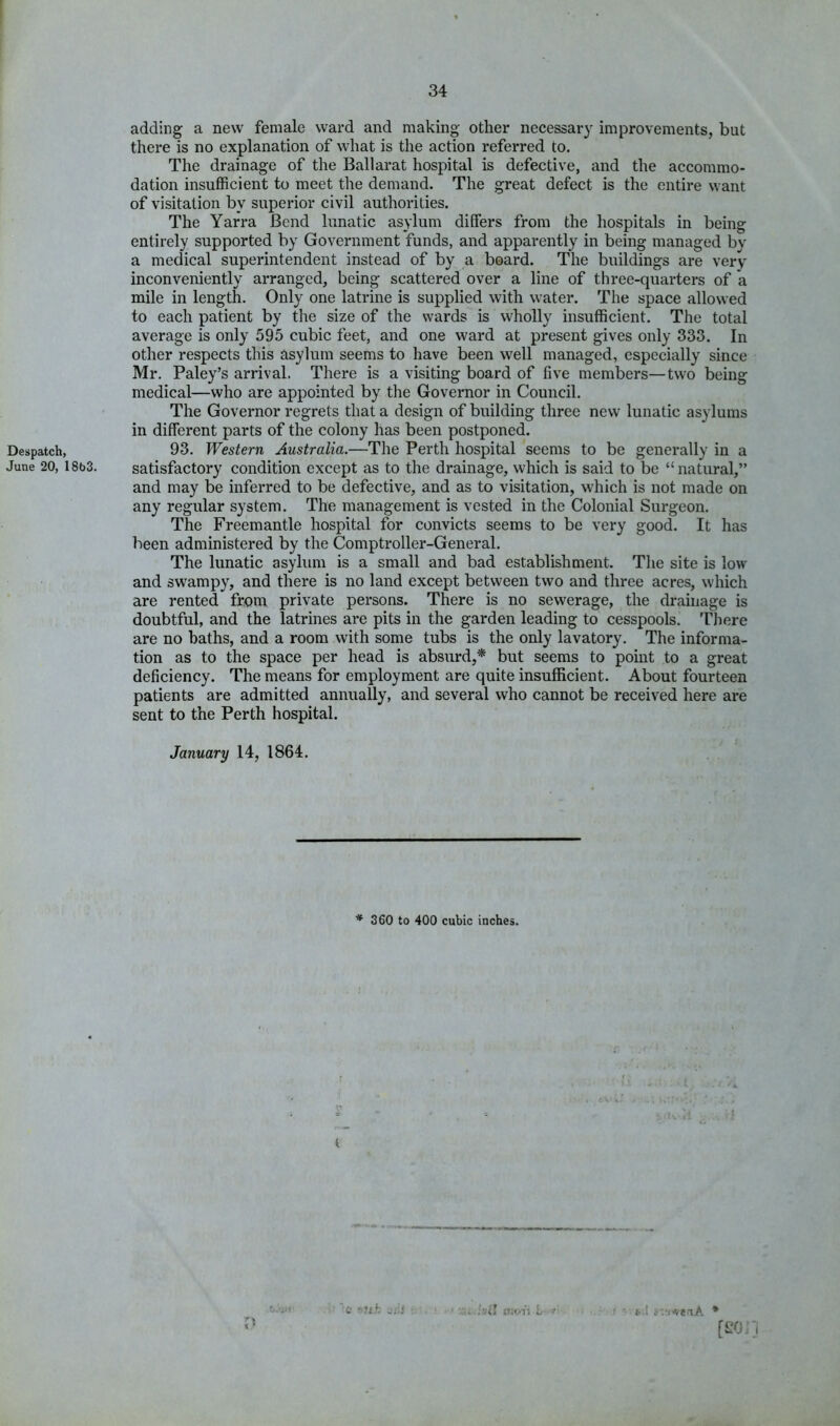 Despatch, June 20, 18b3. adding a new female ward and making other necessary improvements, but there is no explanation of what is the action referred to. The drainage of the Ballarat hospital is defective, and the accommo- dation insufficient to meet the demand. The great defect is the entire want of visitation by superior civil authorities. The Yarra Bend lunatic asylum differs from the hospitals in being entirely supported by Government funds, and apparently in being managed by a medical superintendent instead of by a board. The buildings are very inconveniently arranged, being scattered over a line of three-quarters of a mile in length. Only one latrine is supplied with water. The space allowed to each patient by the size of the wards is wholly insufficient. The total average is only 595 cubic feet, and one ward at present gives only 333. In other respects this asylum seems to have been well managed, especially since Mr. Paley’s arrival. There is a visiting board of five members—two being medical—who are appointed by the Governor in Council. The Governor regrets that a design of building three new lunatic asylums in different parts of the colony has been postponed. 93. Western Australia.—The Perth hospital seems to be generally in a satisfactory condition except as to the drainage, which is said to be “ natural,” and may be inferred to be defective, and as to visitation, which is not made on any regular system. The management is vested in the Colonial Surgeon. The Freemantle hospital for convicts seems to be very good. It has been administered by the Comptroller-General. The lunatic asylum is a small and bad establishment. The site is low and swampy, and there is no land except between two and three acres, which are rented from private persons. There is no sewerage, the drainage is doubtful, and the latrines are pits in the garden leading to cesspools. There are no baths, and a room with some tubs is the only lavatory. The informa- tion as to the space per head is absurd,* but seems to point to a great deficiency. The means for employment are quite insufficient. About fourteen patients are admitted annually, and several who cannot be received here are sent to the Perth hospital. January 14, 1864. * 360 to 400 cubic inches. :sil L i-.t ;-vt4^etA * ff'O. i