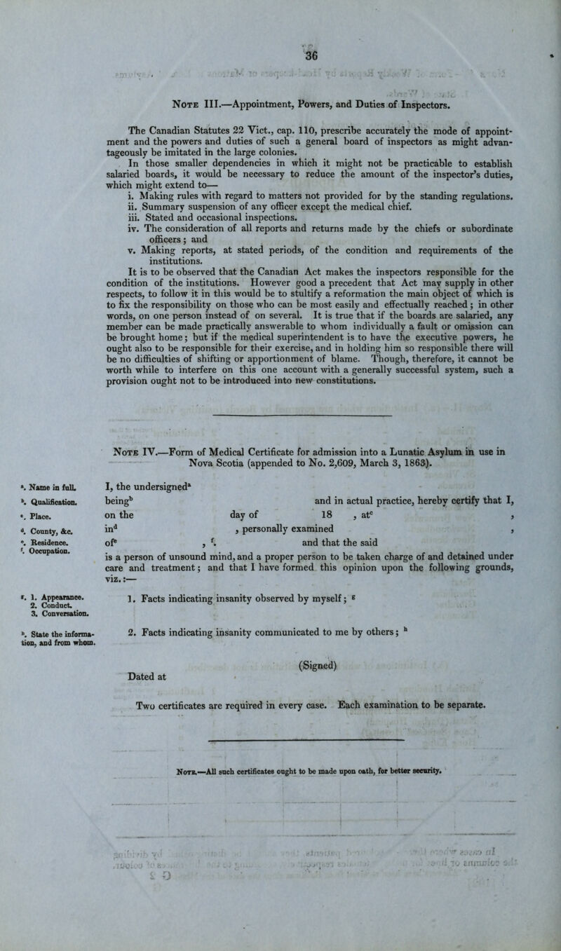 . i Vf li . -jj v>o v; .. Note III.—Appointment, Powers, and Duties of (Inspectors. The Canadian Statutes 22 Viet., cap. 110, prescribe accurately the mode of appoint- ment and the powers and duties of such a general board of inspectors ^as might advan- tageously be imitated in the large colonies. In those smaller dependencies in which it might not be practicable to establish salaried boards, it would be necessary to reduce the amount of the inspector’s duties, which might extend to— i. Making rules with regard to matters not provided for by the standing regulations. ii. Summary suspension of any officer except the medical chief. iii. Stated and occasional inspections. iv. The consideration of all reports and returns made by the chiefs or subordinate ofl&cers; and V. Making reports, at stated periods, of the condition and requirements of the institutions. It is to be observed that the Canadian Act makes the inspectors responsible for the condition of the institutions.' However good a precedent that Act may supply in other respects, to follow it in this would be to stultify a reformation the main object of which is to fix the responsibility on those who can be most easily and effectually reached ; in other words, on one person instead of on several. It is true that if the boards are salaried, any member can be made practically answerable to whom individually a fault or omission can be brought home; but if the medical superintendent is to have the executive powers, he ought also to be responsible for their exercise, and in holding him so responsible there will be no difficulties of shifting or apportionment of blame. Though, therefore, it cannot be worth while to interfere on this one account with a generally successful system, such a provision ought not to be introduced into new constitutions. Note IV.—Form of Medical Certificate for admission into a Lunatic Asylum ih use in * Nova Scotia (appended to No. 2,609, March 3, 1863). *. Name in fnlL *. Qualification. *. Place. \ County, &c. *. Residence. *. Occupation. I, the undersigned* being'* and in actual practice, hereby certify that I, on the day of 18 , at' , in^ , personally examined , of® , and that the said is a person of unsound mind, and a proper person to be taken charge of and detained under care and treatment; and that I have formed, this opinion upon the following grounds, viz.;— r. 1. Appearance. Facts indicating insanity observed by myself; * 2. Conduct. o . J J 3. Conrersation. »>. State the infonna- 2. Facts indicating insanity communicated to me by others; ** tion, and from whom. (Signed) Dated at Two certificates are required in eyery case. - Each examination to be separate. Non.—All such certificates ought to be made upon oath, for better security. ‘ . a ■ < D r-.trV’t.ll : ; .-■•.'■•.-■’.‘t fli i', e.nj^icr