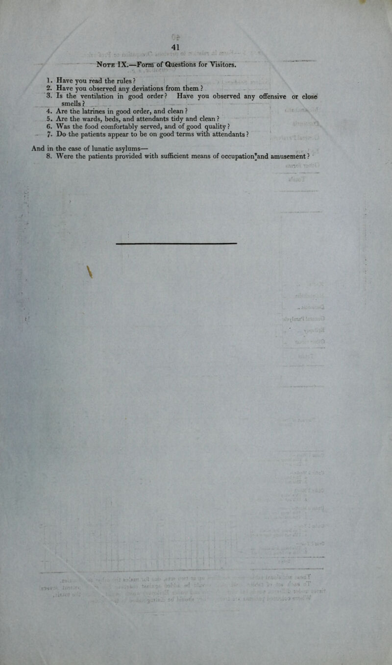 ■” Note IX.—Form of Questions for Visitors. ' ■ i-i.'- 1. Have you read the rules ? . v 2. Have you observed any deviations from them ? ‘3. Is the ventilation in good order? Have you observed any offensive or close smells? ^ ‘ - 4. Are the latrines in good order, and clean ? . ' ■ - 5. Are the wards, beds, and attendants tidy and clean ? 6. Was the food comfortably served, and of good quality ? 7. Do the patients appear to be on good terms with attendants ? * And in the case of lunatic asylums— i 8. Were the patients provided with sufficient means of occupation’and amusement? ' \