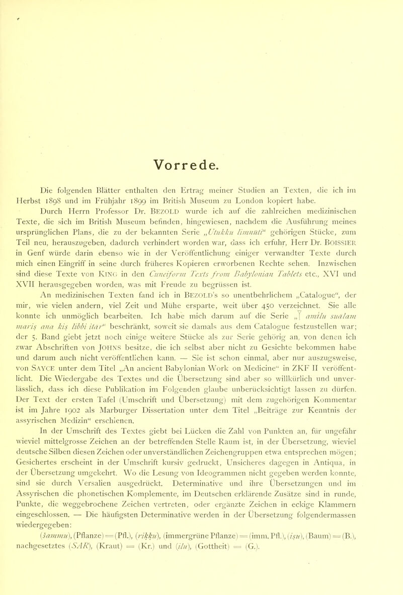 Vorrede Die folgenden Blätter enthalten den Ertrag meiner Studien an Texten, die ich im Herbst 1898 und im Frühjahr 189g im British Museum 7,u London kopiert habe. Durch Herrn Professor Dr. Bezold wurde ich auf die zahlreichen medizinischen Texte, die sich im British Museum befinden, hingewiesen, nachdem die Ausführung meines ursprünglichen Plans, die zu der bekannten Serie „Utiikkii ümuuti“ gehörigen .Stücke, zum Teil neu, herauszugeben, dadurch verhindert worden Avar, dass ich erfuhr, flerr Dr. B01S.SIER in Genf würde darin ebenso wie in der Veröffentlichung einiger verwandter Texte durch mich einen Eingriff in seine durch früheres Kopieren erworbenen Rechte sehen. Inzwischen sind diese Texte von King in den Ciinciform l'cxts from Dabylonian Tablets etc., XVI und XVII herausgegeben worden, was mit h'reude zu begrüssen ist. An medizinischen Texten fand ich in Bezold’s so unentbehrlichem „Catalogue“, der mir, wie vielen andern, viel Zeit und Mühe ersparte, weit über 450 verzeichnet. Sie alle konnte ich unmöglich bearbeiten. Ich habe mich darum auf die Serie „J amilit siiälain maris ana kis libbi itar“ beschränkt, soweit sie damals aus dem Catalogue festzustellen rvar; der 5. Band giebt jetzt noch einige weitere Stücke als zur Serie gehörig an, von denen ich zwar Abschriften von JOHNS besitze, die ich selbst aber nicht zu Gesichte bekommen habe und darum auch nicht veröftentlichen kann. — Sie ist schon einmal, aber nur auszug.sAveise, von Sayce unter dem Titel „An ancient Babylonian Work on Medicine“ in ZKF II veröffent- licht. Die Wiedergabe des Textes und die Übersetzung sind aber so willkürlich und unver- lässlich, dass ich diese Publikation im I'olgenden glaube unberücksichtigt lassen zu dürfen. Der Text der ersten Tafel (Umschrift und Übersetzung) mit dem zugehörigen Kommentar ist im Jahre 1902 als Marburger Dissertation unter dem Titel „Beiträge zur Kenntnis der assyrischen Medizin“ erschienen. In der Umschrift des Textes giebt bei Lücken die Zahl von Punkten an, für ungefähr wieviel mittelgrosse Zeichen an der betreffenden Stelle Raum ist, in der Übersetzung, wieviel deutsche Silben diesen Zeichen oder unverständlichen Zeichengruppen etwa entsprechen mögen; Gesichertes erscheint in der ümschrift kursiv gedruckt. Unsicheres dagegen in Antiqua, in der Übersetzung umgekehrt. Wo die Lesung von Ideogrammen nicht gegeben werden konnte, sind sie durch Versalien ausgedrückt. Determinative und ihre Übersetzungen und im Assyrischen die phonetischen Komplemente, im Deutschen erklärende Zusätze sind in runde, Punkte, die weggebrochene Zeichen vertreten, oder ergänzte Zeichen in eckige Klammern eingeschlossen. — Die häufigsten Determinative werden in der Übersetzung folgendermassen wiedergegeben: (sammu), (Pflanze) = (Pfl.), {i-ikkii), (immergrüne Pflanze) = fimm. Pfl.i, [isti], (Baum) = (B.), nachgesetztes (SAR), (Kraut) = (Kr.) und (/A), (Gottheit) = (G.).