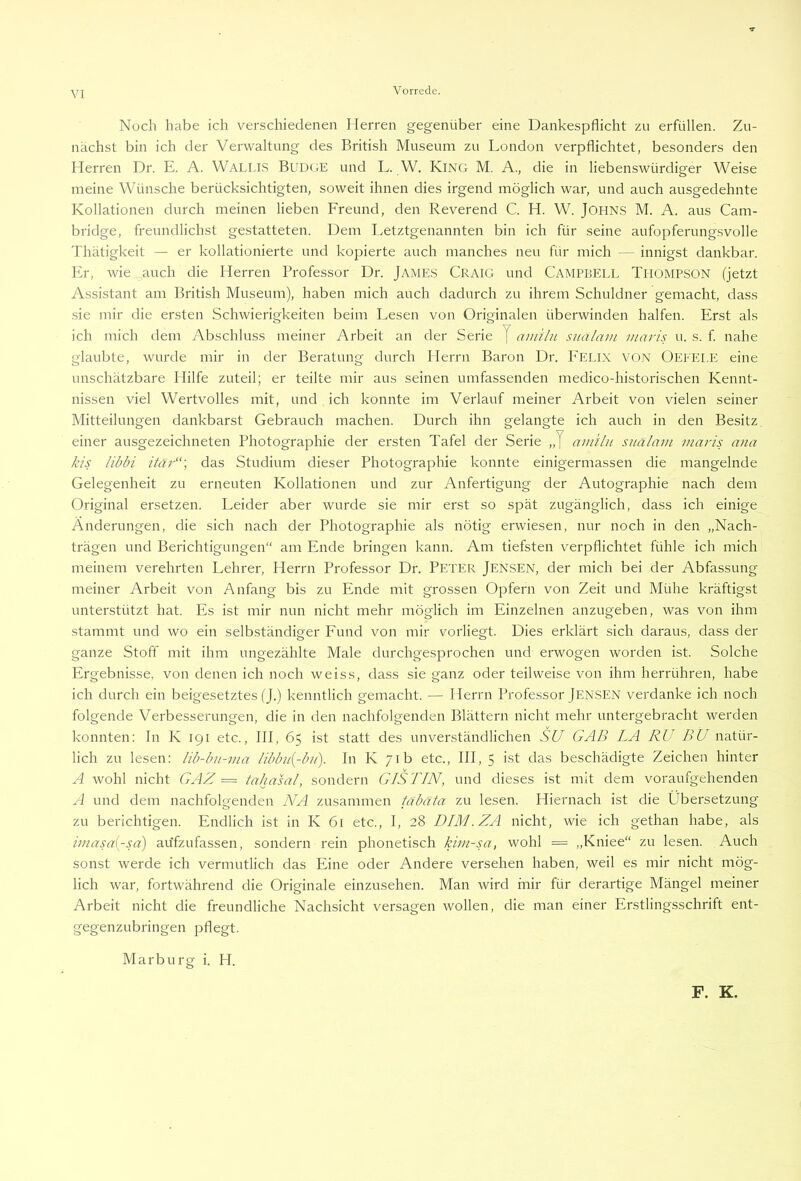 VI Noch habe ich verschiedenen Herren gegenüber eine Dankespflicht zu erfüllen. Zu- nächst bin ich der Verwaltung des British Museum zu London verpflichtet, besonders den Herren Dr. E. A. Wallls Budge und L. W. King M. A., die in liebenswürdiger Weise meine Wünsche berücksichtigten, soweit ihnen dies irgend möglich war, und auch ausgedehnte Kollationen durch meinen lieben Freund, den Reverend C. H. W. JOHNS M. A. aus Cam- bridge, freundlichst gestatteten. Dem I.etztgenannten bin ich für seine aufopferungsvolle Thätigkeit — er kollationierte und kopierte auch manches neu für mich — innigst dankbar. Er, wie auch die Herren Professor Dr. Jame.s Craig und CAMPBELL THOMPSON (jetzt Assistant am British Museum), haben mich auch dadurch zu ihrem Schuldner gemacht, dass sie mir die ersten Schwierigkeiten beim Lesen von Originalen überwinden halfen. Erst als ich mich dem Abschluss meiner Arbeit an der Serie J amiln sualam inaris u. s. f. nahe glaubte, wurde mir in der Beratung durch Herrn Baron Dr. P'EI.IX VON Oeeelp: eine unschätzbare Hilfe zuteil; er teilte mir aus seinen umfassenden medico-historischen Kennt- nissen viel Wertvolles mit, und ich konnte im Verlauf meiner Arbeit von vielen seiner Mitteilungen dankbarst Gebrauch machen. Durch ihn gelangte ich auch in den Besitz einer ausgezeichneten Photographie der ersten Tafel der Serie „J aiuilu sualam maris ana kis libbi itar“\ das Studium dieser Photographie konnte einigermassen die mangelnde Gelegenheit zu erneuten Kollationen und zur Anfertigung der Autographie nach dem Original ersetzen. Leider aber wurde sie mir erst so spät zugänglich, dass ich einige Änderungen, die sich nach der Photographie als nötig erwiesen, nur noch in den „Nach- trägen und Berichtigungen“ am Ende bringen kann. Am tiefsten verpflichtet fühle ich mich meinem verehrten Lehrer, Herrn Professor Dr. Peter Jen.SEN, der mich bei der Abfassung meiner Arbeit von Anfang bis zu Ende mit grossen Opfern von Zeit und Mühe kräftigst unterstützt hat. Es ist mir nun nicht mehr möglich im Einzelnen anzugeben, was von ihm stammt und wo ein selbständiger Fund von mir vorliegt. Dies erklärt sich daraus, dass der ganze Stoff mit ihm ungezählte Male durchgesprochen und erwogen worden ist. Solche Ergebnisse, von denen ich noch weiss, dass sie ganz oder teilweise von ihm herrühren, habe ich durch ein beigesetztes (J.) kenntlich gemacht. — Herrn Professor Jensen verdanke ich noch folgende Verbesserungen, die in den nachfolgenden Blättern nicht mehr untergebracht werden konnten: In K 191 etc., III, 65 ist statt des unverständlichen SU GAB LA RU BU natür- lich zu lesen: lib-bu-ma libbu(-bu). In K 71b etc., III, 5 ist das beschädigte Zeichen hinter A wohl nicht GAZ = tahasal, sondern GIS TIN, und dieses ist mit dem voraufgehenden A und dem nachfolgenden NA zusammen tabäta. zu lesen. Hiernach ist die Übersetzung zu berichtigen. Endlich ist in K 61 etc., I, 28 DIM.ZA nicht, wie ich gethan habe, als imasa{-sa) aüfzufassen, sondern rein phonetisch kim-sa, wohl = „Kniee“ zu lesen. Auch sonst werde ich vermutlich das Eine oder Andere versehen haben, weil es mir nicht mög- lich war, fortwährend die Originale einzusehen. Man wird mir für derartige Mängel meiner Arbeit nicht die freundliche Nachsicht versagen wollen, die man einer Erstlingsschrift ent- gegenzubringen pflegt. Marburg i. H. F. K.