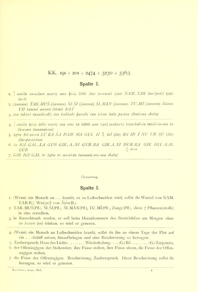 KIv. 191 1- 201 + 2474 + 3230 + 3363. Spalte I. 1. y am'ilii su-a-lam inaris ana ki-is libbi itär sit-ni-ns i^isu) NAM. FAR su-r[ii-ii\s {/sii) sii-u 2. [hTintmi) TAR.MUS {samniii) SI.SI {sauimu) SI.MAN {sanimu] TU.i\ll {sanvmi) lisänii VII sammi anniiti istinis RA T 3. iua sikari taiiadi[-di) ina kakkabi karäbi ina s 'trim balii pa-tan iltati-ma ibalut 4. I amilu ki-is libln niaris ina inm sa subti ana {isn) maknrri insarkab-sii tusili-ht-ma ta ki-a-am tainann{-nii) 5. hpin bit mi-ni LU RA SA BAU MA GUL II \ Gl {i/n) Bil ID / NU UD SU {ilu) Zar-pa-ni-hnn 6. .S77 IGF GAL. LA GUß GIR.A.NI GUB.BA GIR.A.NI DUR.RA GIR IGF GAL GUB X 7. GIR IGF GAL tu siptii ta an-ni-ta ta?nann{-nn)-ma ibalut Übersetzung. Spalte I. 1. (Wenn) ein Mensch an . . . krankt, es zu Leibschneiden wird, sollst du Wurzel von NAM. TAR(B.), Wurjze|l von Sü.su(B.), 2. TAR.MUS(Pfl.), SI.SBPfl.), SI.MANiPfl.), TU.Ml'iPfl.), Zunge(Ptk), diese 7 Ptlanzen(stoffe) in eins zerreiben, 3. in Rauschtrank werfen, er soll beim Herankonimen des Sternibild)es am Morgen ohne zu kosten (es) trinken, so wird er genesen. 4. (Wenn) ein Mensch an Leibschneiden krankt, sollst du ihn an einem Tage der P'lut auf ein . . -Schiff setzen, hinaufbringen und eine Beschwörung so hersagen: 5. Zauberspruch: Haus des Lichts Wiederholung.—.. (G.) Bil (G.) Zarpämtu, 6. der Offenäugigen, der Stehenden; ihre Füsse stehen, ihre Füsse sitzen, die Füsse der Offen- äugigen stehen, 7. die Füsse der Offenäugigen. Beschwörung, Zauberspruch. Diese Beschwörung sollst du hersagen, so wird er genesen.