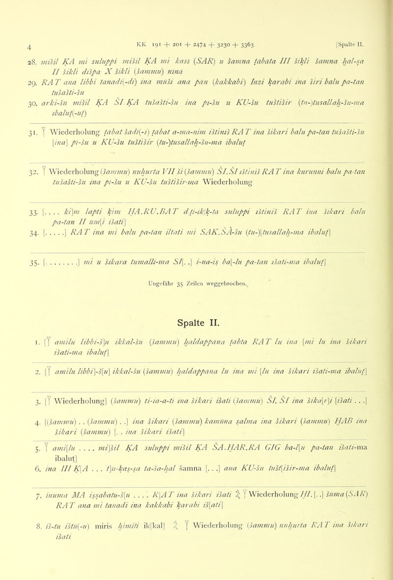 28. misil KA vü siiluppi mihi KA mi knsi [SAR) u samna täbäta III hkli samna hal-sa II sikli dispa X hkli [sanimii) ninä 29. RA T aiia libbi tanadi{-di) ina müsi ana pan [kakkabi) Inzi karäbi ma siri balii pa-tan hisasti-sii 30. arki-su misil KA SLKA tusasti-sn ina pi-sit 71 KU-su tustisir {tu-)tusallah-su-ma zbalui{-7ti) 31- T Wiederholung tabat sadi{-i) tabat a-ina-nim istinis RAT ina sikari balu pa-tan tnsahi-su \ina] pl-su u KU-su tustisii' {tu-)tusallah-sii-nia ibahit 32. y Wiederholung mihiirta VII si {sainmn) SI.SIzsti/iis RAT ina kurnnni balnpa-tan tiisahi-su ina pi-hi u KU-su tiistisii'-ma Wiederholung 33. . kipn lapti klm I1A.RU.BAT dti-ikjk-ta suluppi istinis RAT ina sikari balu pa-tan II nm[i isati\ 34. [ ] RAT ina mi balu pa-tan iltati mi SAK.SA-su {tu-)\tusallah-ma ibalut] 35. [ ] mi u sikara tumalli-ma Sl{. .] i-na-is ba\-lu pa-tan isati-ma ibalut] Ungefähr 35 Zeilen weggebrochen.^ Spalte II. I. [7 amilu libbi-s\u ikkal-su isati-ma ibalut] (psammui) haldappcina täbta RA T ln ina [mi ln ina sikari 2. [J amilu libbi]-s{u] ikkal-su [sammu] haldappäna lu ina mi [In ina sikari isati-ma ibalut] 3. [7 Wiederholung] [sammu] ti-ia-a-ti ina sikari isati [sammu] SI. SI ina sika[ipi [isati . . .] 4. [[sammu) . . [sammu] . .] ina sikari [samnm] kamüna salma ina sikari [sammu) HAB ina sikari [sammu] [. . ina sikari isati] 5. 7 ami[lu .... mi]sil KA suluppi misil KA SA.HAR.RA GIG ba-l[u pa-tan isati-va-a. ibalut] 6. ma III K\A . . . t]u-kas-sa ta-sa-hal .samna [. . .] ana KU-su tust[isir-ma ibalut] 7. inuma MA issabatu-s[u .... R]AT ina sikari isati 7 ^i^derhohuig///. [..] RA T ana mi tanadi ina kakkabi karabi is[ati] 8. is-tu istu[-u) miris himiti ik[kal] ^ 7 Wiederholung [sammu] nuhurta RA T ina sikari isati