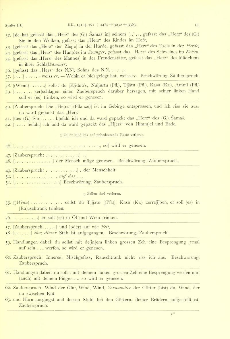 32. [sie hat gefasst das ,,Herz“ des (G.) Sama.s in] seinem [. .] . ., gefasst das „Herz“ des (G.) Sin in den Wolken, gefasst das ,,Herz“ des Rindes im Hofe, 33. [gefasst das „Herz“ der Ziege] in der Hürde, gefasst das „Herz“ des Esels in der Herde, 34. [gefasst das „Herz“ des Hun|des im Zivinger, gefasst das „Herz“ des Schweines im Koben, 35. [gefasst das „Herz“ des Mannes] in der Freudenstätte, gefasst das „Herz“ des Mädchens in ihrer Schlaikaminer, 36. [gefasst das „Herz* des N.N , Sohns des N.N 37. [.-...] weiss er. —Wohin er (sie) gelegt hat, weiss er. Beschwörung, Zauberspruch. 38. [(Wenn) ,] sollst du [K]idnü’s, Nuhurtu (Ptk), Tijätu (Ptk), Kasü (Kr.), Ammi (Pfl.) 39. [ zer]schlagen, einen Zauberspruch darüber hersagen, mit seiner linken Hand soll er (es) trinken, so wird er genesen. 40. [Zauberspruch: Die „He]rz“[-(Pflanze)] ist im Gebirge entsprossen, und ich riss sie aus; da ward gepackt das ,,Herz“ 41. [des (G.) Sin; b]efahl ich und da ward gepackt das „Herz“ des (G.) Sama.s. 42. [ befahl] ich und da ward gepackt das „H[erz“ von Himm]el und Erde. 3 Zeilen sind bis auf unbedeutende Reste verloren. 46. [ so] wird er genesen. 47. [Zauberspruch: ] . . 48. [ ] der Mensch möge genesen. Beschwörung, Zauberspruch. 49. [Zauberspruch: ] . der Menschheit 50. [ ] .... auf das . . . 51. [ ] Beschwörung, Zauberspruch. 3 Zeilen sind verloren. 55. [{IVenn) sollst du TJijätu [(Pfl.)], Kasü (Kr.) zerre[i]ben, er soll (es) in [Rajuschtrank trinken. 56. [ ] er soll (es) in Öl und Wein trinken. 57. [Zauberspruch ] und lodert auf wie Ke^f, 58. [ ] ihn-, dieser Stab ist aufgegangen. Beschwörung, Zauberspruch. 59. Handlungen dabei: du sollst mit de[in]em linken grossen Zeh eine Besprengung 7mal auf sein . . . werfen, so wird er genesen. 60. Zauberspruch: Inneres, Mischgefäss, Rauschtrank nicht riss ich aus. Beschwörung, Zauberspruch. 61. Handlungen dabei: du sollst mit deinem linken grossen Zeh eine Besprengung werfen und (auch) mit deinem Finger . ., so wird er genesen. 62. Zauberspruch: Wflnd der Glut, Wund, Wflnd, Verwandter der Götter (bist) du, Wind, der du zwischen Kot 63. und Harn ausgingst und dessen Stuhl bei den Göttern, deiner Brüdern, aufgestellt ist. Zauberspruch.