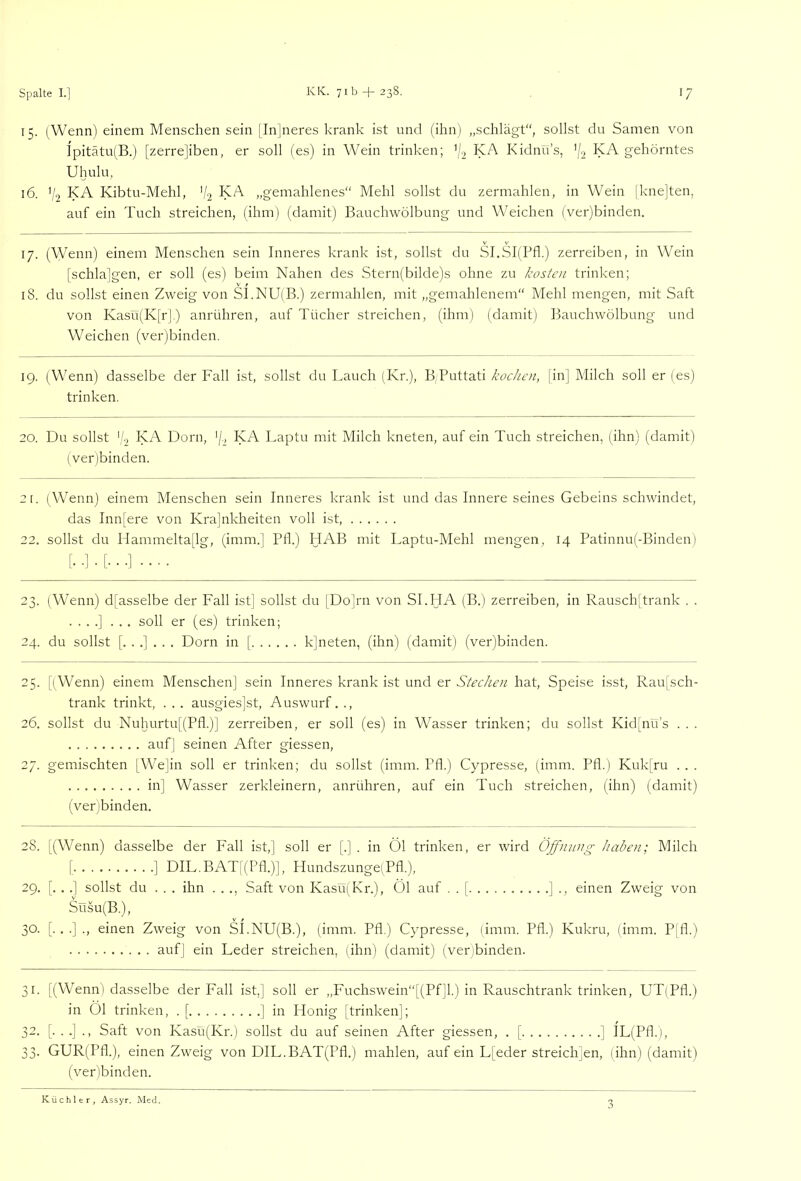 15. (Wenn) einem Menschen sein |In]neres krank ist und (ihn) „schlägt“, sollst du Samen von Ipitätu(B.j [zerrejiben, er soll (es) in Wein trinken; '(2 KA Kidnü’s, ’/'i gehörntes Uhulu, 16. V2 KA Kibtu-Mehl, V2 KA „gemahlenes“ Mehl sollst du zermahlen, in Wein [knejten, auf ein Tuch streichen, (ihm) (damit) Bauchwölbung und Weichen (ver)binden. 17. (Wenn) einem Menschen sein Inneres krank ist, sollst du Sl.SI(Pfl.) zerreiben, in Wein [schlajgen, er soll (es) beim Nahen des Stern(bilde)s ohne zu kosten trinken; 18. du sollst einen Zweig von S1.NU(B.) zermahlen, mit „gemahlenem“ Mehl mengen, mit Saft von Kasü(K[rl) anrühren, auf Tücher streichen, (ihm) (damit) Bauchwölbung und Weichen (ver)binden. 19. (Wenn) dasselbe der Fall ist, sollst du Lauch (Kr.), B,Puttati kochen, [in] Milch soll er (es) trinken. 20. Du sollst (b KA Dorn, KA Laptu mit Milch kneten, auf ein Tuch streichen, (ihn) (damit) (ver)binden. 2[. (Wenn) einem Menschen sein Inneres krank ist und das Innere seines Gebeins schwindet, das Inn[ere von Krajnkheiten voll ist, 22. sollst du Hammelta[lg, (imm.] Pfl.) HAB mit Laptu-Mehl mengen, 14 Patinnu(-Binden) 23. (Wenn) d[asselbe der Fall ist] sollst du [Do]rn von SI.HA (B.) zerreiben, in Rausch[trank . . . . . .] ... soll er (es) trinken; 24, du sollst [...]... Dorn in [ k]neten, (ihn) (damit) (ver)binden. 25. [(Wenn) einem Menschen] sein Inneres krank ist und er Stechen hat, Speise isst, Rau[sch- trank trinkt, . . . ausgies]st, Auswurf. ., 26. sollst du Nuhurtu[(PfI.)] zerreiben, er soll (es) in Wasser trinken; du sollst Kid[nü’s . . . aufj seinen After giessen, 27. gemischten (We]in soll er trinken; du sollst (imm. Pfl.) Cypresse, (imm. Pfl.) Kuk[ru ... in] Wasser zerkleinern, anrühren, auf ein Tuch streichen, (ihn) (damit) (ver)binden. 28. [(Wenn) dasselbe der Fall ist,] soll er [.] . in Öl trinken, er wird Öjfnwtg haben; Milch [ ] DIL.BAT[(Pfl.)], Hundszunge;Pfl.), 29. [. . .] sollst du ... ihn . . ., Saft von Kasü(Kr.), Öl auf . . [ ] ., einen Zweig von Süsu(B.), 30. [. . .] ., einen Zweig von SI.NU(B.), (imm. Pfl.) Cypresse, (imm. Pfl.) Kukru, (imm. Pjfl.) auf] ein Leder streichen, ;ihn) (damit) (verjbinden. 31. [(Wenn) dasselbe der Fall ist,] soll er ,,Fuchswein“[(Pf]l.) in Rauschtrank trinken, UT(Pfl.) in Öl trinken, . [ ] in Honig [trinken]; 32. [...]., Saft von Kasü(Kr.) sollst du auf seinen After giessen, . [ ] IL(Pfl.), 33. GUR(Pfl.), einen Zweig von DIL.BAT(Pfl.) mahlen, auf ein L[eder streichjen, (ihn) (damit) (ver)binden. Küchler, Assyr, JMed.