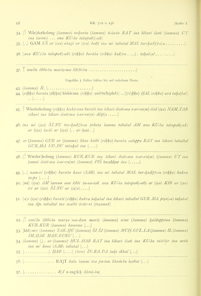 l8 KK. 7ib + 23S. [Spalte I. 34. [J Wie]derholimg {sammn) niihurta {sammu) ti-ia-tu RA T ina sikari isati [sauiimi) UT ina samn\i . . . ana KU-su tasapak\[-ak) 35. [. .] GAM. US ar («?/) asägi ar (is/ii) balti ina ini tabasal MAL ta7'-hadjf,t-s\ii ] . 36. \ana KU]-su tasapak{-ak) {i'ikku) bui'äsa {rikku) kiik\7'a tahas\al ] 37. y amiht Iibbi-S2i mai'is-7na lib[bi-s\x ] * Ungefähr 5 Zeilen fehlen bis auf unlesbare Reste. 43. {sa77l77iu) IL [ ] 44. {7'ikku) bu7'asa (rikku) kiskiräna {i'ikku) sud tu[b/plalä] .. [{7'i]kku) HAL (rikku) 7irä tahUpal) 45. y Wiederholung (j'ikkii) kiskirä/ia burasi via sikari isati-ma i-a7--ru(77i) isid (isii) NAM.TAR zikari via sikari isati-ma i-a7'-ru{77i) disp\a ] 46. ina m'i (isn) SI.NU tai'-had'jtlt-su täbäta samna tabasal AM ana KU-su tasapak(^-ak) ar (isu) su-si ar (isji) [. . ar (isu) . .] 47. ar (sammu) GUR ar (sammu) lisän kalbi (i'ikku) buräsa suluppa RAT ina sikari tuballal GUR.MA UD.DU tasahal ina 48. [J Wiederjholung (sammu) KUR.KUR ina sikari isati-ma i-a7'-ru(m) (sammu) UT ina samni isati-ma i-ar-ru(m) (sammu) PIS tusahhar ina [ ] 49. [. .] nam-ri (rikku) buräsa kasä (SAR) ina mi tabasal MAL tar-had\t(t-su (rikkii) kukra ta-pa [....] 50. [ml] (isii) AM samna ana libbi tii-na-tak ana KU-su tasapak(-ak) ar (isu) KIB ar (isu) iri ar (isu) SI.NU ar (is[u) . . . .] 51. [a]r (isu) (rikku) burasi (rikku) kukra tahasal ina sikari tuballal GUR.MA pisa(-a) tahasal ina lipi tuballal ina maski ti-tir-ri [tasamid] ^2. [7 ami\lu libbi-su mursa ma-dam maris (sammu) nJna (sammu) haldappana (sammu) KUR. KUR (sammu) kamüna [. . .] 53. [kidj-;z/-/ (sammu) TAR.HU (sammu) SI.SI (sammu) AIUH.GUL.IA(sa77imu) IL (sammu) IM.HAR MAN.BURU [. . .] 54. (sammu) [.] . ar (sammu) HUL.HAB RAT ina sikari isati ina KU-su tustisir ina müsi ina mi kasä (SAR) tabasal [. . .] 55. [ ] HAB [. . . .] (hni) IN. RA. DA Sa hl ikkal [. . .] 56. [ RA]T bala samni ina pa-tan lisain-su xsabat \. . .] 57. [ R\I Li-zag/k/k