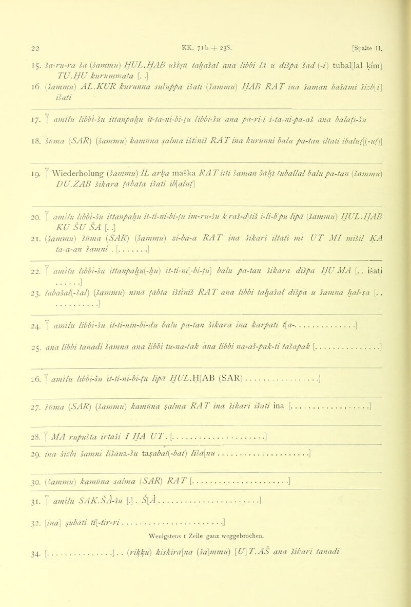 ▼ 22 KK. 7ib + 238. [Spalte II. 15. sa-ru-ra hi [samuiit] HUL.HAB iisisn tahalal ana libbi /J u dispa lad (-/) tubal[lal klm] TU. HU kurummata [. .] 16, (lamuni) AL.KUR kiu'unna siduppa ilati (lavwni) HAB RAT ina sainan balämi sRb[i] isati 17. y am 'tlu libb 'i-lu ittanpahn it-ta-ni-bi-tu libbi-lu ana pa-ri-i i-ta-ni-pa-al ana baläti-ln 18. lüma [SAR) [lamviu) kamüna salina ilt'inis RAT ina knrnnni balu pa-tan iltati ibalnf[[-ut)] ig. y Wiederholung [lainnin) IL arka maska RATittl laman lahi tuballal bahipa-tan [lanimii) DU.ZAB likara fäbäta isati ib\alnt\ 20. J amilii libbi-sH ittanpahn it-ti-ni-bi-tu iin-rn-sn kras-d\til i-li-bpn lipa [laininn) HUL.HAB KU SU SA [. .] 21. [lanumi] lüma [SAR) [lammn) zi-ba-a RAT ina likari iltati ini UT MI milil KA ta-a-an lanini . [ ] 22. y amilii libbi-lii ittanpahn[-hn) it-ti-ni[-bi-fn] balu pa-tan likara dilpa HU MA [. . isati ] 23. tabalal[-lal) [lammn) ninä täbta iltinil RA T ana libbi tahalal dilpa u lamna hal-sa [. . 24. y amilii libbi-lu it-ti-nin-bi-du balu pa-tan likara ina karpati t[a- 25. ana libbi tanadi lamna ana libbi tu-na-tak ana libbi na-al-pak-ti talapak [ z6. y amilu libbi-lu it-ti-ni-bi-tu lipa HUL.\\{MB (SAR) ] 27. lüma [SAR) [lamviu) kamiina salina RA T ina likari ilati ina [ ] 28. y MA riipulta irtali I HA UT.[ 2g. ina lizbi lamni lilairA-lu \.2iSabat[-bat) lilä[nu 30. [lammn) kamuna salina [SAR) RA T [ ] 31. I amilu Sj\K.SA-Iu [.] . S[A ] 32. [ina] snbäti ti[-tir-ri ] Wenigstens l Zeile ganz weggebrochen. [rikkn) kiskirä[na [la]mmn) [U]T.AS ana likari tanadi
