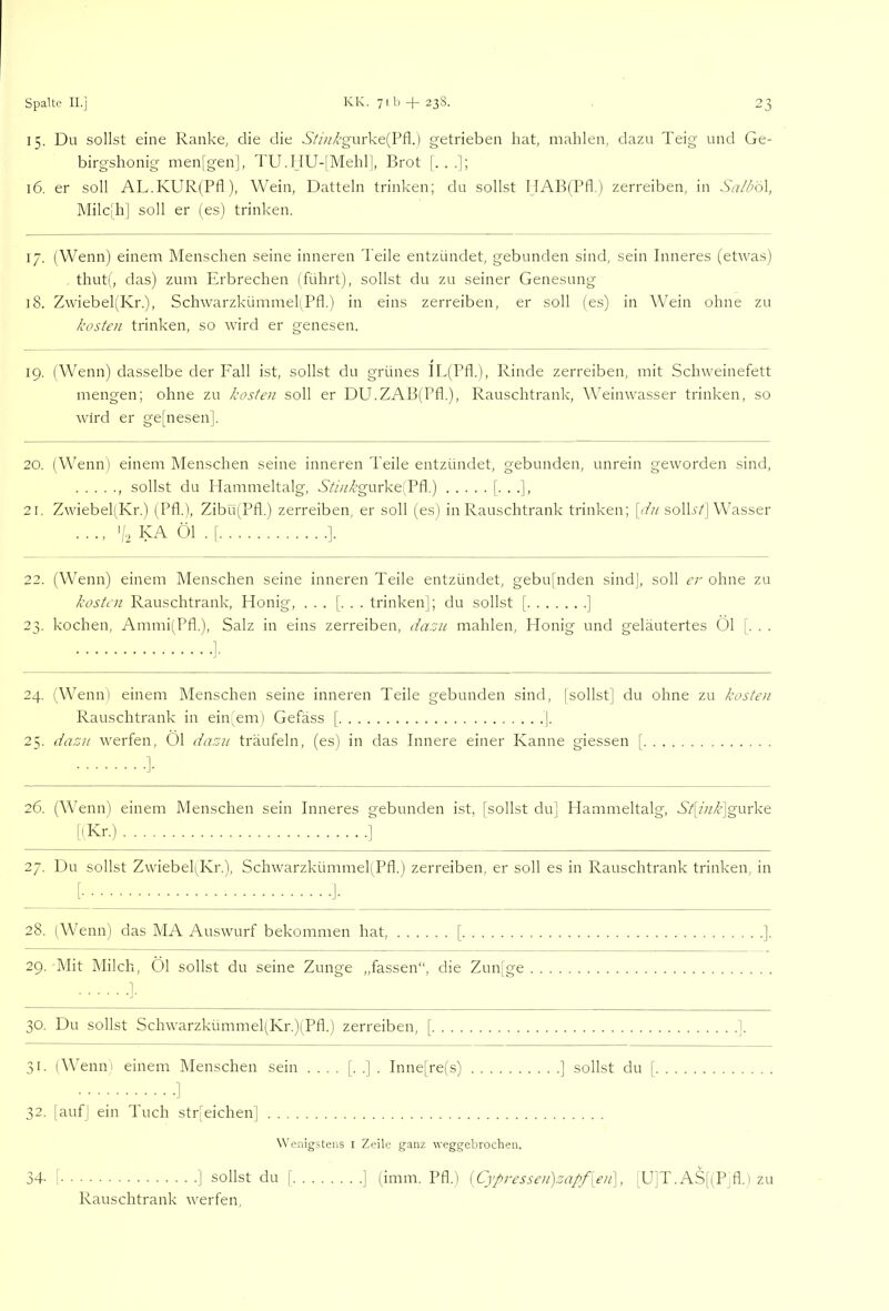 15. Du sollst eine Ranke, die die 6'//;i’/'gurke(Pfl.) getrieben hat, mahlen, dazu Teig und Ge- birgshonig menfgen], TU. I_IU-|Mehll, Brot [...]; 16. er soll AL.KUR(Pfl), Wein, Datteln trinken; du sollst HABiPfl.) zerreiben, in .SG//;öl, Milc]h] soll er (es) trinken. 17. (Wenn) einem Menschen seine inneren 'Peile entzündet, gebunden sind, sein Inneres (etwas) thut(, das) zum Pirbrechen (führt), sollst du zu seiner Genesung 18. Zwiebel(Kr.), Schwarzkümmel!Pfl.) in eins zerreiben, er soll (es) in Wein ohne zu kosten trinken, so wird er geneseir. 19. (Wenn) dasselbe der Fall ist, sollst du grünes IL(Pfl.), Rinde zerreiben, mit Schweinefett mengen; ohne zu kosten soll er DU.ZAB(Pfl.), Rauschtrank, Weinwasser trinken, so wird er ge[nesen]. 20. (Wenn) einem Menschen seine inneren 'Peile entzündet, gebunden, unrein geworden sind, , sollst du Hammeltalg, A///Agurke(Pfl.) [••■]> 21. Zwiebel(Kr.) (Pfl.), Zibü(Pfl.) zerreiben, er soll (es) in Rauschtrank trinken; [T;/soll.s7| Wasser .... KA Öl . f 1. 22. (Wenn) einem Menschen seine inneren Teile entzündet, gebufnden sind], soll er ohne zu kosten Rauschtrank, Honig, ... [. . . trinken]; du sollst [ ] 23. kochen, Ammi(Pfl.), Salz in eins zerreiben, dazu mahlen, Honig und geläutertes Öl [. . . 24. (Wenn) einem Menschen seine inneren Teile gebunden sind, (sollst] du ohne zu kosten Rauschtrank in ein;eni) Gefäss ( ]. 25. dazu werfen, Öl dazn träufeln, (es) in das Innere einer Kanne giessen [ ]• 26. (Wenn) einem Menschen sein Inneres gebunden ist, [sollst du] Hammeltalg, S’4A/f]gurke [(Kr.) ] 27. Du sollst Zwiebel(Kr.), SchwarzkümmepPfl.) zerreiben, er soll es in Rauschtrank trinken, in 28. (Wenn) das MA Auswurf bekommen hat, [ 29. Mit Milch, Öl sollst du seine Zunge „fassen“, die Zun[ge ]. 30. Du sollst Schwarzkümmel(Kr.)(Pfl.) zerreiben, [ 1 31. (Wenni einem Menschen sein .... [. .] . Inne[re(s) ] sollst du [ 1 32. [auf] ein 'Puch str'eichen] Wenigstens i Zeile ganz weggebrochen. f ] sollst du [ ] (imm. Pfl.) {Cypressen)za/f[eii\, [U]T.AS[(P,fl.) zu Rauschtrank werfen, 34.