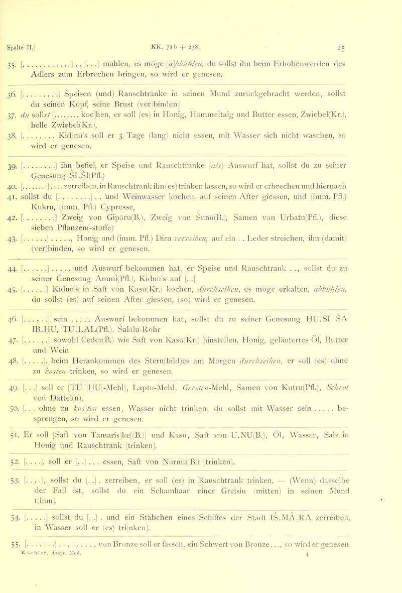 35. [ mahlen, es möge \a\bkühlcn, du sollst ihn beim Krhobenwerclen des Adlers zum Erbrechen bringen, so wird er genesen. 36. [ ] Speisen (und) Ranschtränke in seinen Mund zurückgebracht werden, sollst du seinen Kopf, seine Brust (ver)binden; 37. du solb'/[ kocjhen, er soll (es) in Honig, Hammeltalg und Butter essen, Zwiebel(Kr.), helle Zvviebel(Kr.), 38. [ Kidlnü’s soll er 3 Tage (lang) nicht essen, mit Wasser sich nicht waschen, so wird er genesen. 39. I ] ihn befiel, er Speise und Rauschtränke [als) Auswurf hat, sollst du zu seiner Genesung SLSI(Pfl.) 40. [ I zerreiben, in Rauschtrank ihn (es) trinken lassen, so wird er erbrechen und hiernach 41. sollst du f ] . . und Weinwasser kochen, auf seinen After giessen, und (imm. Pfl.) Knkru, (imm. Pfl.) Cypresse, 42. [ ] Zweig von Gipäru(B.), Zweig von Sunu(B.), .Samen von Urbatu(Pfl.), diese sieben Pflanzen(-stoffe) 43. [ J , Honig und (imm. Pfl.) Dirn verreiben, auf ein . . Leder streichen, ihn (damit) (ver)binden, so wird er genesen. 44. [ 1 und Auswurf bekommen hat, er Speise und Rauschtrank . ., sollst du zu seiner Genesung Ammi(Pfl.), Kidnii’s auf ]'. .] 45. I ] Kidnü’s in Saft von Kasü(Kr.) kochen, durchseihen, es möge erkalten, abkühlen, du sollst (es) auf seinen After giessen, (so) wird er genesen. 46. I ] sein Auswurf bekommen hat, sollst du zu seiner Genesung HU.SI SA IB.HU, TU.LAL(Pfl.), Salälu-Rohr 47. I ] sowohl Ceder(B.) wie Saft von Kasü(Kr.) hinstellen, Plonig, geläutertes Öl, Butter und Wein 48. [ ], beim Herankommen des Stern(bild)es am Morgen durchseihen, er soll (es) ohne zu kosten trinken, so wird er genesen. 49. [. . .] soll er [TU.]HUj-Mehr|, Laptu-Mehl, Gersten-Me\\\, Samen von Kutru(Pfl.), Schrot von Dattel(n), 50. [. . . ohne zu kos]ten essen, Wasser nicht trinken; du sollst mit Wasser sein be- sprengen, so wird er genesen. 51. Er soll [Saft von Tamaris]ke[(B.)] und Kasü, Saft von U.NU(B.), Öl, Wasser, Salz in Honig und Rauschtrank [trinken], 52. [. . . .], soll er [. .] . . . essen, Saft von Nurmu(B.) [trinken]. 53- [• • • sollst du [. .] . zerreiben, er soll (es) in Rauschtrank trinken. — (Wenn) dasselbe der Fall ist, sollst du ein Schamhaar einer Greisin (mitten) in seinen Mund t[hun]. 54. [ J sollst du [. .] . und ein Stäbchen eines Schiffes der Stadt IS.MA.RA zerreiben, in Wasser soll er (es) tri[nken], 55- [ I von Bronze soll er fassen, ein Schwert \'on Bronze..., so wird er genesen. 4 Küchler, Assyr. INIed.