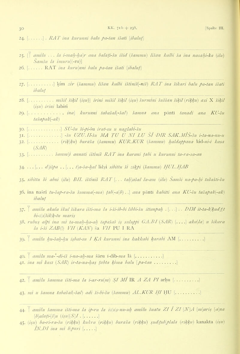 24. [ ] . RA T ina kiinnini balii pa-tan isati \ibalui\ 25. [7 auiilu ... la i-mah-ha\r ana baläti-hi isid [saminii) lisän kalbi sa ina nasahi-ka {ibi) Samhi la hnuru\^-x\x)\ 26. [ RAT i/ia kurnpini balu pa-tan isati [ibaluf\ 27. [ ] kim rjir [sanimn) lisän kalbi istinis[-nis) RA T ina sikari baln pa-tan isati ibalnt 28. [ misil sikil {isn)\ irini inisil sikil {isn) snrmini sussän sikil {rikkn) äsi X sikil {isti) irini labiri 29. [ ina\ knrnnni tabasal{-sal) samna ana pänti tanadi ana KU-sii tasapak[-ak) ] SU-sn si-pi-iu irat-sn n naglabi-hi ] -i// UZU.II-su MA TU U NI LU Sl DIR SAK.MtS-su i-ta-na-nn-u (j'ik]!}!) buräsa [sainmii) KUR. KUR {sanimn) haldappana kid-«/-/ kasa {SAR) samm]i annuti istinis RA T ina karani täbi u knrnnni ta-ra-sa-an 34. ... [. . . d\ispa t\a-sa-hal WkA sibittn si rJkpi {sanimn) HUL.HAB 35. sibittn si abni {iln) BIL istinis RAT [. . . tali\asal la-ani {iln) Sanisi na-pa-hi tnsasti-sn 36. ina nasri tn-sap-ra-sn snmnia{-ma) tab{-a[b) . .] ana pänti kabitti ana KU-sn tasapak{-ak) ibalut 37. y aniiln akala iknl sikara isti-ma la i-si-ib-bi libbi-sn ittanpah .[...] bi-njsjsiklk-tn niaris 38. rnbns alpi ina nii ta-niah-ha-ah tapasas is snlnppi GA.BI {SAR) [ la i-si ZAB{\) VH (KAN) sa VII PU I RA 39- y amiln lin-sah-hu isbat-sn I KA knrnnni ina kakkabi karabi AM [ ] . . DIM it-ta-k\kad\t\t . . . .] aka\la\ n sikara 30. f- 31- [■ 32. [• 40. y amiln mal-di-is i-na-ah-ma saru \-d\h-nia la [ ] 41. ina nii kasl {SAR) ir-ta-na-has tabta kinia baln \pa-tan ] 42. y amiln samnia isti-ma la i-ar-rn{ni) SI MI IR A ZA PI arhu | ] 43. mi u samna tabasal(-sal) adi si-bi-sn {sanimn) AL.KUR III HU [ ] 44. y amiln sanima isti-ma la ip-rn la is’lsls-nn-idi amiln snatn ZI / ZI [N]A \iii\aris [a~\na [b]aläti-[s]n {isn)[S]I .[ ] 45. {isn) ba-ri-ra-sn {rikkn) knkra {rikkn) bnräsa {rikkn) snd\tnb\plala {rikkn) kauakta (isn) IN. DI ina mi b\pnri [ ]