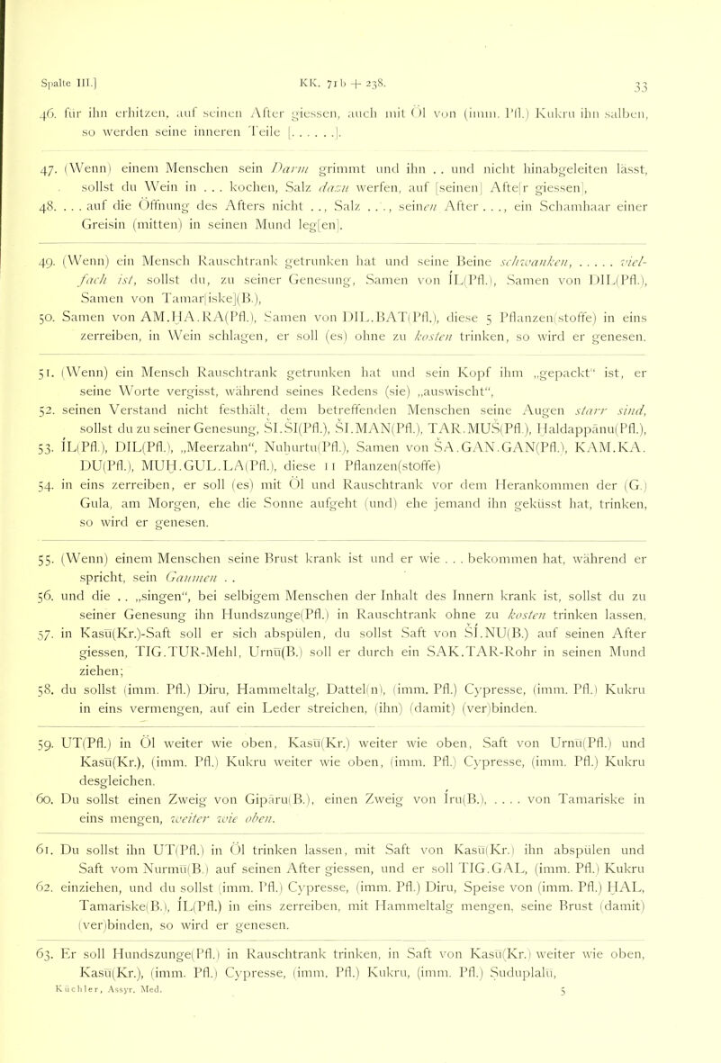 46. für ihn erhitzen, aul .seinen After yiessen, tuich mit ()1 von (iiuni. l’ll.) Knkrn ihn salben, so werden seine inneren Teile | ]. 47. (Wenn) einem Menschen sein Dann grimmt und ihn . . und nicht hinabgeleiten lä.sst, sollst du Wein in ... kochen, Salz dazu werfen, auf [.seinen( Afte|r giessen , 48. . . . auf die Öffnung des Afters nicht . ., Salz . . seine// After . . ., ein Schamhaar einer Grei.sin (mitten) in seinen Mund leg[enk 49. (Wenn) ein Mensch R;iuschtr;uik getrunken hat und seine Beine sc/iiuaukcu, i'icl- fach ist, sollst du, zu seiner (fenesung, Samen von lL(Bfl.), Samen von ])IL(Pn.), Samen von Tamarjiske](B.), 50. Samen von AM.IJA.KA(Pfl.), Samen von ].)]L.BAT(Pfk), diese 5 Pflanzen(stoffe) in eins zerreiben, in Wein schlagen, er soll (es) ohne zu kosten trinken, so wird er genesen. 51. (Wenn) ein Mensch Rauschtrank getrunken hat und sein Kopf ihm „gepackt ist, er seine Worte vergisst, während seines Redens (sie) ,,auswischt“, 52. seinen Verstand nicht festhält, dem betreffenden Alenschen seine Augen starr sind, sollst du zu seiner Genesung, SI.SJ(Pfl.), SI.MAN(Pfl.), TAR.MUSfPfl ), I faldappänu( IM.), 53. ILfPfl.), DIL(Pfl.), ,,Meerzahn“, Nuhurtu(Pfl.), Samen von SA.GAN.GAN(Pfl.), KAM.KA. PJU(Pfl.), MUH.GUL.LA(Pfl.), diese ii Pflanzen(stoffe) 54. in eins zerreiben, er soll (es) mit ()1 und Rauschtrank vor dem Herankommen der (G. 1 Gula, am Morgen, ehe die Sonne aufgeht (und) ehe jemand ihn geküsst hat, trinken, so wird er genesen. 55. (Wenn) einem Menschen seine Brust krank ist und er wie . . . bekommen hat, während er spricht, sein Gaumen . . 56. und die . . ,,singen“, bei selbigem Menschen der Inhalt des Innern krank ist, sollst du zu seiner Genesung ihn Hundszunge(Pfl.) in Rauschtrank ohne zu kosten trinken la.ssen, 57. in Kasü(Kr.)-Saft soll er sich abspülen, du sollst Saft von SI.NU(B.) auf seinen After giessen, TIG.TUR-Mehl, PIrnü(B.) soll er durch ein SAK.TAR-Rohr in seinen Mund ziehen; 58. du sollst (imm. Pfl.) Diru, Hammeltalg, Dattel(n), (imm. Pfl.) Cypresse, (imm. Ptl.) Kukru in eins vermengen, auf ein Leder streichen, (ihn) (damit) (ver)binden. 59. UT(Pfl.) in Öl weiter wie oben, Kasü(Kr.) weiter wie oben, Saft von Urnu(Pfl.) und Ka.sü(Kr.), (imm. Pfl.) Kukru weiter wie oben, (imm. Pfl.) Cr'presse, (imm. Pfl.) Kukru desgleichen. 60. Du sollst einen Zweig von Gipäru(B.), einen Zweig von lru(B.), .... von Tamariske in eins mengen, iveiter wie oben. 61. Du sollst ihn UT(Pfl.) in Öl trinken lassen, mit Saft von Kasü(Kr.) ihn abspülen und Saft vom Nurmü(B.) auf seinen After giessen, und er soll TIG.GAL, (imm. Pfl.) Kukru 62. einziehen, und du sollst (imm. Pfl.) Cypresse, (imm. Pfl.) Diru, Speise von (imm. Pfl.) HAL, Tamariske)B.), lL(Pfl.) in eins zerreiben, mit Hammeltalg mengen, seine Brust (damit) (verbinden, so wird er genesen. 63. Er soll Hundszunge]Pfl.) in Rauschtrank trinken, in Saft von KasüfKr.) weiter wie oben, Kasü(Kr.), (imm. Pfl.) Cypresse, (imm. Pfl.) Kukru, (imm. Pfl.) Suduplalu,