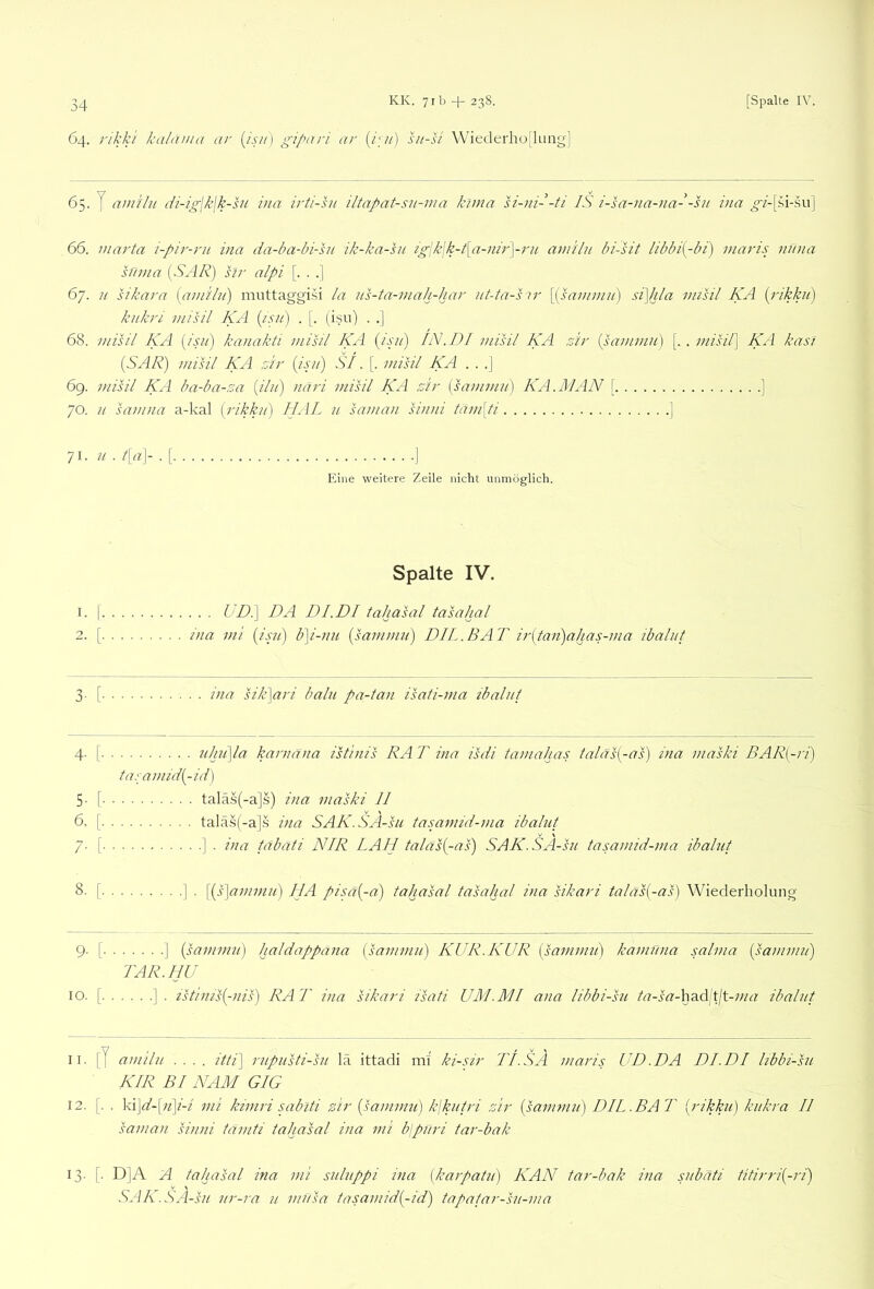 64. rikki kalania ar {isu'] gipari ar {jgi) ht-si Wiederho[luiig'] 65. y amilu di-ig\k\k-su via irti-hi iltapat-sn-ma kima si-ni- -ti IS i-sa-na-iia- -ht ina 66. Warta i-pir-ru ina da-ba-hi-hi ik-ka-su igiklk-Pa-niryru amilu bi-sit libbi{-bi) maris niina silma [SAR) sir alpi [. . .] 67. u sikara (amilu) niuttaggi.si la us-ta-mah-har ut-ta-sir \(sammu) si\hla misil KA (rikku) kukri misil KA (isu) . [. (isu) . .] 68. misil KA (isu) kanakti misil KA (isu) IN.1)1 misil KA sir (sammu) [.. misil) KA kasi (SAR) misil KA sir (i-pi) SI. [■ misil KA . . .] 6g. misil KA badm-sa (ilu) uari misil KA sir (sammu) KA.MAN [ ] 70. u samna a-kal (rikku) IIAL u saman siuni tam[ti ] 71- ii ■ A‘A- ■ [ ] Eine weitere Zeile nicht unmöglich. Spalte IV. 1. I UD.\ DA DI.DI tahasal tasahal 2. [ ina mi (isjt) b]i-nn (sammu) DIL .BAT ir(tan)aljas-ma ibalut 3- [ ina sik]ari balu pa-tan isati-ma ibalut 4- [ uhil\la karnäna istinis RA T ina isdi tamahas talas(-as) ina maski BAR[-ri) tasamid(-id) 5- [ taläs(-a]s) ina maski II 6. [ talä.s(-a]s ina SAK.SA-su tasamid-ma ibalut 7- [ ] • ina tdbati NIR LAH talas(-as) SAK.SA-su tasamid-ma ibalut 8. [ ] . \(s\ammu) HA piut(-a) tahasal tasahal ina sikari tala^-as) Wiederholung 9- [ ] (sammu) haldappana (sammu) KUR. KUR (sammu) kamuna salma (sammu) TAR.IIU IO. [ ] . istinis(-nis) RA T ina sikari isati UM.MI ana iibbi-su ta-sa-had tjt-ma ibalut 11. [J amilu .... ////] rupusti-su la ittadi mi ki-sir IT.SÄ maris UD.DA DI.DI hbbi-su KIR BI KAM GIG 12. [. . 'k\]d-\n]i-i mi kimri sabiti sir (sammu) k\kutri sir (sammu) DIL.BAT (rikku) kukra II saman siuni tamti tahasal ina mi blpuri tar-bak 13. [. D]A A tahasal ina mi suluppi ina (karpatu) KAN tar-bak ina subäti titirri(-ri) SAA.SA-su ur-ra u musa tasamid(-id) tapatar-su-ma
