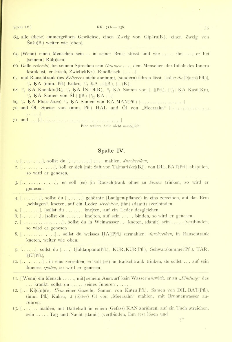 64. alle (diese) immergrünen Gewächse, einen Zweig von Gip iru R), einen Zweig von Susu(B.) weiter wie [oben]. 65. (Wenn) einen Menschen sein . . in seiner Brnst stösst und wie ihn . . ., er bei [seinem] Rülp|sen] 66. Galle erbricht, bei seinem Sprechen sein Gaunicn . ■ dem Menschen der Inhalt des Innern krank ist, er Fisch, Zwiebel) Kr.), Rindfleisch [ j 67. und Rauschtrank des Kelterers nicht annimmt, (sondern) fahren lässt, |solLv/D|orn[(Bfl.)|, '/■2 KA (imm. Pfl.) Kukru, 'h KA . [.|(B.), [. . (B.)], 68. ^2 KA Kanaktu(B.), ' .2 KA IN.DLB), '/., KA Santen von |. .](Pfl.), ['/.,] KA KasujKr.), '2 KA Samen von S1.[.](B.) ['/., KA . . ,| 69. ','2 Fluss-Sd?//(-/, ''2 Samen von KA.Mv\N(Pfl.) [ ] 70. und Öl, Speise von (imm. Pfl.) IJAL und (3l von ,,Meerzahn“ [ . . . 71. und ...[.].[ ] Eine weitere Zeile nicht umnöglich. Spalte IV. 1. [ ], sollst du I ] .... mahlen, diirchscihcn, 2. [ ], soll er sich jmit Saft von Ta]mariske|(B.)j, von DlL,BAT(Pfl ) abspülen, so wird er genesen. 3. [ ], er soll (es) jin Rauschjtrank ohne zu kosten trinken, so wird er genesen. 4. [ ], sollst du 1 ] gehörnte [Lau]geni pflanze) in eins zerreiben, auf das Bein „schlagen“, kneten, auf ein Leder streichen, (ihn) (damit) (verbinden. 5. [ ], [sollst du knejten, auf ein Leder desgleichen. 6. [ ], [sollst du knejten, auf sein binden, so wird er genesen. 7. [ ] . sollst du in Weinwasser . . . kneten, (damit) sein (ver)binden, so wird er genesen. 8. [ 1., sollst du weisses HA[(P]fl.) zermahlen, diirchseihen, in Rauschtrank kneten, weiter wie oben. 9. ! ], sollst du [....] Haldappänu(Pfl.), KUR.KUR'Pfl.), .Schwarzkümmel Pfl.), TAR. HU(Pfl.), 10. I ] . in eins zerreiben, er soll (es) in Rauschtrank trinken, du sollst . . . auf sein Inneres spülen, so wird er genesen 1 I. [(Wenn) ein Mensch mit] seinem Auswurf kein Wasser n//.s'wirft, er an „Bindiaig“ des . . . krankt, sollst du seines Inneren 12. |. . . Ki|d|n]ü’s, Urin einer Gazelle, Samen von Kutru Pfl.), Samen von DlL.BAT(Pfl.), (imm. Pfl.) Kukru, 2 [Sekel) Öl von ,,Meerzahn“ mahlen, mit Brunnenwasser an- rühren, 13. [....] . . mahlen, mit Ihattelsaft in einem (Gefäss) KAN anrühren, auf ein l'uch streichen, sein Tag und Nacht (damit) (ver)binden, ihm (es) lösen und 5*
