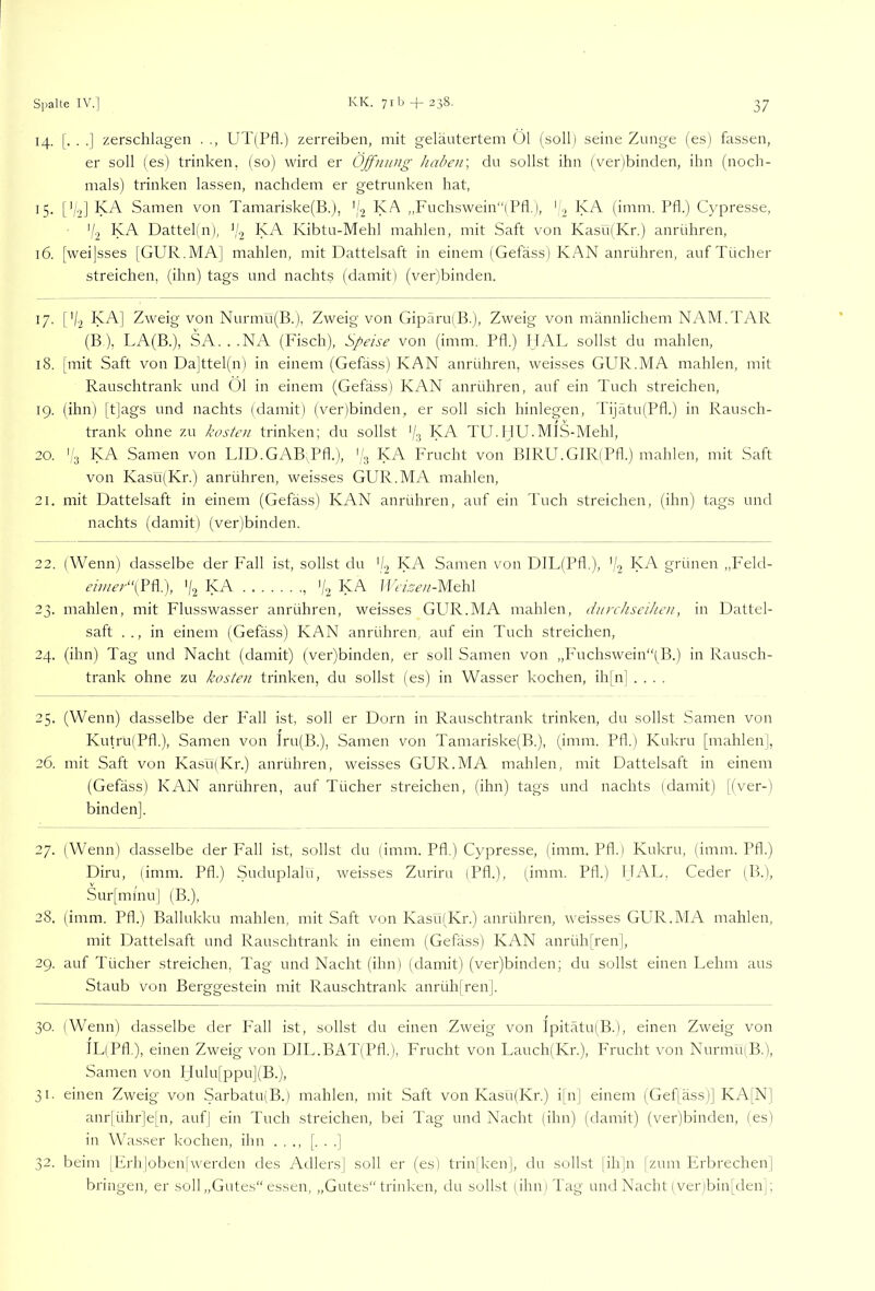 14. [. . .] zerschlagen . ,, UT(Pfl.) zerreiben, mit geläutertem Ü1 (soll) seine Zunge (es) fassen, er soll (es) trinken, (so) wird er Öffnung haben', du sollst ihn (ver)binden, ihn (noch- mals) trinken lassen, nachdem er getrunken hat, 15- [’b] Samen von Tamariske(B.j, '(.2 KA ,,Fuchswein“(Pfl.), ' 2 (imm. Pfl.) Cypresse, 'b KA. Dattel(n), 'b KA Kibtu-Mehl mahlen, mit Saft von Kas‘u(Kr.) anrühren, 16. [weijsses [GUR.MA] mahlen, mit Dattelsaft in einem (Gefäss) KAN anrühren, auf Tücher streichen, (ihn) tags und nachts (damit) (ver)binden. 17. Cb KA] Zweig von Nurmu(B.), Zweig von Gipäru(B.), Zweig von männlichem NAM.TAR (B ), LA(B.), SA. . .NA (Fisch), Speise von (imm. Pfl.) HAL sollst du mahlen, 18. [mit Saft von Da]ttel(n) in einem (Gefäss) KAN anrühren, weisses GUR.MA mahlen, mit Rauschtrank und Ol in einem (Gefäss) KAN anrühren, auf ein Tuch streichen, 19. (ihn) [t]ags und nachts (damit) (ver)binden, er soll sich hinlegen, TijätufPfl.) in Rausch- trank ohne zu kosten trinken; du sollst ‘b KA TU.IjU.MlS-Mehl, 20. 'b ^>A Samen von LID.GAB,Pfl.), (b ^>A Frucht von BIRU.GIRiPfl.) mahlen, mit Saft von Kasü(Kr.) anrühren, weisses GUR.MA mahlen, 21. mit Dattelsaft in einem (Gefäss) KAN anrühren, auf ein Tuch streichen, (ihn) tags und nachts (damit) (ver)binden. 22. (Wenn) dasselbe der Fall ist, sollst du [b KA Samen von DIL(Pfl.), (b ^>A grünen „p'eld- z’////z’/'“(Pfl.), 'b KA , 'b ^sA 1 IvAz’w-Mehl 23. mahlen, mit Flusswasser anrühren, weisses GUR.MA mahlen, durchseihen, in Dattel- saft .., in einem (Gefäss) KAN anrühren, auf ein Tuch streichen, 24. (ihn) Tag und Nacht (damit) (ver)binden, er soll Samen von ,,P’uchswein‘'(B.) in Rausch- trank ohne zu kosten trinken, du sollst (es) in Wasser kochen, ih[n] .... 25. (Wenn) dasselbe der P'all ist, soll er Dorn in Rauschtrank trinken, du sollst Samen von Kutru(Pfl.), Samen von lru(B.), Samen von Tamariske(B.), (imm. Pfl.) Kukru [mahlen], 26. mit Saft von Kasüdvr.) anrühren, weisses GUR.MA mahlen, mit Dattelsaft in einem (Gefäss) KAN anrühren, auf Tücher streichen, (ihn) tags und nachts (damit) [(ver-) binden]. 27. (Wenn) dasselbe der Fall ist, sollst du (imm. Pfl.) Cypresse, (imm. Pfl.) Kukru, (imm. Pfl.) Diru, (imm. Pfl.) Suduplalü, weisses Zurirn (Pfl.), (imm. Pfl.) HAL, Ceder (B.), Sur[mmu] (B.), 28. (imm. Pfl.) Ballukku mahlen, mit Saft von Kasü(Kr.) anrühren, weisses GUR.MA mahlen, mit Dattelsaft und Rauschtrank in einem (Gefäss) KAN anrüh[ren], 2g. auf Tücher streichen, Tag und Nacht (ihn) (damit) (ver)binden; du sollst einen Lehm aus Staub von Berggestein mit Rauschtrank anrüh[ren|. 30. (Wenn) dasselbe der P'all ist, sollst du einen Zweig von Ipitätu(B.), einen Zweig von IL(Pfl.), einen Zweig von DIL.BAT(Pfl.), Frucht von Lauch)Kr.), P'rucht von NurmuiB.), Samen von Hulu[ppu](B.j, 31. einen Zweig von Sarbatu(B.) mahlen, mit Saft von Kasü(Kr.) i[n] einem (Gef[äss)] KA[N] anr[ühr]eln, auf| ein Tuch streichen, bei Tag und Nacht (ihn) (damit) (ver)binden, (es) in Wasser kochen, ihn . . ., [. . .] 32. beim IFrh|oben[werden des Adlers] soll er (es) trinlken], du sollst [ih]n [zum Erbrechen| bringen, er soll „Gutes“ essen, „Gutes“ trinken, du sollst (ihn] Tag und Nacht (ver)bin[deUj;