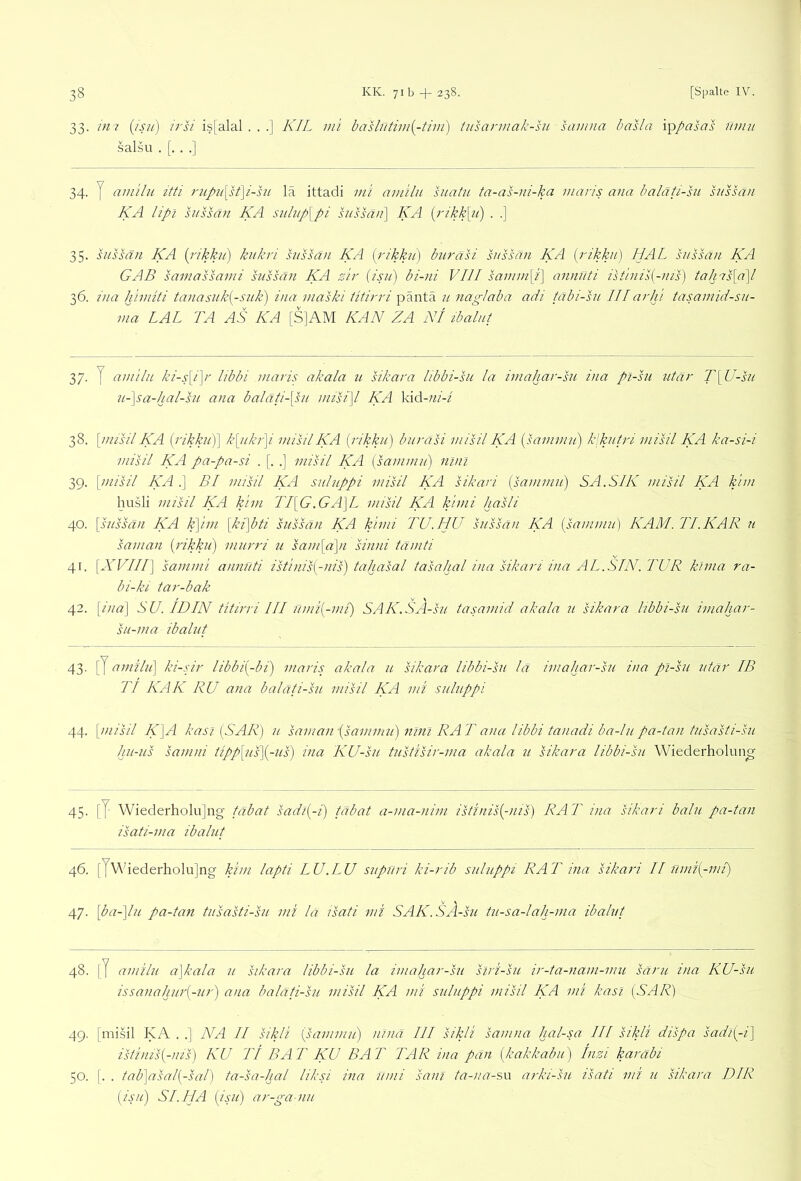 33. in 7 {is7i) /ri/ is[alal . . .] KIL ini baslutim{^-tiiii) tusannak-hi samna basla \\ypasas ümii salsu .[...] 34. y amilu itti rupii\st\i-hi lä ittadi mi amilu suatu ta-as-ni-ka maris ana baläti-su snssän KA lipi snssän KA sulup\pi hissä/7\ KA {j'ikk[7c) . .] 35. snssän KA {i'ikkn') knkri snssän KA [rikkn) bnräsi snssän KA pAkkn) HAL snssä/i KA GAB samassavii snssän KA z'n- [isii) bi-ni VIII sä7i/ni[i] annnti isthiil{-nis) tahms[a\l 36. ina himlti tänasiik^-snll) ina maski titirri päntä n nag-Jäbä adi üxbi-sn. III ai'hi täsainid-sn- ma LAI TA AS KA [S]AM KAN ZA NI ibalni 37. y aniiln ki-s\i\i' libbi maris akala u sikara libbi-su la iviähar-hi ina pl-sn iitai' T\U-sn 7L-~\sa-hal-sn ana baläti-[sn misi]l KA \dd-ni-i 38. \imsil KA [rikkn)\ k[nk7']i niisilKA [rikkn) bnrasi misil KA [sammn) klkntri niisil KA ka-si-i misil KA pa-pa-si . [. .] misil KA [sainmn) ninl 39. [misil KA .] BI misil KA snlnppi misil KA sikari psrnnmn) SA.SIK misil KA kirn husli misil KA kirn TI[G.GA]L misil KA kimi hasli 40. [snssän KA k\im [ki]bti snssän KA kimi TU.HU snssän KA [sammn] KAM. TI.KAR n saman [rikkn) mnrri u sam[d\n sinni tämti 41. [XVIII] sammi annnti istinis[-nis) tahasal tasahal ina sikari ina AL.SIN. TUR ktina ra- bi-ki tar-bäk 42. [ina] SU. ID IN titirri III nmi[-mi) SAK.SA-sn tasamid akala n sikara libbi-sn imahar- sn-ma ibaliit 43- [y amiln] ki-sir libbi[-bi) maris akala n sikara libbi-sn la imahar-sn ina pi-sn ntar IB TI KAK RU ana balati-sn. misil KA mi snlnppi 44. [misil K]A kasi [SAR] n saman-[sammn) nini RAT ana libbi tanadi ba-ln pa-tan tnsaUi-sn hn-ns samni iipp[ns][-ns) ina KU-sn tnstisir-ma akala u sikara libbi-sn Wiederholung 45. [y Wiederholujng tabat sadl[-i) tabat a-ma-nim istfnis[-nis) RAT ina sikari baln pa-tan isati-ma ibalnt 46. [yWiederholu] ng kirn lapti LU .LU snpilri ki-rib snlnppi RAT ina sikari II nmi[-mi) 47. [ba-]ln pa-tan tnsasti-sn mi la isati mi SAK.SÄ-sn tn-sa-lah-ma ibalnt 48. [y amiln a]kala n sikara libbi-sn la imahar-sn slri-sn ir-ta-nam-mu särn ina KU-sn issanahnr[-nr) ana balati-sn misil KA mi snlnppi misil KA mi kasi [SAR) 49. [misil KA . .] NA II sikli [sammn) nlnä III sikli samna hal-sa /// sikli dispa sadi[-i] istinTs[-uis) KU Tt BAT KU BAT TAR ina pan [kakkabn) hizi karabi 50. [. . tab]asal[-sal) ta-sa-hal liksi ina nmi sani ta-na-su arki-sn isati mi n sikara DIR [isn) SI.HA [isn) ar-ga-nn