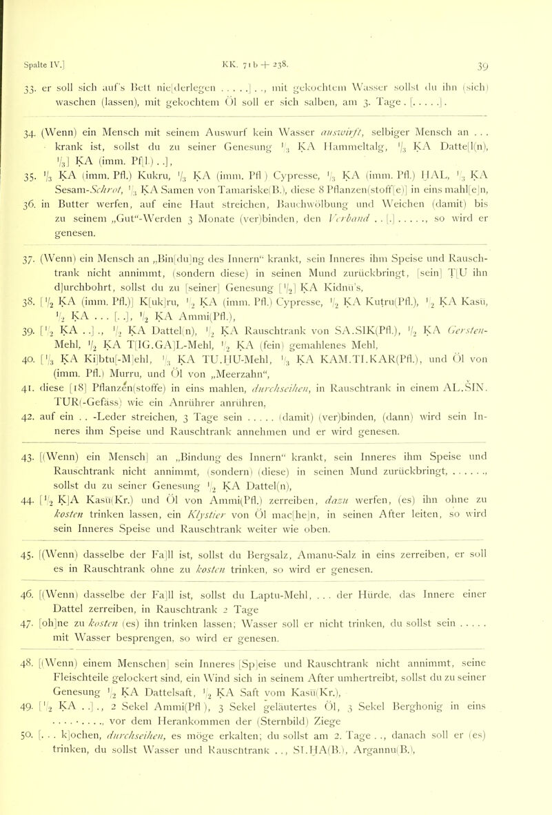 33. er soll sich tiiil's llett uielderlegen ] . mit yekuchtein Wiisser sollst du ihn (sichl waschen (lassen), mit gekochtem (jl soll er sich salben, am 3. Tage. | j. 34. (Wenn) ein Mensch mit seinem Amswurf kein Wasser ausioirft, selbiger Mensch an . . . krank ist, sollst du zu seiner Genesung 'KA 1 lairmieltalg, KA Datte[l(n), V;,] KA (imm. Pfil.) . .], 35. 'Z;! K-^ (imm. Pfl.) Kukru, '/k KA (imm. Ptl ) Cypresse, '/.j KA (imm. Ptl) I IAL, ' KA Sesam-KVit/'u/, ' KA Samen von Tamariske! B.l, diese 8 Pflanzen(stoff[el] in eins mahl| e|n, 36. in Butter werfen, auf eine Haut streichen, Jkmchwdlbung und Weichen (damit) bis zu seinem „Gut“-Werden 3 Monate (ver)binden, den Wrbami . . |.| , so wird er genesen. 37. (Wenn) ein Mensch an „Bin[dulng des Innern“ krankt, sein Inneres ihm Speise und Rausch- trank nicht annimmt, (sondern diese) in seinen Mund zurückbringt, [sein] T|U ihn djurchbohrt, sollst du zu jseiner| Genesung j'/^j KA Kidnu’s, 38. [‘/2 KA (imm. Pfl.)] K|uk]ru, k, KA (imm. Pfl.) Cypresse, Kutru(Pfl.), '2 Kasu, KA ... [. .], 'i2 KA, Ammi(Pfl.), 39. ['2 KA . .] ., 1/2 KA Dattel(n), KA Rauschtrank von SA.SlK(Pfk), 'I-, KA Cicrsten- Mehl, 7-2 KA TfIG.GA]L-Mehl, (k ^>-A (fein) gemahlenes Mehl, 40. [1/3 KA Kilbtul-Mlehl, i;,, KA TU.HU-Mehl, KA KAM.TI.KAR(Pfl.), und ()1 von (imm. Pfl.) Murru, und Öl von „Meerzahn, 41. diese [i8| Pflanzen(stoffe) in eins mahlen, durchseiheu, in Rauschtrank in einem AL.SIN. PUR(-Gefäss) wie ein Anrührer anrühren, 42. auf ein . . -Leder streichen, 3 Tage sein (damit) (ver)binden, (dann) wird sein In- neres ihm Speise und Rauschtrank annehmen und er wird genesen. 43. [(Wenn) ein Mensch| an „Bindung des Innern“ krankt, sein Inneres ihm Speise und Rauschtrank nicht annimmt, (sondern) (diese) in seinen Mund zurückbringt, sollst du zu seiner Genesung KA Dattel(n), 44. ök KJA Kasü(Kr.) und (31 von Ammi(Pfl.) zerreiben, dasa werfen, (es) ihn ohne zu kosten trinken lassen, ein Klystier von Öl mac|he|n, in seinen After leiten, so wird sein Inneres Speise und Rauschtrank weiter wie oben. 45. l(Wenn) dasselbe der Fa]ll ist, sollst du Bergsalz, Amanu-Salz in eins zerreiben, er soll es in Rauschtrank ohne zu kosten trinken, so wird er genesen. 46. [(Wenn) dasselbe der Fa]ll ist, sollst du Laptu-Mehl, . . . der Hürde, das Innere einer Dattel zerreiben, in Rauschtrank 2 Tage 47. [oh]ne zu kosten (es) ihn trinken lassen; Wasser soll er nicht trinken, du sollst sein mit Wasser besprengen, so wird er genesen. 48. [(Wenn) einem Menschenj sein Inneres |Sp]eise und Rauschtrank nicht annimmt, seine Fleischteile gelockert sind, ein Wind sich in seinem After umhertreibt, sollst du zu seiner Genesung (2 KA Dattelsaft, f.2 KA Saft vom Ka.su(Kr.), 49. i'k KA ..]., 2 Sekel Ammi(Pfl ), 3 Sekel geläutertes (31, 3 Sekel Berghonig in eins ■ • • • • vor dem Herankommen der (Sternbild) Ziege 50. [. . . klochen, durchseihen, es möge erkalten; du sollst am 2. Tage . ., danach soll er (es) trinken, du sollst Wasser und Rauscütrank .., .ST.HA(B.], Argannu(B.),