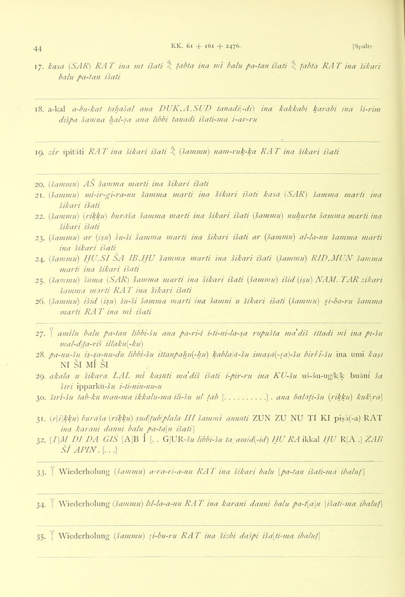 17. kasä (SAR) RAT ina ml isati \ tabta ina mi baln pa-tan Tsati \ täbta RAT ina sikavi balu pa-Uvi isati 18. a-kal a-bu-kat tahasal ana DUK.A.SUD taiiadi{-di) ina kakkabi karäbi ina si-rim dispa samna hal-ui ana libbi tanadi isati-nia i-ar-ru 19. i'pitati RA T ina sikari isati \ [samnin) nani-rnk-ka RA T ina sikari isati 20. {sammu) AS samnia marti ina sikai'i isati 21. [saninui) nn-ir-gi-ra-nn samnia marti ina sikari Tsati kasä (SAR) samma marti ina sikari Tsati 22. (saninni) (rikkii) bnräsa samma marti ina sikari isati (samniii) nnhnrta samma marti ina sikari Tsati 23. (samniii) ar (isii) sn-si samma marti ina sikari isati ar [sammu) al-la-nu samma marti ina sikari Tsati 24. {sammu) HU.SI SA IB.HU samma marti ina sikari Tsati (sammu) RID.MUN samnia marti ina sikari Tsati 25. (sammu) suma (SAR) samma marti ina sikari Tsati (sammii) Tsid (isii) NAM. TAR mkari samma marti RA T ina sikari Tsati 26. (sammu) isid (isn) su-si samma marti ina samni u sikari isati (sammu) si-ba-ru samma marti RA T ina mi isati 27. y amilu balu pa-tan libbi-su ana pa-ri-i i-ti-ni-ia-sa rupusta ma dis ittadi mi ina pi-su mal-d\ta-ris illakii(-ku) 28. pa-nii-su is-sa-nu-du libbi-su ittanpahu(-hu) kabla\a-su imasa(-sa)-su birli'-su ina umi kasl NI SI MI SI 29. akala u sikara LAL mi kasuti mddis Tsati i-pir-ru ina KU-su us-su-ug|k/k buänl sa siri ipparkü-i// i-ti-nin-nu-u 30. slri-su tab-kii nian-ma ikkalii-ma ili-su ul tab \ ] . ana baläti-su (rikku) kiikpa) 31. (r\i\kku) burasa (rikku) sud\tub\plala III sammi annuti ZUN ZU NU TI KI pisä(-a) RAT ina karani danni balu pa-ta\n Tsati) 32. \I)M DI DA GIS [AjB I [. . G]URA// libbi-sn ta:amid(-id) HU RA ikkal HU R[A .] ZAB SI APIN. [. . .] 33. y Wiederholung (sammu) a-ra-ri-a-nu RAT ina sikari balu [pa-tan Tsati-ma ibalut] 34. y Wiederholung (sammu) lil-la-a-nu RA T ina karani danni balu pa-t[a]n [Tsati-ma ibalut] 35. y Wiederholung (sammu) si-bu-ru RAT ina sisbi daspi Tsa[ti-ma ibalut]