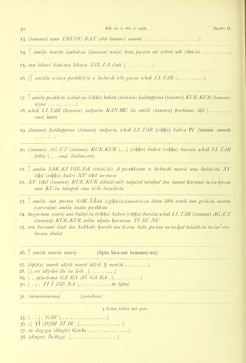 13. [sammii) ninä URUDU BA T sibit samin\i annüti ] 14. y ainilu maj'tu isabat-su {samimi) )ini\ä\ balu pa-ta>i mi tcfbf/ti adi [sibi-.su . . 15. inn sikari isati-ma sikara SAL.LA isati [ ] 16. [J anpilu a-sa-a pa-nd-lt^ti n lu-ba-di i-.si gassa a-kal LI. TAR [ ] 17. y amilu pa-v\d-tu isabat-su {rikku) kukra {saiiniiii) haldappana {sammu') KUR. KUR {sainmn) n\7)iä I 18. a-kal LI. TAR {psamnut) uu/jin'ta KAN.M\J sa amili [samimi) kurbanni ikli [ -ma\ iarru 19. [sammii) haldappana [sammii] nuhiirta a-kal LI. TAR [rikkii] kukra IV [.sammi annüti 20. [sammii) AG. UL [sammu) KUR.KUR [. . .] [rikku) kukra [rikku) biiräsa a-kal LI. TAR täbta [. . . .-ma\ isalim[-im) 21. y amilu SAK.KI DIB.BA irtasi[-si) A pa-v\d-tum u lu-ba-di maris ana baläti-sii XV sikil [rikku) kiikri XV sikil ur-nu-u 22. XV sikil [sammii) KUR. KUR istinis[-nis) tahasal tasahal ina samni kurunni tu-sa-ha-an ana KU-su tasapak ana K-bi fusasti-su 23. y amilu ina pa-tan SAK.SA-sii i-gjkasjs-,':jsa-asls-su isata libbi irtasi ina gi-si-su marta i-ar-rii[m) amilu siiatii pa-üd-tn 24. tu-ga-tam maris ana baläti-su [rikku) kukra [rikku) biiräsa a-kal LI. TAR [sammu) AG. UT [sammii) KUR.KUR täbta iihiila karnäna TI SU NU 25. ina kurunni isati ina kakkahi karäbi ina si-rim balu pa-tan ta-sa-hal tusasti-su tu-sa--ra- su-ma ibaliit 26. y amilu marta maris [sipta ki-a-am tamanu(-nu)] 27. \sip)t[u] marti idjt-li marti idt-li ^ mar\ti ] 28. [.] .-ri id\t-li-i ilu sa li-li . [ ] 29. [. . -p]a-*'-7;/rt; GA RA AS GA RA . [ ] 30. [...]. TI t ZIB BA\ tu Spill] 31. {inim-inim-ma\ [si-a-kaiii\ [...]. GAB [ 36. [.] TI [D]IM Ti IR .{... 37. tu diig-ga [diiigir) G|u-la 38. [dingir) In-ki-gi . [ 3 Zeilen fehlen fast ganz.