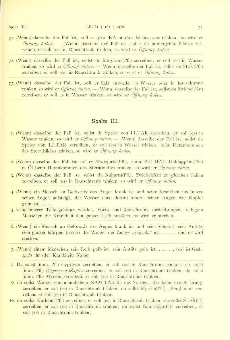 71. (Wenn) dasselbe der Fall ist, soll er 3600 KA starkes Weinwasser trinken, so wird er Öffnung haben. — (Wenn) dasselbe der Fall ist, sollst du immergrüne Pflanze zer- reiben, er soll (es) in Ranschtrank trinken, so wird er Öffnung haben. 72. (Wenn) dasselbe der Fall ist, sollst du Mirgirann(Pfl.) zerreiben, er soll (es) in Wasser trinken, so wird er Öffnung haben. — (Wenn) dasselbe der P'all ist, sollst du SFSl(Pfl.) zerreiben, er soll (es) in Rauschtrank trinken, so wird er Öffnung haben. 73. (Wenn) dasselbe der Fall ist, soll er Salz entweder in Wasser oder in Rauschtrank trinken, so wird er Öffnung haben. — (Wenni dasselbe der Fall ist, sollst du ZwiebeliKr.) zerreiben, er soll es in Wasser trinken, so wird er Öffnung haben. Spalte III. 1. (Wenn) dasselbe der P'all ist, sollst du Speise von FI.TAR zerreiben, er soll (es) in Wasser trinken, so wird er Öffnung haben. — (Wenn) dasselbe der Fall ist, sollst du Speise von LFTAR zerreiben, er soll (es) in Wasser trinken, beim Plerankommen des Stern)bild)es trinken, so wird er Öffnung haben. 2. (Wenn) dasselbe der P'all ist, soll er S’*>A’gurke(Pfl.), (imm. Pfl.) HAL, Haldappänu(Pfl.) in 01 beim Herankommen des Stern(bild)es trinken, so wird er Öffnung haben. 3. (Wenn) dasselbe der Fall ist, sollst du Nuhurtu(Pfl.), Zwiebel(Kr.) zu gleichen Teilen zerreiben, er soll (es) in Rauschtrank trinken, so wird er Öffnung haben. 4. (Wenn) ein Mensch an G&Vosucht des Auges krank ist und seine Krankheit ins Innere seiner Augen aufsteigt, das Wasser (aus) des(m) Innern seiner Augen wie Kupfer grün ist, 5. seine inneren Teile gehoben werden, Speise und Rauschtrank zurückbringen, selbigem Menschen die Krankheit den ganzen Leib ausdörrt, so wird er sterben. 6. (Wenn) ein Mensch an Gelb.s7/<r/^/ des Auges krank ist und sein Scheitel, sein Antlitz, sein ganzer Körper, (sogar) die Wurzel der Zunge ,,gepackt“ ist und er wird sterben. 7. (Wenn) einem Menschen sein Leib gelb ist, sein Antlitz gelb ist, , (so) ist Gelb- sucht ihr (der Krankheit) Name. 8. Du sollst (imm. Pfl.) Cypresse zerreiben, er soll (es) in Rauschtrank trinken; du sollst (imm. Pfl.) [Cj'fressen-)Zaffen zerreiben, er soll (es) in Rauschtrank trinken; du sollst (imm. Pfl.) Myrrhe zerreiben, er soll (es) in Rauschtrank trinken; 9. du sollst Wurzel von männlichem NAM.TAR(B.) des Nordens, der keine Frucht bringt zerreiben, er soll (es) in Rauschtrank trinken; du sollst Myrrhe(Pfl.), „Bergbaum“ zer- reiben, er soll (es) in Rauschtrank trinken; 10. du sollst Kurkänu)Pfl.) zerreiben, er soll (es) in Rauschtrank trinken; du sollst SI.SI(Pfl.) zerreiben, er soll (es) in Rauschtrank trinken; du sollst Namrukku(Pfl.) zerreiben, er soll (es) in Rauschtrank trinken;