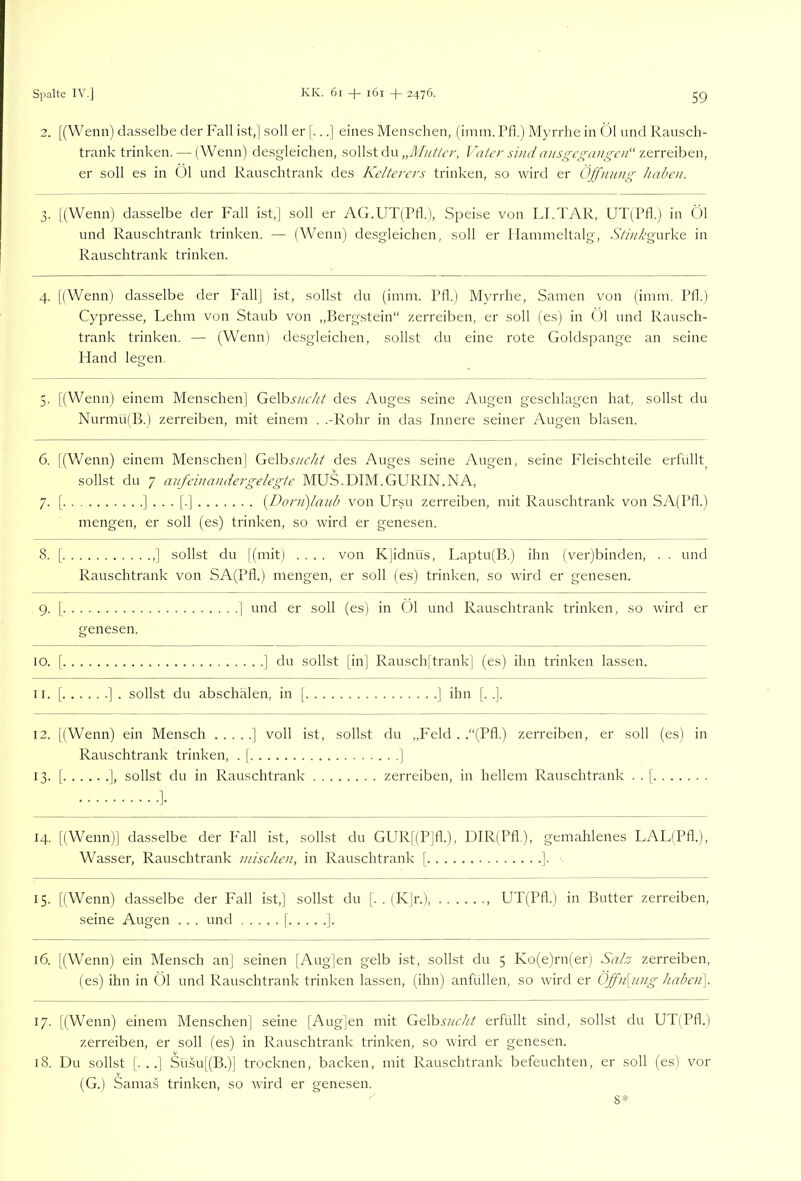2. [(Wenn) d;i.sselbe der Fall ist,] soll er [...] eines Menschen, (imm. Pfi.j Myrrhe in Öl und Rausch- trank trinken. — (Wenn) desgleichen, sollst du I ater si/ii/ ztn-elhen, er soll es in Öl und Rauschtrank des Kelterers trinken, so wird er Öjfmnig haben. 3. [[Wenn) dasselbe der Fall ist,] soll er AG.UT(ril.), Speise von LLTAR, UT(l’fl.) in Öl und Rauschtrank trinken. — (Wenn) desgleichen, soll er Hammeltalg, A7A/’gurke in Rauschtrank trinken. 4. [(Wenn) dasselbe der Fall] ist, sollst du (imm. Pfl.) Myrrhe, Samen von (imm. Pfl.) Cypresse, Lehm von Staub von ,,Bergstein“ zerreiben, er soll (es) in Öl und Rausch- trank trinken. — (Wenn) desgleichen, sollst du eine rote Goldspange an seine Hand legen. 5. [(Wenn) einem Menschen] GtVosncht des Auges seine Augen geschlagen hat, sollst du NurmulB.) zerreiben, mit einem . .-Rohr in das Innere seiner Augen blasen. 6. [(V/enn) einem Menschen] Ge\hsi/cht des Auges seine Augen, seine P’leischteile erfüllt^ sollst du 7 aufeimvidergelegte MUS.DIM.GURIN.NA, 7. [ ]...[.] [Dorn)lanb von Ursu zerreiben, mit Rauschtrank von SA(Pfl.) mengen, er soll (es) trinken, so wird er genesen. 8. [ ,] sollst du (mit) .... von K]idnus, Laptu(B.) ihn (ver)binden, . . und er soll (es) trinken, so wird er genesen. Rauschtrank von SA(PfI.) mengen. 9- [ und er soll genesen. (es) in Öl und Rauschtrank trinken, so wird er IO. [ ] du sollst [in] Rausch[trank] (es) ihn trinken lassen. 11. ] ihn [. .]. 12. [(Wenn) ein Mensch ] voll ist, sollst du „Feld . .“(Pfl.) zerreiben, er soll (es) in Rauschtrank trinken. . 1 1 13- ]• zerreiben, in hellem Rauschtrank . . [ H- [(Wenn) dasselbe der P'all ist, sollst du GUR[(P]fl.), DIR(Pfl.), gemahlenes LAL(Pfl.), Wasser, Rauschtrank mischen, in Rauschtrank [ ] 15. [(Wenn) dasselbe der Fall ist,] sollst du [. . (K]r.), UT(Pfl.) in Butter zerreiben, seine Augen . . . und [ ]. 16. [(Wenn) ein Mensch an] seinen [Aug]en gelb ist, sollst du 5 Ko(e)ru(er) Salz zerreiben, (es) ihn in Öl und Rauschtrank trinken lassen, (ihn) anfüllen, so wird er ÖJfn[nng haben\ 17. [(Wenn) einem Menschen] seine [Aug]en mit GGhsncht erfüllt sind, sollst du UT(Pfl.) zerreiben, er soll (es) in Rauschtrank trinken, so wird er genesen. 18. Du sollst [. . .] Sü.su[(B.)] trocknen, backen, mit Rauschtrank befeuchten, er soll (es) vor (G.) Samas trinken, so wird er genesen. 8*
