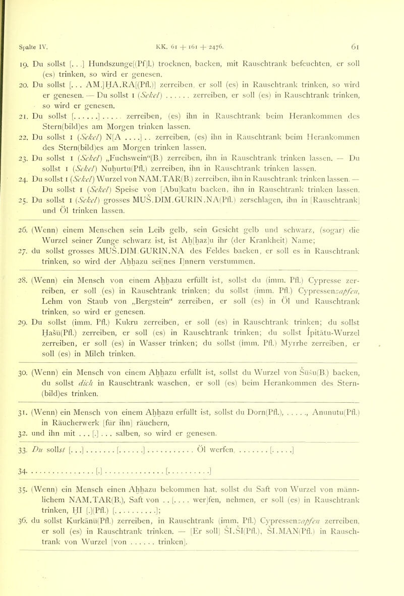 19. Du sollst |. . .] Hundszunge|lPfJl.) trocknen, hacken, mit Ranschtrank befeuchten, er soll (es) trinken, so wird er genesen. 20. Du sollst [. . . AM.]IdA.RA[(Pfl.'l] zerreiben, er soll (e.s) in Ranschtrank trinken, so wird er genesen. — Du sollst i (äRt/) zerreiben, er soll (es) in Ranschtrank trinken, so wird er genesen. 21. Du sollst [ ] zerreiben, (es) ihn in Ranschtrank beim Plerankommen des Stern(bild)es am Morgen trinken lassen. 22. Du sollst I {Sc/ci'/) N[A zerreiben, (es) ihn in Rauschtrank beim Herankommen des Stern(bild)es am Morgen trinken lassen. 23. Du sollst I (Scke/) ,,Fuchswein“(B.) zerreiben, ihn in Rauschtrank trinken lassen. — Du sollst I {Sel’e/) Nuhurtu(Pfl.) zerreiben, ihn in Rauschtrank trinken lassen. 24. Du sollst I (St'/ce/) Wurzel von NAM.TAR(B.) zerreiben, ihn in Rauschtrank trinken lassen. — Du sollst I (Se/ce/) Speise von [Abu]katu backen, ihn in Ranschtrank trinken lassen. 25. Du sollst I (Si'/ce/) grosses MUS.DIM.GURIN.NA(Pfl.) zerschlagen, ihn in jRauschtrankj und 01 trinken lassen. 26. (Wenn) einem Menschen sein Leib gelb, sein Gesicht gelb und schwarz, (sogar) die Wurzel seiner Zunge schwarz ist, ist Ah[haz]u ihr (der Krankheit) Name; 27. du sollst grosses MUS.DIM.GURIN.NA des Feldes backen, er soll es in Rauschtrank trinken, so wird der Ahhazu seifnes P|nnern verstummen. 28. (Wenn) ein Mensch von einem Ahhazu erfüllt ist, sollst du (imm. Pfl.) Cypresse zer- reiben, er soll (es) in Rauschtrank trinken; du sollst (imm. Pfl) Cypresseacvr/yiv/', Lehm von Staub von „Bergstein“ zerreiben, er soll (es) in Öl und Rauschtrank trinken, so wird er genesen. 29. Du sollst (imm. Pfl.) Kukru zerreiben, er soll (es) in Rauschtrank trinken; du sollst Hasü(Pfl.) zerreiben, er soll (es) in Rauschtrank trinken; du sollst Ipitätu-Wurzel zerreiben, er soll (es) in Wasser trinken; du sollst (imm. Pfl.) Myrrhe zerreiben, er soll (es) in Milch trinken. 30. (Wenn) ein Mensch von einem Ahhazu erfüllt ist, sollst du Wurzel von Sü.su(B.) backen, du sollst (//c/i in Rauschtrank waschen, er soll (es) beim Herankommen des Stern- (bild)es trinken. 31. (Wenn) ein Mensch von einem Ahhazu erfüllt ist, sollst du Dorn(Pfl.), , Anunutu(Pfl.) in Räucherwerk [für ihn] räuchern, 32. und ihn mit ...[.]... salben, so wird er genesen. 33. Du solL/ [. . .] [ ] Öl werfen [ ] 34 [■] [ ] 35. (Wenn) ein Mensch einen Ahhazu bekommen hat. sollst du Saft von Wurzel von männ- lichem NAM.TAR(B.), Saft von ..[.... werjfen, nehmen, er soll (es) in Rauschtrank trinken, HI [.](Pfl.) [ ]; 36. du sollst KurkänufPfl.) zerreiben, in Rauschtrank (imm. Pfl.) CypressencnT^/k// zerreiben. er soll (es) in Rauschtrank trinken. — [Er soll] SI.SI(Pfl.), SI.MAN(Pfl.) in Rausch- trank von Wurzel [von trinken].