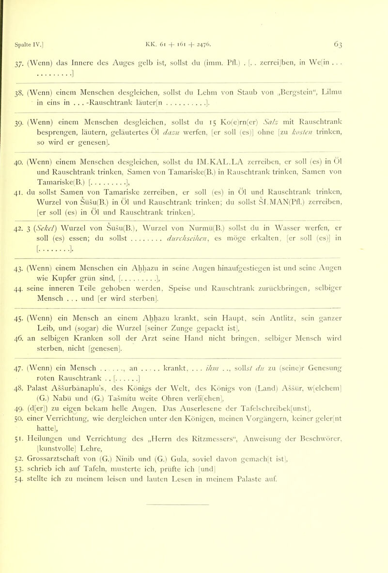 37. (Wenn) das Innere des Auges gelb ist, sollst du (imm. Pfl.) . |. . zerreijben, in We|in . . . 38. (Wenn) einem Menschen desgleichen, sollst du Lehm von Staub von ,,Bergstein“, Lilmu in eins in ... -Rauschtrank läuter|n ]. 39. (Wenn) einem Menschen desgleichen, sollst du 15 Ko(e)rn(er) Sah mit Rauschtrank besprengen, läutern, geläutertes Öl da:üii werfen, [er soll (es)] ohne [zu kosten trinken, so wird er genesen |. 40. (Wenn) einem Menschen desgleichen, sollst du IM.KAL.LA zerreiben, er soll (es) in Öl und Rauschtrank trinken, Samen von Tamariske(B.) in Rauschtrank trinken, Samen von Tamariske!B.) [ j, 41. du sollst Samen von Tamariske zerreiben, er soll (es) in Öl und Rauschtrank trinken, Wurzel von Süsu(B.) in Öl und Rauschtrank trinken; du sollst SI.MAN(Bfl.) zerreiben, [er soll (es) in Öl und Rauschtrank trinken]. 42. 3 {Sekel) Wurzel von Süsu(B.), Wurzel von Nurmu(B.) sollst du in Wasser werfen, er soll (es) essen; du sollst dnrehseihen, es möge erkalten, [er soll (es)] in 43. (Wenn) einem Menschen ein Ahljazu in seine Augen hinaufgestiegen ist und seine Augen wie Kupfer grün sind, [ ], 44. seine inneren Teile gehoben werden, Speise und Rauschtrank zurückbringen, selbiger Mensch . . . und [er wird sterben]. 45. (Wenn) ein Mensch an einem Ahhazu krankt, sein Haupt, sein Antlitz, sein ganzer Leib, und (sogar) die Wurzel [seiner Zunge gepackt ist], 46. an selbigen Kranken soll der Arzt seine Hand nicht bringen, selbiger Mensch wird sterben, nicht [genesen]. 47. (Wenn) ein Mensch ...... an krankt, . . . ihm . ., solBV du zu (seine)r Genesung roten Rauschtrank . . [ ] 48. Palast Assurbänaplu’s, des Königs der Welt, des Königs von (Land) A.ssur, w[elchem| (G.) Nabu und (G.) Tasmitu weite Ohren verli[ehen], 49. (d[er|) zu eigen bekam helle Augen. Das Auserlesene der Tafelschreibek[unst|, 50. einer Verrichtung, wie dergleichen unter den Königen, meinen Vorgängern, keiner geler[nt hatte], 51. Heilungen und Verrichtung des „Herrn des Ritzmessers“, Anweisung der Beschwörer, [kunstvolle] Lehre, 52. Grossarztschaft von (G.) Ninib und (G.) Gula, soviel davon gemach[t ist], 53. schrieb ich auf Tafeln, musterte ich, prüfte ich [und] 54. stellte ich zu meinem leisen und lauten Lesen in meinem Palaste auf