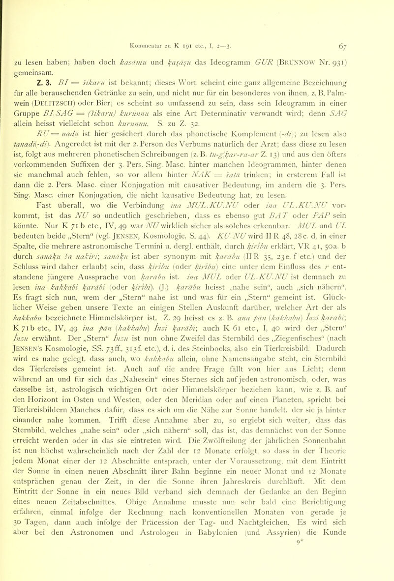 ZU lesen haben; haben doch kasamii und kasa.ui das Ideogramm GUR (BkCnnow Nr. 931) pfem einsam. o Z. 3. BI = sikarii ist bekannt; dieses Wort scheint eine ganz allgemeine Bezeichnung für alle berauschenden Getränke zu sein, und nicht nur für ein besonderes von ihnen, z. B. Palm- wein (DeT-ITZSCH) oder Bier; es scheint so umfassend zu sein, dass sein Ideogramm in einer Gruppe BI.SAG = (sikaru) kurunnu als eine Art Determinativ verwandt wird; denn SAG allein heisst vielleicht schon kiirunnu. S. zu Z. 32. RU = nadu ist hier gesichert durch das phonetische Komplement (-<■//); zu lesen also tanadi[-di). Angeredet ist mit der 2. Person des Verbums natürlich der Arzt; dass diese zu lesen ist, folgt aus mehreren phonetischen Schreibungen (z. B. tu-g'kar-ra-ar Z. 13) und aus den öfters vorkommenden Suffixen der 3. Pers. Sing. Masc. hinter manchen Ideogrammen, hinter denen sie manchmal auch fehlen, so vor allem hinter NAK = satii trinken; in ersterem P'all ist dann die 2. Pers. Masc. einer Konjugation mit causativer Bedeutung, im andern die 3. Pers. Sing. Masc. einer Konjugation, die nicht kausative Bedeutung hat, zu lesen. Fast überall, wo die Verbindung ina MUL.KU.NU oder ina UL .KU.NU vor- kommt, ist das NU so undeutlich geschrieben, dass es ebenso gut BA T oder PAP sAn könnte. Nur K 71 b etc., IV, 49 war NU wirklich sicher als solches erkennbar. MUL und UL bedeuten beide „Stern“ (vgl. Jen.SEN, Kosmologie, S. 44). KU.NU wird II R 48, 28 c. d, in einer Spalte, die mehrere astronomische Termini u. dergl. enthält, durch kiribu erklärt, VR 41, 50a. b durch sanaku sa nakirr, sanäku ist aber synonym mit karahu (IIR 35, 230. f etc.) und der Schluss wird daher erlaubt sein, dass kirUm (oder kiribu) eine unter dem Einfluss des r ent- standene jüngere Aussprache von karabii ist. i)ia MUL oder UL.KU.NU ist demnach zu lesen ina kakkabi karäbi (oder kiribi). (J.) karäbu heisst ,,nahe sein“, auch „sich nähern“. Es fragt sich nun, wem der „Stern“ nahe ist und was für ein „Stern“ gemeint ist. Glück- licher Weise geben unsere Texte an einigen Stellen Auskunft darüber, welcher Art der als kakkabu bezeichnete Himmelskörper ist. Z. 29 heisst es z. B. ana pan (kakkabu) Inzi karäbi] Iv7ib etc., IV, 49 ina pan [kakkabu) Inzi karäbi] auch K 61 etc., I, 40 wird der „Stern“ Inzu erwähnt. Der „Stern“ Inzu ist nun ohne Zweifel das Sternbild des „Ziegenfisches“ (nach Jensen’s Kosmologie, SS. 73ff-, 3i3f. etc.), d. i. des Steinbocks, also ein Tierkreisbild. Dadurch wird es nahe gelegt, dass auch, wo kakkabu allein, ohne Namensangabe steht, ein Sternbild des Tierkreises gemeint ist. Auch auf die andre Frage fällt von hier aus Licht; denn während an und für sich das „Nahesein“ eines Sternes sich auf jeden astronomisch, oder, was dasselbe ist, astrologisch wichtigen Ort oder Himmelskörper beziehen kann, wie z. B. auf den Horizont im Osten und Westen, oder den Meridian oder auf einen Planeten, spricht bei Tierkreisbildern Manches dafür, dass es sich um die Nähe zur Sonne handelt, der sie ja hinter einander nahe kommen. Trifft diese Annahme aber zu, so ergiebt sich weiter, dass das Sternbild, welches „nahe sein“ oder „sich nähern“ soll, das ist, das demnächst von der Sonne erreicht werden oder in das sie eintreten wird. Die Zwölfteilung der jährlichen Sonnenbahn ist nun höchst wahrscheinlich nach der Zahl der 12 Monate erfolgt, so dass in der Theorie jedem Monat einer der 12 Abschnitte entsprach, unter der Voraussetzung, mit dem Plintritt der Sonne in einen neuen Abschnitt ihrer Bahn beginne ein neuer Monat und 12 Monate entsprächen genau der Zeit, in der die Sonne ihren Jahreskreis durchläuft. Mit dem Eintritt der Sonne in ein neues Bild verband sich demnach der Gedanke an den Beginn eines neuen Zeitabschnittes. Obige Annahme musste nun sehr bald eine Berichtigung erfahren, einmal infolge der Rechnung nach konventionellen Monaten von gerade je 30 Tagen, dann auch infolge der Präcession der Tag- und Nachtgleichen. Es wird sich aber bei den Astronomen und Astrologen in Bab)’lonien (und Assyrien) die Kunde 9*
