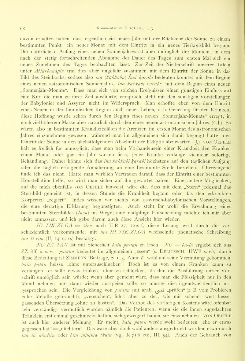davon erhalten haben, dass eigentlich ein neues Jahr mit der Rückkehr der Sonne zu einem bestimmten Punkt, ein neuer Monat mit dem Eintritt in ein neues Tierkreisbild begann. Der natürlichste Anfang eines neuen Sonnenjahres ist aber unfraglich der Moment, in dem nach der stetig fortschreitenden Abnahme der Dauer des Tages zum ersten Mal sich ein neues Zunehmen des Tages beobachten lässt. Zur Zeit der Niederschrift unserer Tafeln unter Ässnrba)iaphi traf dies aber ungefähr zusammen mit dem Eintritt der Sonne in das Bild des Steinbocks, sodass also ina {kakkabu) Inzi karäbi bedeuten könnte: mit dem Beginn eines neuen astronomischen Sonnenjahrs, ina kakkabi karäbi'. mit dem Beginn eines neuen „Sonnenjahr-Monats“. Dass man sich von solchen Ereignissen einen günstigen Einfluss auf eine Kur, die man zu ihrer Zeit ausführte, versprach, steht mit den sonstigen Vorstellungen der Babylonier und Assyrer nicht im Widerspruch. Man erhoffte eben von dem Eintritt eines Neuen in der himmlischen Region auch neues Leben, d. h. Genesung für den Kranken; diese Hoffnung wurde schon durch den Beginn eines neuen „Sonnenjahr-Monats“ erregt, in noch viel höherem Masse aber natürlich durch den eines neuen astronomischen Jahres. (.NJ.) Es wären also in bestimmten Krankheitsfällen die Arzneien im ersten Monat des astronomischen Jahres einzunehmen gewesen, während man im allgemeinen sich damit begnügt hätte, den Eintritt der Sonne in den nächstfolgenden Abschnitt der Ekliptik abzuwarten. (J.) VON Oefele hält es freilich für unmöglich, dass man beim Vorhandensein einer Krankheit den Kranken einen Monat oder gar ein Jahr warten Hess; jeder Kranke verlange vielmehr sofortige Behandlung. Daher köm;e sich das ina kakkabi karäbi höchstens auf den täglichen Aufgang oder die täglich erfolgende Annäherung an eine bestimmte Stelle beziehen. Überzeugend finde ich das nicht. Hatte man wirklich Vertrauen darauf, dass der Eintritt einer bestimmten Konstellation helfe, so wird man sicher auf ihn gewartet haben. Eine andere Möglichkeit, auf die mich ebenfalls VON Oefele hinweist, wäre die, dass mit dem „Stern“ jedesmal das Sternbild gemeint ist, in dessen Stunde die Krankheit begann oder das den erkrankten Körperteil „regiert“. Indes wissen wir nichts von assyrisch-babylonischen Vorstellungen, die eine derartige Erklärung begünstigten. Auch steht ihr wohl die Erwähnung eines bestimmten Sternbildes {Inzii) im Wege; eine endgiltige Entscheidung möchte ich mir aber nicht anmassen, und ich gebe darum auch diese Ansicht hier wieder. ID.TIK.ZI.GA = Um nach II R 27, I2e. f; diese Lesung wird durch die ver- schiedentlich vorkommende, mit ina ID. TIK.ZI.GA wechselnde phonetische Schreibung ina U-rim (II, 14 u. ö.) bestätigt. NU PA TAN ist mit Sicherheit baln pa-tan zu lesen. NU = ba-Iu ergiebt sich aus ZZ. 8ff. u. s. w. patänn bedeutet im allgemeinen „essen (s. Dei.itzsch, HWB s. v.); durch diese Bedeutung ist ZiMMERN, Beiträge, S. 113, Anm. 6, wohl auf seine Vermutung gekommen, baln patän heisse „ohne unterzuschlucken“. Doch ist es von einem Kranken kaum zu verlangen, er solle etwas trinken, ohne zu schlucken, da ihm die Ausführung dieser Vor- schrift unmöglich sein würde; wenn aber gemeint wäre, dass man die Flüssigkeit nur in den Mund nehmen und dann wieder ausspeien solle, so müsste dies irgendwie deutlich aus- gesprochen sein. Die Vergleichung von patänn mit arab. „prüfen“ (z. B. vom Probieren edler Metalle gebraucht), „versuchen“, führt aber zu der, wie mir scheint, weit besser passenden Übersetzung „ohne zu kosten“. Das Verbot des vorherigen Kostens wäre offenbar sehr verständig; vermutlich würden nämlich die Patienten, wenn sie die ihnen zugedachten Tränklein erst einmal geschmeckt hätten, sich geweigert haben, sie einzunehmen. VON Oefele ist auch hier anderer Meinung. Er meint, baln patä)i werde wohl bedeuten „ehe er etwas gegessen hat“ = ,,nüchtern“. Das wäre aber doch wohl anders ausgedrückt worden, etwa durch ina la akalTsu oder lam niimnia iknlu (vgl. K/ib etc., III, 54). Auch der Gebrauch von