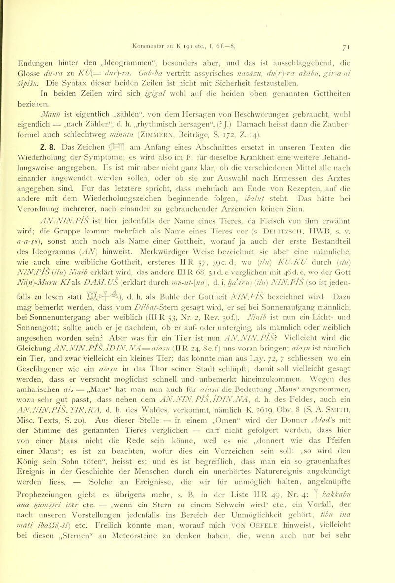 Endungen hinter den „Ideogrammen“, be.sonder.s aber, und das ist ausschlaggebend, die Glosse dii-ra zu KU{— diii-yra. Gub-ba vertritt assyrisches nazasu, du[r)-ra asabu, gir-a-ni s'ipisu. Die Syntax dieser beiden Zeilen ist nicht mit Sicherheit festzustellen. In beiden Zeilen wird sich igigal wohl auf die beiden oben genannten Gottheiten beziehen. Manu ist eigentlich „zählen“, von dem Hersagen von Beschwörungen gebraucht, wohl eigentlich = „nach Zählen“, d. h. „rh)'thmisch hersagen“. (.? J.) Darnach heisst dann die Zauber- formel auch schlechtweg minntii (Zimmern, Beiträge, S. 172, Z. 14). Z. 8. Das Zeichen am Anfang eines Abschnittes ersetzt in unseren Texten die Wiederholung der S)'mptome; es wird also im F. für dieselbe Krankheit eine vreitere Behand- lungsweise angegeben. Es ist mir aber nicht ganz klar, ob die verschiedenen Mittel alle nach einander angewendet werden sollen, oder ob sie zur Auswahl nach Ermessen des Arztes angegeben sind. Für das letztere spricht, dass mehrfach am Ende von Rezepten, auf die andere mit dem Wiederholungszeichen beginnende folgen, ibaliit steht. Das hätte bei Verordnung mehrerer, nach einander zu gebrauchender Arzeneien keinen Sinn. AN.NIN.PIS ist hier jedenfalls der Name eines Tieres, da Fleisch von ihm erwähnt wird; die Gruppe kommt mehrfach als Name eines Tieres vor (s. Dei.itzSCII, HWB, s. v. a-a-su), sonst auch noch als Name einer Gottheit, worauf ja auch der erste Bestandteil des Ideogramms {AN) hinweist. Merkwürdiger Weise bezeichnet sie aber eine männliche, wie auch eine weibliche Gottheit, ersteres IIR 57, 39c. d, wo {du) KU.KU durch [ilii) NIN.PIS {ilii) Nmib erklärt wird, das andere III R 68, 51 d. e verglichen mit 46d. e, wo der Gott Ni{n)-Muru A7als DAM. US (erklärt durch mu-iii-\iia\, d. i. ha ini') {ilii) NIN.PIS (so ist jeden- falls zu lesen statt d. h. als Buhle der Gottheit NIN. PIS bezeichnet ward. Dazu mag bemerkt rverden, dass vom DilbatSMYn gesagt wird, er sei bei Sonnenaufgang männlich, bei Sonnenuntergang aber weiblich (IHR 53, Nr. 2, Rev. 3of). Ninib ist nun ein Eicht- und Sonnengott; sollte auch er je nachdem, ob er auf- oder unterging, als männlich oder weiblich angesehen worden sein.? Aber was für ein Tier ist nun AN.NIN.PIS't Vielleicht wird die PAGxoMuwg AN .NIN .PIS .ID IN .NA = aiasu (IIR 24, 8e. f) uns voran bringen; aiapi ist nämlich ein Tier, und zwar vielleicht ein kleines Tier; das könnte man aus Lay. 72, 7 schliessen, wo ein Geschlagener wie ein aiasn in das Thor seiner Stadt schlüpft; damit soll vielleicht gesagt werden, dass er versucht möglichst schnell und unbemerkt hineinzukommen. WTgen des amharischen ais = „Maus“ hat man nun auch für aiasn die Bedeutung „Maus“ angenommen, wozu sehr gut passt, dass neben dem AN .NIN .PIS. ID IN .NA, d. h. des Feldes, auch ein AN.NIN.PIS. TIR.RA, d. h. des Waldes, vorkommt, nämlich K. 2619, Obv. 8 (S. A. Smith, Mise. Texts, S. 20). Aus dieser Stelle — in einem „Omen“ wird der Donner Adad’s mit der Stimme des genannten Tieres verglichen — darf nicht gefolgert werden, dass hier von einer Maus nicht die Rede sein könne, rveil es nie „donnert wie das Pfeifen einer Maus“; es ist zu beachten, wofür dies ein Vorzeichen sein soll: „so wird den König sein Sohn töten“, heisst es; und es ist begreiflich, dass man ein so grauenhaftes Ereignis in der Geschichte der Menschen durch ein unerhörtes Naturereignis angekündigt werden liess. — Solche an Ereignisse, die wir für unmöglich halten, angeknüpfte Prophezeiungen giebt es übrigens mehr, z. B, in der Liste IIR 49, Nr. 4: ( kakkabii ana hnmstri itär etc. = „wenn ein Stern zu einem Schwein wird“ etc, ein Vorfall, der nach unseren Vorstellungen jedenfalls ins Bereich der Unmöglichkeit gehört, tibii tna matt ibassi{-si) etc. Freilich könnte man, worauf mich VON Oefele hinweist, vielleicht bei diesen „Sternen“ an Meteorsteine zu denken haben, die, wenn auch nur bei sehr