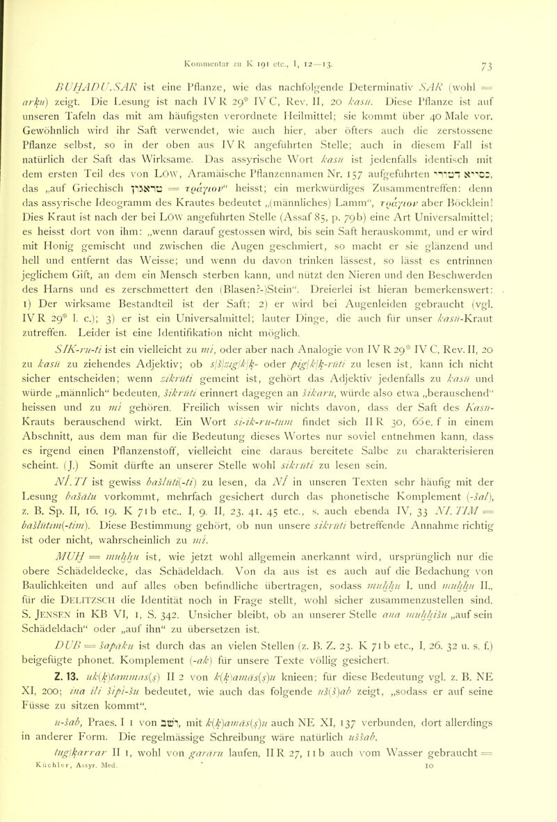/> Ü'/L'lPl'.SAR ist eine Pflanze, wie das nachfolg'ende Determinativ SAR (wohl = arku) zeigt. Die Lesung ist nach IV R 2()-' IV^C, Rev. II, 20 kasif. Diese Pflanze ist auf unseren Tafeln das mit am häufigsten verordnete Heilmittel; sie kommt über 40 Male vor. Gewöhnlich wird ihr Saft verwendet, wie auch hier, aber öfters auch die zerstossene Pflanze selbst, so in der oben aus IV R angeführten Stelle; auch in diesem P'all ist natürlich der Saft das Wirksame. Das assyrische Wort kasn ist jedenfalls identisch mit dem ersten Teil des von Löw, Aramäische Pflanzennamen Nr. 157 aufgeführten‘'Ti'j“ das ,,auf Griechisch = TQäytop“ heisst; ein merkwürdiges Zusammentreffen: denn das assyrische Ideogramm des Krautes bedeutet „(männliches) Lamm“, Tocr/ior aber Böcklein! Dies Kraut ist nach der bei LöW angeführten Stelle (Assaf 85, p. 79b) eine Art Universalmittel; es heisst dort von ihm: „wenn darauf gestossen wird, bis sein Saft herauskommt, und er wird mit Honig gemischt und zwischen die Augen geschmiert, so macht er sie glänzend und hell und entfernt das Weisse; und wenn du davon trinken lässest, so lässt es entrinnen jeglichem Gift, an dem ein Mensch sterben kann, und nützt den Nieren und den Beschwerden des Harns und es zerschmettert den (Blasen.^-)Stein“. Dreierlei ist hieran bemerkenswert: i) Der wirksame Bestandteil ist der Saft; 2) er wird bei Augenleiden gebraucht (vgl. IV R 29* 1. c.); 3) er ist ein Universalmittel; lauter Dinge, die auch für unser /’n’.r//-Krant zutreffen. Leider ist eine Identifikation nicht möglich. S/A'-n^-/i ist ein vielleicht zu 7/u, oder aber nach Analogie von IVR29' IV C, Rev. II, 20 zu kasn zu ziehendes Adjektiv; ob slsjs/£-lkjk- oder pigjkjk-ruti zu lesen ist, kann ich nicht sicher entscheiden; wenn ziknlti gemeint ist, gehört das Adjektiv jedenfalls zu kasü und würde „männlich“ bedeuten, siknlti erinnert dagegen an sikani, würde also etwa ,,berauschend“ heissen und zu m'i gehören. Freilich wissen wir nichts davon, dass der Saft des Kasii- Krauts berauschend wirkt. Ein Wort si-ik-ru-tum findet sich IIR 30, 66e. f in einem Abschnitt, aus dem man für die Bedeutung dieses Wortes nur soviel entnehmen kann, dass es irgend einen Pflanzenstoff, vielleicht eine daraus bereitete Salbe zu charakterisieren scheint. (J.) Somit dürfte an unserer Stelle wohl siknlti zu lesen sein. NI. TI ist gewiss basliiti{-ti) zu lesen, da NI in unseren Texten sehr häufig mit der Lesung basälu vorkommt, mehrfach gesichert durch das phonetische Komplement {-sal), z. B. Sp. II, 16. 19. K 71b etc.. I, 9. II, 23. 41. 45 etc., s. auch ebenda IV, 33 NI.TIM = bashltim{-tim). Diese Bestimmung gehört, ob nun unsere siknlti betreffende Annahme richtig ist oder nicht, wahrscheinlich zu luL MUH — innhhu ist, wie jetzt wohl allgemein anerkannt wird, ursprünglich nur die obere Schädeldecke, das Schädeldach. Von da aus ist es auch auf die Bedachung von Baulichkeiten und auf alles oben befindliche übertragen, sodass muhhn I. und miihhit II., für die Delitzsch die Identität noch in Frage stellt, wohl sicher zusammenzustellen sind. S. Jensen in KB VI, i, S. 342. Unsicher bleibt, ob an unserer Stelle aiia ww/V/Sv/„auf sein Schädeldach“ oder „auf ihn“ zu übersetzen ist. T)UP> = sapäku ist durch das an vielen Stellen (z. B. Z. 23. K 71 b etc., I, 26. 32 u. s. f.) beigefügte phonet. Komplement [-ak] für unsere Texte völlig gesichert. Z. 13. uk[k)tammas{s) II 2 von k[k\amäs{s}jU knieen; für diese Bedeutung vgl. z. B. NE XI, 200; ma Ui sipi-hi bedeutet, wie auch das folgende ns[s)ab zeigt, „sodass er auf seine Füsse zu sitzen kommt“. ii-sab, Praes. I i von mitauch NE XI, 137 verbunden, dort allerdings in anderer Form. Die regelmässige Schreibung wäre natürlich ns sab. tuglkarrar II i, wohl von garänt laufen, IIR27, iib auch vom Wasser gebraucht = Küchler, Assyr. Med. IO