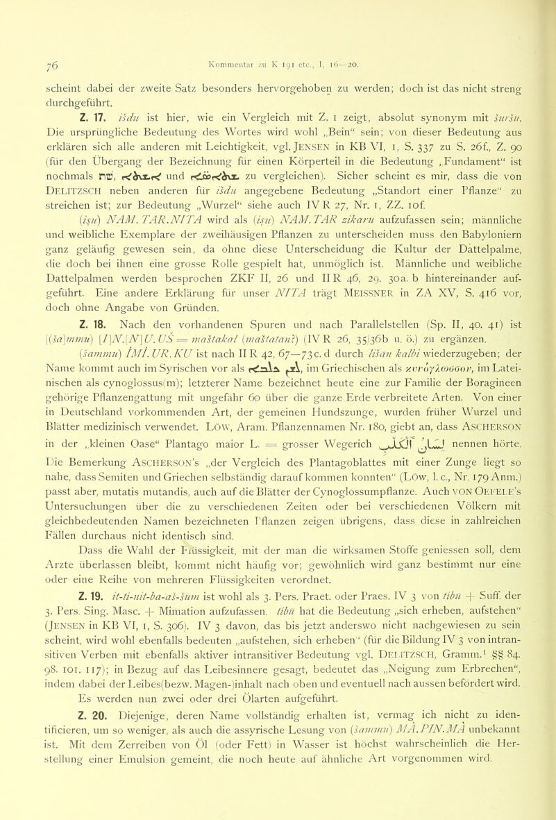 scheint dabei der zweite Satz besonders hervorgehoben zu werden; doch ist das nicht streng durchgeführt. Z. 17. isdu ist hier, wie ein Vergleich mit Z. i zeigt, absolut synonym mit htrsu. Die ursprüngliche Bedeutung des Wortes wird wohl ,,Bein“ sein; von dieser Bedeutung aus erklären sich alle anderen mit Leichtigkeit, vgl. JENSEN in KB VI, i, S. 337 zu S. 2Öf., Z. go (für den Übergang der Bezeichnung für einen Körperteil in die Bedeutung , Fundament“ ist nochmals mü, und zu vergleichen). Sicher scheint es mir, dass die von Delitzsch neben anderen für isdu angegebene Bedeutung „Standort einer Pflanze“ zu streichen ist; zur Bedeutung „Wurzel“ siehe auch IVR27, Nr. i, ZZ. lof {isii) NAM.TAR.NITA wird als iisji) NAM.TAR zikarii aufzufassen sein; männliche und weibliche Exemplare der zweihäusigen Pflanzen zu unterscheiden muss den Babyloniern ganz geläufig gewesen sein, da ohne diese Unterscheidung die Kultur der Dattelpalme, die doch bei ihnen eine grosse Rolle gespielt hat, unmöglich ist. Männliche und weibliche Dattelpalmen werden besprochen ZKF II, 26 und IIR 46, 2g. 30a. b hintereinander auf- geführt. Eine andere Erklärung für unser NI TA trägt MEISSNER in ZA XV, S. 416 vor, doch ohne Angabe von Gründen. Z. 18. Nach den vorhandenen Spuren und nach Parallelstellen (Sp. II, 40. 41) ist \{sd\imu2i) [I}N'.\N]U.US = mastakal (masiatan}) (IV R 26, 35/36b u. ö.) zu ergänzen. [sainimi] IMI. UR.KU ist nach II R 42, 67—73 c. d durch iisan üW wiederzugeben; der Name kommt auch im Syrischen vor als r^n\.Ä im Griechischen als y.vi-öyloaoor, im Latei- nischen als cynoglossus(m); letzterer Name bezeichnet heute eine zur Familie der Boragineen gehörige Pflanzengattung mit ungefähr 60 über die ganze Erde verbreitete Arten. Von einer in Deutschland vorkommenden Art, der gemeinen Hundszunge, wurden früher Wurzel und Blätter medizinisch verwendet. Löw, Aram. Pflanzennamen Nr. 180, giebt an, dass ASCHERSON in der „kleinen Oase“ Plantago maior L. = grosser Wegerich nennen hörte. Die Bemerkung Ascherson’s „der Vergleich des Plantagoblattes mit einer Zunge liegt so nahe, dass Semiten und Griechen selbständig darauf kommen konnten“ (Löw, 1. c., Nr. 179 Anm.) passt aber, mutatis mutandis, auch auf die Blätter der Cynoglossumpflanze. Auch VON Oefele’s Untersuchungen über die zu verschiedenen Zeiten oder bei verschiedenen Völkern mit gleichbedeutenden Namen bezeichneten Pflanzen zeigen übrigens, dass diese in zahlreichen Fällen durchaus nicht identisch sind. Dass die Wahl der Paissigkeit, mit der man die wirksamen Stoffe geniessen soll, dem Arzte überlassen bleibt, kommt nicht häufig vor; gewöhnlich wird ganz bestimmt nur eine oder eine Reihe von mehreren Flüssigkeiten verordnet. Z. 19. it-Ü-nit-ba-as-sum ist wohl als 3. Pers. Praet. oder Praes. IV 3 von übiL + Suff, der 3. Pers. Sing. Masc. -f Mimation aufzufassen, tibtl hat die Bedeutung „sich erheben, aufstehen“ (Jen.SEN in KB VI, I, S. 306). IV 3 davon, das bis jetzt anderswo nicht nachgewiesen zu sein scheint, wird wohl ebenfalls bedeuten „aufstehen, sich eidieben“ (für die Bildung IV 3 von intran- sitiven Verben mit ebenfalls aktiver intransitiver Bedeutung vgl. DEI.rrzsC’II, Gramm.* §§84. g8. lOi. 117); in Bezug auf das Leibesinnere gesagt, bedeutet das „Neigung zum Erbrechen“, indem dabei der Leibes(bezw. Magen-jinhalt nach oben und eventuell nach aussen befördert wird. Ivs werden nun zwei oder drei Ölarten aufgeführt. Z. 20. Diejenige, deren Name vollständig erhalten ist, vermag ich nicht zu iden- tificieren, um so weniger, als auch die assyrische Lesung von {saininu) MA.PIN.AIA unbekannt ist. Mit dem Zerreiben von Öl (oder Fett) in Wasser ist höchst wahrscheinlich die Her- stellung einer Emulsion gemeint, die noch heute auf ähnliche Art vorgenommen wird.