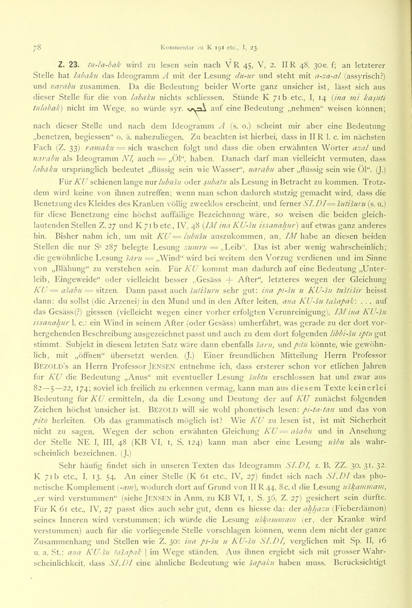 Z. 23. tu-la-bak wird zu lesen sein nach VR 45, V, 2. IIR 48, 30e. f; an letzterer Stelle hat labaku das Ideogramm A mit der Lesung du-nr und steht mit a-za-al (assyrisch.?) und naräbu zusammen. Da die Bedeutung beider Worte ganz unsicher ist, lässt sich aus dieser Stelle für die von labäku nichts schliessen. Stünde K 71b etc., I, 14 [ina ml kasüti tidabak) nicht im Wege, so würde syr. auf eine Bedeutung „nehmen“ weisen können; nach dieser Stelle und nach dem Ideogramm A (s. o.) scheint mir aber eine Bedeutung „benetzen, begiessen“ o. ä. nahezuliegen. Zu beachten ist hierbei, dass in II R 1. c. im nächsten Fach (Z. 33) ramäku = sich waschen folgt und dass die oben erwähnten Wörter azal und Jiarabu als Ideogramm NI, auch = „Öl“, haben. Danach darf man vielleicht vermuten, dass labäku ursprünglich bedeutet „flüssig sein wie Wasser“, narabu aber „flüssig sein wüe Öl“. (J.) Yv\r KU schienen lange nur///ZiwL/ oder subätu als Lesung in Betracht zu kommen. Trotz- dem wird keine von ihnen zutrefien; wenn man schon dadurch stutzig gemacht wird, dass die Benetzung des Kleides des Kranken völlig zwecklos erscheint, und itmer SI.DI=suüsuru (s. u.) für diese Benetzung eine höchst auffällige Bezeichnung wäre, so weisen die beiden gleich- lautenden Stellen Z. 27 und K7ib etc., IV, 48 {IMina KU-su issanahur') auf etwas ganz anderes hin. Bisher nahm ich, um mit KU == lubtisu auszukommen, an, IM habe an diesen beiden Stellen die nur S'= 287 belegte Lesung zumru = . Das ist aber wenig wahrscheinlich; die gewöhnliche Lesung säru = „Wind“ wird bei weitem den Vorzug verdienen und im Sinne von „Blähung“ zu verstehen sein. Für KU kommt man dadurch auf eine Bedeutung „Unter- leib, Eingeweide“ oder vielleicht besser „Gesäss + After“, letzteres wegen der Gleichung KU = asäbu — sitzen. Dann passt auch sutihini sehr gut: ina p~i-su 71 KU-su üisiisir heisst dann: du sollst (die Arzenei) in den Mund und in den After leiten, ana KU-su tasapak: . . . auf das Gesäss (.?) giessen (vielleicht wegen einer vorher erfolgten Verunreinigung ), IM ina KU-su issanahur 1. c.: ein Wind in seinem After (oder Gesäss) umherfährt, was gerade zu der dort vor- hergehenden Beschreibung ausgezeichnet passt und auch zu dem dort folgenden libbi-su iptu gut stimmt. Subjekt in diesem letzten Satz wäre dann ebenfalls säru, und piiu könnte, wie gewöhn- lich, mit „öffnen“ übersetzt werden. (J.) Einer freundlichen Mitteilung Herrn Professor Bezold’s an Herrn Professor Jensen entnehme ich, dass ersterer schon vor etlichen Jahren für KU die Bedeutung „Anus“ mit eventueller Lesung htbtu erschlossen hat und zwar aus 82 — 5—22, 174; soviel ich freilich zu erkennen vermag, kann man aus diesem Texte keinerlei Bedeutung für KU ermitteln, da die Lesung und Deutung der auf KU zunächst folgenden Zeichen höchst unsicher ist. Bezold will sie wohl phonetisch lesen: pi-ta-tan und das von pitu herleiten. Ob das grammatisch möglich ist? Wie KU zu lesen ist, ist mit Sicherheit nicht zu sagen. Wegen der schon erwähnten Gleichung KU = asäbu und in Ansehung der Stelle NE I, III, 48 (KB VI, i, S. 124) kann man aber eine Lesung usbu als wahr- scheinlich bezeichnen. (J.) Sehr häufig findet sich in unseren Texten das Ideogramm SI.DI, z. B. ZZ. 30. 31. 32. K 71b etc., I, 13. 54. An einer Stelle (K 61 etc., IV, 27) findet sich nach SI.DI das pho- netische Komplement {-am), wodurch dort auf Grund von IIR44, 8 c. d die Lesung uskammam, „er wird verstummen“ (siehe jENSEN in Anm. zu KB VI, i, S. 36, Z. 27) gesichert sein dürfte. F'ür K 6r etc., IV, 27 passt dies auch sehr gut, denn es hiesse da; dtr ahhazu (Eieberdämon) seines Inneren wird verstummen; ich würde die Lesung uskammam (er, der Kranke wird verstummen) auch für die vorliegende Stelle vorschlagen können, wenn dem nicht der ganze Zusammenhang und Stellen wie Z. 30: ina pi-su u KU-su SI.DI, verglichen mit Sp. II, 16 u. a. St.: ana KU-su iasapak j im Wege ständen. Aus ihnen ergiebt sich mit grosser Wahr- scheinlichkeit, dass SI.DI eine ähnliche Bedeutung wie sapaku haben muss. Berücksichtigt