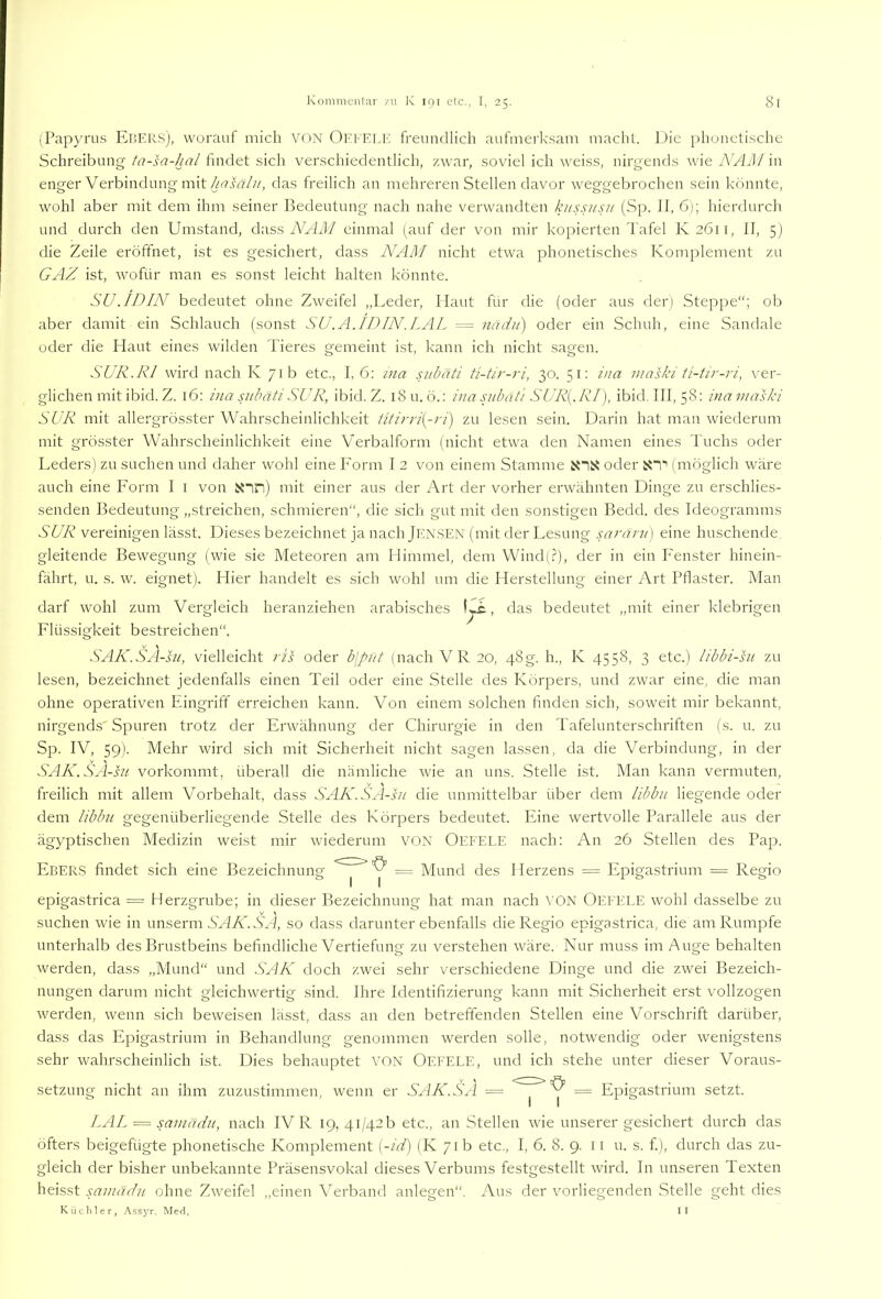 (Papyrus EüERS), worauf mich VON Offelk freundlich aufmerksam macht. Die phonetische Schreibung ta-sa-hal findet sich verschiedentlich, zwar, soviel ich weiss, nirgends wie iV/lJl/ in enger Verbindung mit das freilich an mehreren Stellen davor weggebrochen sein könnte, wohl aber mit dem ihm seiner Bedeutung nach nahe verwandten kussusn (Sp. JI, 6); hierdurch und durch den Umstand, dass iWIiU einmal (auf der von mir kopierten Tafel K2611, II, 5) die Zeile eröffnet, ist es gesichert, dass NAM nicht etwa phonetisches Komplement zu GAZ ist, wofür man es sonst leicht halten könnte. SU. ID IN bedeutet ohne Zweifel „Leder, Haut für die (oder aus der) Steppe“; ob aber damit ein Schlauch (sonst SU.A.IDIN.LAL = midii) oder ein Schuh, eine Sandale oder die Haut eines wilden Tieres gemeint ist, kann ich nicht sagen. SUR.RI wird nach K 71b etc., I, 6: ina subäti ti-tir-ri, 30. 51: ina maski t'i-tir-ri, ver- glichen mit ibid. Z. 16: ina subäti SUR, ibid. Z. l8u. ö.: i?m subäti SUR{. RI), ibid. III, 58: ina maski SUR mit allergrösster Wahrscheinlichkeit titirri[-ri) zu lesen sein. Darin hat man wiederum mit grösster Wahrscheinlichkeit eine Verbalform (nicht etwa den Namen eines Tuchs oder Leders) zu suchen und daher wohl eine P'orm I 2 von einem Stamme oder S'i“’ (möglich wäre auch eine Form I i von itnn) mit einer aus der Art der vorher erwähnten Dinge zu erschlies- senden Bedeutung „streichen, schmieren“, die sich gut mit den sonstigen Bedd. des Ideogramms SUR vereinigen lässt. Dieses bezeichnet ja nach Jensen (mit der Lesung saräru] eine huschende gleitende Bewegung (wie sie Meteoren am Himmel, dem Wind(.?), der in ein Fenster hinein- fährt, u. s. w. eignet). Hier handelt es sich wohl um die Herstellung einer Art Pflaster. Man darf wohl zum Vergleich heranziehen arabisches , das bedeutet „mit einer klebrigen Flüssigkeit bestreichen“. SAK.SA-su, vielleicht ris oder bjput (nach VR 20, 48g. h., K 4558, 3 etc.) libbi-su zu lesen, bezeichnet jedenfalls einen Teil oder eine Stelle des Körpers, und zwar eine, die man ohne operativen Eingriff erreichen kann. Von einem solchen finden sich, soweit mir bekannt, nirgends' Spuren trotz der Erwähnung der Chirurgie in den Tafehmterschriften (s. u. zu Sp. IV, 59). Mehr wird sich mit Sicherheit nicht sagen lassen, da die Verbindung, in der SAK.SA-su vorkommt, überall die nämliche wie an uns. Stelle ist. Man kann vermuten, freilich mit allem Vorbehalt, dass SAK.SA-su die unmittelbar über dem iibbu liegende oder dem Iibbu gegenüberliegende Stelle des Körpers bedeutet. Eine wertvolle Parallele aus der ägyptischen Medizin weist mir wiederum VON Oefele nach: An 26 Stellen des Pa^s. Ebers findet sich eine Bezeichnung = Mund des Herzens = Epigastrium = Regio epigastrica = Herzgrube; in dieser Bezeichnung hat man nach VON Oefele wohl dasselbe zu suchen wie in unserm S'H7v'. S'H, so dass darunter ebenfalls die Regio epigastrica, die am Rumpfe unterhalb des Brustbeins befindliche Vertiefung zu verstehen wäre. Nur muss im Auge behalten werden, dass „Mund“ und SAK doch zwei sehr verschiedene Dinge und die zwei Bezeich- nungen darum nicht gleichAvertig sind. Ihre Identifizierung kann mit Sicherheit erst vollzogen werden, wenn sich beweisen lässt, dass an den betreffenden Stellen eine Vorschrift darüber, dass das Epigastrium in Behandlung genommen werden solle, notwendig oder wenigstens sehr wahrscheinlich ist. Dies behauptet von Oefele, und ich stehe unter dieser Voraus- setzung nicht an ihm zuzustimmen, wenn er SAK. SA — = Epigastrium setzt. l.AL = samadu, nach IV R 19, 41/42 b etc., an Stellen wie unserer gesichert durch das öfters beigefügte phonetische Komplement [-id) (K 71b etc,, I, 6. 8. 9. ii u. s. f.), durch das zu- gleich der bisher unbekannte Präsensvokal dieses Verbums festgestellt wird. In unseren Texten heisst samädii ohne Zweifel „einen Verband anlegen“. Aus der vorliegenden .Stelle geht dies