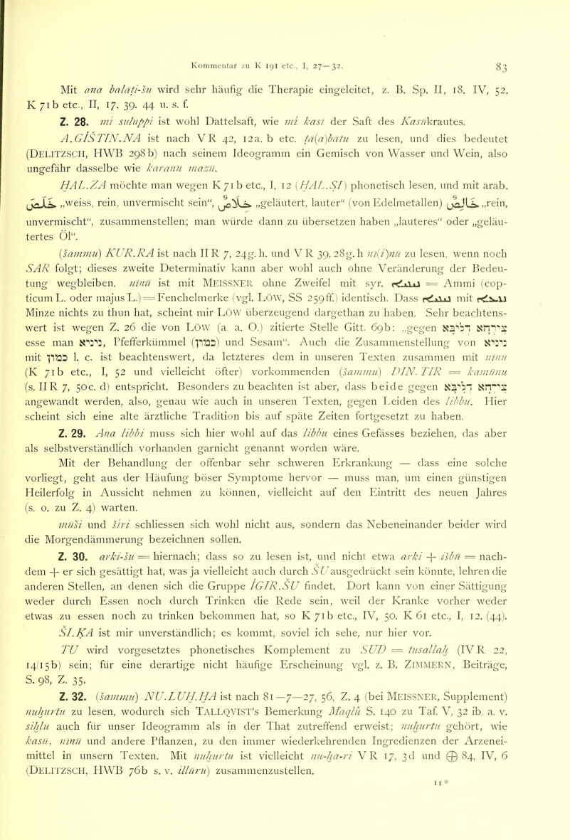 Mit ana bnläti-hi wird sehr häufig die Therapie eingeleitet, z. B. Sp. II, 18. IV, 52. K 71b etc., II, 17. 39. 44 u. s. f. Z. 28. mi suluppi ist wohl Dattelsaft, wie uii kasi der Saft des A’h.f/ykrautes. A.GISTIN.NA ist nach VR 42, 12a. b etc. tä{a)batu zu lesen, und dies bedeutet (Delitzsch, HWB 298 b) nach seinem Ideogramm ein Gemisch von Wasser und Wein, also ungefähr dasselbe wie karann mazn. HAL.ZA möchte man wegen Iv7ib etc., I, 12 [HAL.SI] phonetisch lesen, und mit arab. „weiss, rein, unvermischt sein“, „geläutert, lauter“ (von Edelmetallen) tl ^ ..rein, unvermischt“, zusammenstellen; man würde dann zu übersetzen haben „lauteres“ oder „geläu- tertes Öl“. (sa/m/n/) KUR.RA ist nach IIR 7, 24g. h. und VR 39, 28g.h iii{i)nn zu lesen, wenn noch SAR folgt; dieses zweite Determinativ kann aber wohl auch ohne Veränderung der Bedeu- tung wegbleiben, ninft ist mit MEISSNER ohne Zweifel mit syr. = Ammi (cop- ticum L. oder majus L.) = Fenchelmerke (vgl. LÖW, SS 2^gff.) identisch. Dass rdiixi mit rdiwii Minze nichts zu thun hat, scheint mir LöW überzeugend dargethan zu haben. Sehr beachtens- wert ist wegen Z. 26 die von LöW (a. a. O.) zitierte Stelle Gitt. 69b: „gegen esse man rfefferkümmel (RÜD) und Sesam“. Auch die Zusammenstellung von mit 1. c. ist beachtenswert, da letzteres dem in unseren Texten zusammen mit /////y/ (K 71b etc., I, 52 und vielleicht öfter) vorkommenden (i^w;////) DIN. TIR = kainfniii (s. IIR 7, 50c. d) entspricht. Besonders zu beachten ist aber, dass beide gegen xa'’bi i5tT“'3; angewandt werden, also, genau wie auch in unseren Texten, gegen Leiden des libbu. Hier scheint sich eine alte ärztliche Tradition bis auf späte Zeiten fortgesetzt zu haben. Z. 29. Ana libbi muss sich hier wohl auf das libbu eines Gefässes beziehen, das aber als selbstverständlich vorhanden garnicht genannt worden wäre. Mit der Behandlung der offenbar sehr schweren Erkrankung — dass eine solche vorliegt, geht aus der Häufung böser Symptome hervor — muss man, um einen günstigen Heilerfolg in Aussicht nehmen zu können, vielleicht auf den Eintritt des neuen Jahres (s. o. zu Z. 4) warten. viTisi und siri schliessen sich wohl nicht aus, sondern das Nebeneinander beider wird die Morgendämmerung bezeichnen sollen. Z. 30. arki-hi = hiernach; dass so zu lesen ist, und nicht etwa arki Ar Rsbti = nach- dem + er sich gesättigt hat, was ja vielleicht auch durch SU ausgedrückt sein könnte, lehren die anderen Stellen, an denen sich die Gruppe IGIR.SU findet. Dort kann von einer Sättigung weder durch Essen noch durch Trinken die Rede sein, weil der Kranke vorher weder etwas zu essen noch zu trinken bekommen hat, so K 71b etc., IV, 50. K 61 etc., I, 12. (44). SI.KA ist mir unverständlich; es kommt, soviel ich sehe, nur hier vor. TU wird vorgesetztes phonetisches Komplement zu SUD = tusallah (IV R 22, i4/i5b) sein; für eine derartige nicht häufige Erscheinung vgl. z. B. ZIMMERN, Beiträge, S. 98, Z. 35. Z. 32. [sammu') NU.LUH.HA ist nach 81—7—27, 56, Z. 4 (bei MEISSNER, Supplement) nuhurtu zu lesen, wodurch sich Tallqvist’s Bemerkung Maqlü S. 140 zu Taf V, 32 ib, a. v. sihlu auch für unser Ideogramm als in der That zutreffend erweist; nuhurtu gehört, wie kasu, niml und andere Pflanzen, zu den immer wiederkehrenden Ingredienzen der Arzenei- mittel in unsern Texten. Mit nuhurtu ist vielleicht nu-ha-ri VR 17, 3d und 0 84, IV, 6 (Delitzsch, HVVB 76b s. v. illuru) zusammenzustellen. I I *