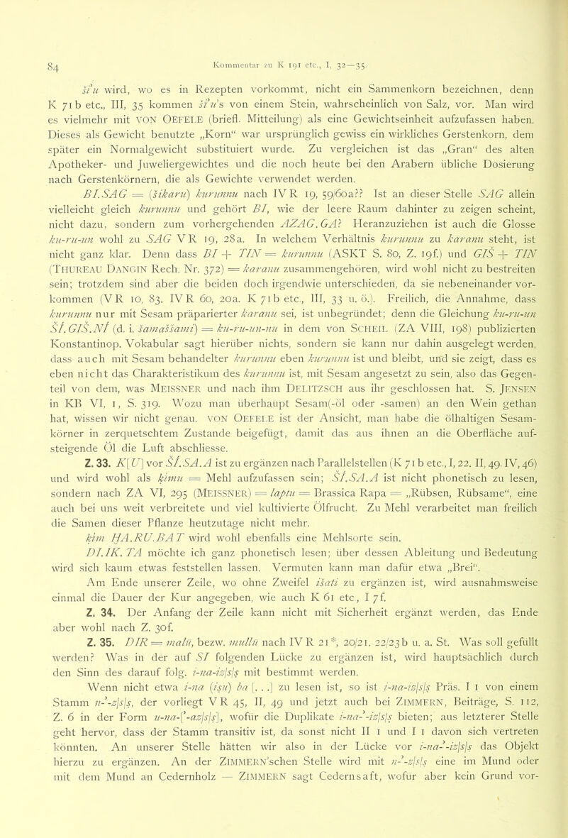 U\c wird, WO es in Rezepten vorkommt, nicht ein Sammenkorn bezeichnen, denn K 71b etc., III, 35 kommen H^u's von einem Stein, wahrscheinlich von Salz, vor. Man wird es vielmehr mit VON OefELE (briefl. Mitteilung) als eine Gewichtseinheit aufzufassen haben. Dieses als Gewicht benutzte „Korn“ war ursprünglich gewiss ein wirkliches Gerstenkorn, dem später ein Normalgewicht substituiert wurde. Zu vergleichen ist das „Gran“ des alten Apotheker- und Juweliergewichtes und die noch heute bei den Arabern übliche Dosierung nach Gerstenkörnern, die als Gewichte verwendet werden. BI.SAG = {sikarii) hirunnu nach IVR 19, 59/6oa.?.? Ist an dieser Stelle SAG allein vielleicht gleich kiminnn und gehört BI, wie der leere Raum dahinter zu zeigen scheint, nicht dazu, sondern zum vorhergehenden AZAG.GA} Heranzuziehen ist auch die Glosse ku-rii-un wohl zu SAG VR 19, 28a. In welchem Verhältnis kuninnu zu karanu steht, ist nicht ganz klar. Denn dass BI TIN = kuninnu (ASKT S. 80, Z. 19h) und G/NTIN (Thureau Dangin Rech. Nr. 372) — kai'anu zusammengehören, wird wohl nicht zu bestreiten sein; trotzdem sind aber die beiden doch irgendwie unterschieden, da sie nebeneinander Vor- kommen (VR IO, 83. IVR 60, 20a. K 71b etc., III, 33 u. ö.). Freilich, die Annahme, dass kurnnnu nur mit Sesam präparierter karanu sei, ist unbegründet; denn die Gleichung ku-rii-un SI.GIS.NI sainassami) — ku-ru-un-nu in dem von SCHEIL (ZA VIII, 198) publizierten Konstantinop. Vokabular sagt hierüber nichts, sondern sie kann nur dahin ausgelegt werden, dass auch mit Sesam behandelter kurunnu eben kurwinu ist und bleibt, und sie zeigt, dass es eben nicht das Charakteristikum des kuninnu ist, mit Sesam angesetzt zu sein, also das Gegen- teil von dem, was MEISSNER und nach ihm Delitzsch aus ihr geschlossen hat. S. JENSEN in KB VI, I, S. 319. Wozu man überhaupt Sesam(-öl oder -samen) an den Wein gethan hat, wissen wir nicht genau. VON Oefel.E ist der Ansicht, man habe die ölhaltigen Sesam- körner in zerquetschtem Zustande beigefügt, damit das aus ihnen an die Oberfläche auf- steigende Ol die Luft abschliesse. Z. 33. K[U^vor SI.SA.A ist zu ergänzen nach Parallelstellen (K 71 b etc., I, 22. II, 49. IV, 46) und wird wohl als kimn — Mehl aufzufassen sein; SI.SA.A ist nicht phonetisch zu lesen, sondern nach ZA VI, 295 (Meissner) == laptu = Brassica Rapa = „Rübsen, Rübsame“, eine auch bei uns weit verbreitete und viel kultivierte Ölfrucht. Zu Mehl verarbeitet man freilich die Samen dieser Pflanze heutzutage nicht mehr. kini HA.RU.BAT wird wohl ebenfalls eine Mehlsorte sein. DI.IK. TA möchte ich ganz phonetisch lesen; über dessen Ableitung und Bedeutung wird sich kaum etwas feststellen lassen. Vermuten kann man dafür etwa „Brei“. Am Ende unserer Zeile, wo ohne Zweifel isati zu ergänzen ist, wird ausnahmsweise einmal die Dauer der Kur angegeben, wie auch K 61 etc , I 7f. Z. 34. Der Anfang der Zeile kann nicht mit .Sicherheit ergänzt werden, das Ende aber wohl nach Z. 30f. Z. 35. DIR = malü, bezw. imillu nach IV R 21 20/21. 22/23 b u. a. St. Was soll gefüllt werden.? Was in der auf SI folgenden Lücke zu ergänzen ist, wird hauptsächlich durch den Sinn des darauf folg, i-na-izlsis mit bestimmt werden. Wenn nicht etwa i-na (isii) ba [. . .] zu lesen ist, so ist i-na-iz\s\s Präs. I i von einem Stamm nl-zjsjs, der vorliegt VR 45, II, 49 und jetzt auch bei ZiMMERN, Beiträge, S. 112, Z. 6 in der Form u-na-\^-azjsjs], wofür die Duplikate i-nal-izlsjs bieten; aus letzterer Stelle geht hervor, dass der Stamm transitiv ist, da sonst nicht II i und I i davon sich vertreten könnten. An unserer Stelle hätten wir also in der Lücke vor i-nal-izjs\s das Objekt hierzu zu ergänzen. An der ZiMMERN’schen Stelle wird mit nl-zlsjs eine im Mund oder mit dem Mund an Cedernholz — ZIMMERN sagt Gedernsaft, wofür aber kein Grund vor-