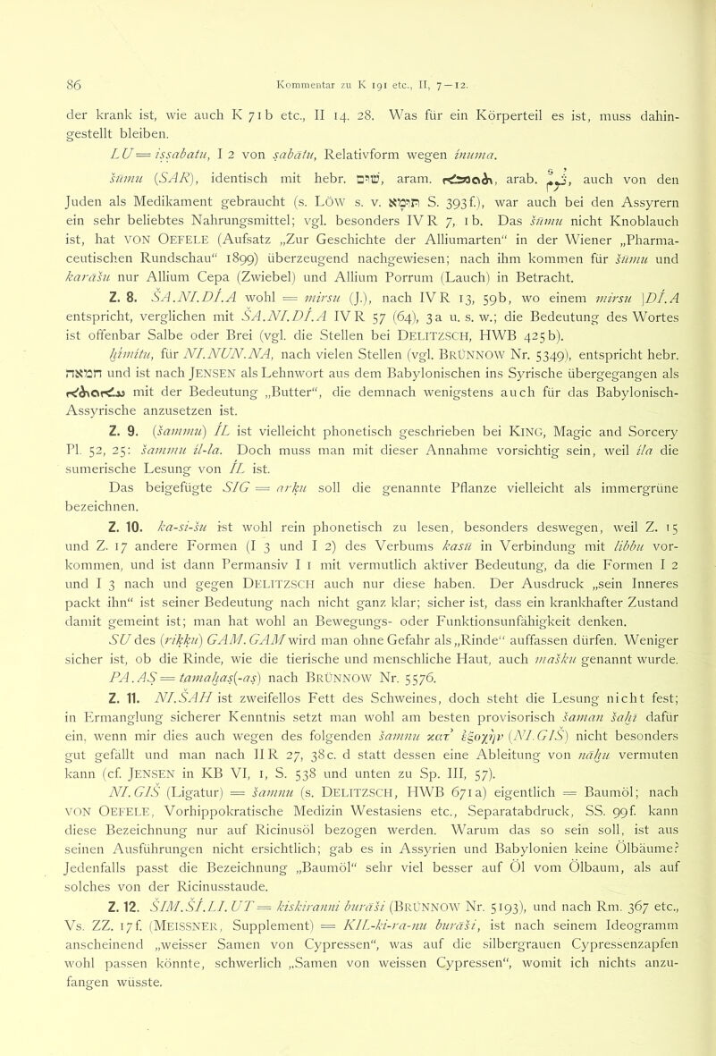 der krank ist, wie auch K 71b etc., II 14. 28. Was für ein Körperteil es ist, muss dahin- gestellt bleiben. LU— issabatu, I 2 von sabäiii, Relativform wegen innma. sümu {SAR), identisch mit hebr. aram. arab. auch von den Juden als Medikament gebraucht (s. LÖW s. v. S. 393 f), war auch bei den Assyrern ein sehr beliebtes Nahrungsmittel; vgl. besonders IV R 7, i b. Das süimi nicht Knoblauch ist, hat VON Oefele (Aufsatz „Zur Geschichte der Alliumarten“ in der Wiener „Pharma- ceutischen Rundschau“ 1899) überzeugend nachgewiesen; nach ihm kommen für sflmu und karäsu nur Allium Cepa (Zwiebel) und Allium Porrum (Lauch) in Betracht. Z. 8. SA.NI.DI.A wohl = mirsu (J.), nach IVR 13, 59b, wo einem mirsu \DI.A entspricht, verglichen mit SA.NI.DI. A IV R 57 (64), 3 a u. s. w.; die Bedeutung des Wortes ist offenbar Salbe oder Brei (vgl. die Stellen bei DELITZSCH, HWB 425 b). liimitu, für NI.NUN.NA, nach vielen Stellen (vgl. BrÜNNOW Nr. 5349), entspricht hebr. und ist nach JENSEN als Lehnwort aus dem Babylonischen ins Syrische übergegangen als mit der Bedeutung „Butter“, die demnach wenigstens auch für das Babylonisch- Assyrische anzusetzen ist. Z. 9. {sammii) IL ist vielleicht phonetisch geschrieben bei KiNG, Magic and Sorcery PI. 52, 25: sanimu ü-la. Doch muss man mit dieser Annahme vorsichtig sein, weil üa die sumerische Lesung von IL ist. Das beigefügte SIG = arkn soll die genannte Pflanze vielleicht als immergrüne bezeichnen. Z. 10. ka-si-su ist wohl rein phonetisch zu lesen, besonders deswegen, weil Z. 15 und Z. 17 andere Formen (I 3 und I 2) des Verbums kasn in Verbindung mit libbu Vor- kommen, und ist dann Permansiv I i mit vermutlich aktiver Bedeutung, da die Formen I 2 und I 3 nach und gegen DELITZSCH auch nur diese haben. Der Ausdruck „sein Inneres packt ihn“ ist seiner Bedeutung nach nicht ganz klar; sicher ist, dass ein krankhafter Zustand damit gemeint ist; man hat wohl an Bewegungs- oder Funktionsunfähigkeit denken. SU des {rikkn) GAM.GAMwlrd man ohne Gefahr als „Rinde“ auffassen dürfen. Weniger sicher ist, ob die Rinde, wie die tierische und menschliche Haut, auch masku genannt wurde. PA.AS=taniahas{-as) nach BrÜNNOW Nr. 5576. Z. 11. NI.SAH ist zweifellos Fett des Schweines, doch steht die Lesung nicht fest; in PAmanglung sicherer Kenntnis setzt man wohl am besten provisorisch samnn saht dafür ein, wenn mir dies auch wegen des folgenden sarnnu xax e^ojijv {NI. GiS) nicht besonders gut gefällt und man nach IIR 27, 38 c. d statt dessen eine Ableitung von näku vermuten kann (cf. Jensen in KB VI, i, S. 538 und unten zu Sp. III, 57). NI.GIS (Ligatur) = samnii (s. DELITZSCH, HWB 671a) eigentlich = Baumöl; nach VON Oefele, Vorhippokratische Medizin Westasiens etc., Separatabdruck, SS. ggf. kann diese Bezeichnung nur auf Ricinusöl bezogen werden. Warum das so sein soll, ist aus seinen Ausführungen nicht ersichtlich; gab es in Assyrien und Babylonien keine Ölbäume.? Jedenfalls passt die Bezeichnung „Baumöl“ sehr viel besser auf Öl vom Ölbaum, als auf solches von der Ricinusstaude. Z. 12. SIM.st.LI. UT = kiskiranni b?iräsi (BrÜNNOW Nr. 5193), und nach Rm. 367 etc., Vs. ZZ. I7f. (Melssner, Supplement) = KIL-ki-ra-mi buräsi, ist nach seinem Ideogramm anscheinend „weisser Samen von Cypressen“, was auf die silbergrauen Cypressenzapfen wohl passen könnte, schwerlich „Samen von weissen Cypressen“, womit ich nichts anzu- fangen wüsste.