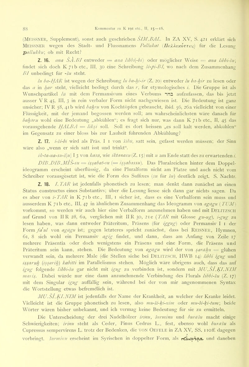 (Meissner, Supplement), sonst auch geschrieben SIM.BAL. In ZA XV, S. 421 erklärt sich Meissner wegen des Stadt- und Flussnamens Pallukat (IlaXlaKorxaQ) für die Lesung- pallukk7i\ ob mit Recht.? Z. 16. ana SA.BI entweder = ana oder möglicher Weise = ana libbi-su\ findet sich doch K7ib etc., III, 30 eine Schreibung si-pi-BI, wo nach dem Zusammenhang Bl unbedingt für -su steht. ln ba-HAR ist wegen der Schreibung ln ba-hi-lr (Z. 20) entweder ln ba-hir zu lesen oder das a in har steht, vielleicht bedingt durch das r, für etymologisches i. Die Gruppe ist als Wunschpartikel ln mit dem Permansivum eines Verbums irD aufzufassen, das bis jetzt ausser V R 45, III, 3 in rein verbaler Form nicht nachgewiesen ist. Die Bedeutung ist ganz unsicher; IV R 58, 41b wird bahru von Kochtöpfen gebraucht, ibid. 56, 26a vielleicht von einer Flüssigkeit, mit der jemand begossen werden soll; am wahrscheinlichsten wäre danach für bahärn wohl eine Bedeutung „abkühlen“; es fragt sich nur, was dann K/ib etc., II, 45 das vorausgehende HALBA = liksi soll. Soll es dort heissen „es soll kalt werden, abkühlen“ im Gegensatz zu einer bloss bis zur Lauheit führenden Abkühlung.? Z. 17. i-si-bi wird als Präs. I i von sibn, satt sein, gefasst werden müssen; der Sinn wäre also „wenn er sich satt isst und trinkt“. ik-ta-jia-sn-s[n\ I 3 von kasü, wie iktanasn (Z. 15) mit n am Ende statt des zu erwartenden i. DIB .DIB .MIS-sn = Issabat-sn (= Issabassn). Das Pluralzeichen hinter dem Doppel- ideogramm erscheint überflüssig, da eine Pluralform nicht am Platze und auch nicht vom Schreiber vorausgesetzt ist, wie die Form des Suffixes [sjc für sn) deutlich zeigt. S. Nachtr. Z. 18. I. TAR ist jedenfalls phonetisch zu lesen; man denkt dann zunächst an einen Status constructus eines Substantivs; über die Lesung Hesse sich dann gar nichts sagen. Da es aber von i-TAR in K 71b etc., III, i sicher ist, dass es eine Verbalform sein muss und ausserdem K 71b etc., III, 47 in ähnlichem Zusammenhang das Ideogramm von agägn [TUM] vorkommt, so werden wir auch hier eine Verbalform anzunehmen haben und mit Delitz.SCH auf Grund von II R 28, 6a, verglichen mit II R 30, 2ie {TAR mit Glosse gu-ng), l-gng zu lesen haben, was dann entweder Präteritum, Präsens (für iggng) oder Permansiv I i der Form fcinl von agägn ist; gegen letzteres spricht zunächst, dass bei Reisner, Hymnen, 61, 8 sich wohl ein Permansiv agig findet, und dann, dass am Anfang von Zeile 17 mehrere Präsentia oder doch wenigstens ein Präsens und eine Form, die Präsens und Präteritum sein kann, stehen. Die Bedeutung von agägn wird der von sarähn = glühen verwandt sein, da mehrere Male (die Stellen siehe bei DELITZSCH, HWB 14) libbi igng und issarnk {issarili) kabitti im Parallelismus stehen. Möglich wäre übrigens auch, dass das auf igng folgende libbi-sn gar nicht mit igng zu verbinden ist, sondern mit MU.SI.KI.NIM ntaris. Dabei würde nur eine dann anzunehmende Verbindung des Plurals libbi-sn (Z. 17) mit dem Singular igng auffällig sein, während bei der von mir angenommenen Syntax die Wortstellung etwas befremdlich ist. MU.Si.Kl.NIM ist jedenfalls der Name der Krankheit, an welcher der Kranke leidet. Vielleicht ist die Gruppe phonetisch zu lesen, also mu-U-ki-nim oder nin-si-ki-inm\ beide Wörter wären bisher unbekannt, und ich vermag keine Bedeutung für sie zu ermitteln. Die Unterscheidung der drei Nadelhölzer irinn, snrminu und bnräsu macht einige Schwierigkeiten; irinn steht als Ceder, Pinus Cedrus L., fest, ebenso wohl bnräsn als Cupressus sempervirens L. trotz der Bedenken, die VON Oefele in ZA XV, SS. i loff. dagegen vorbringt, snnnivn erscheint im Syrischen in doppelter Form, als und daneben