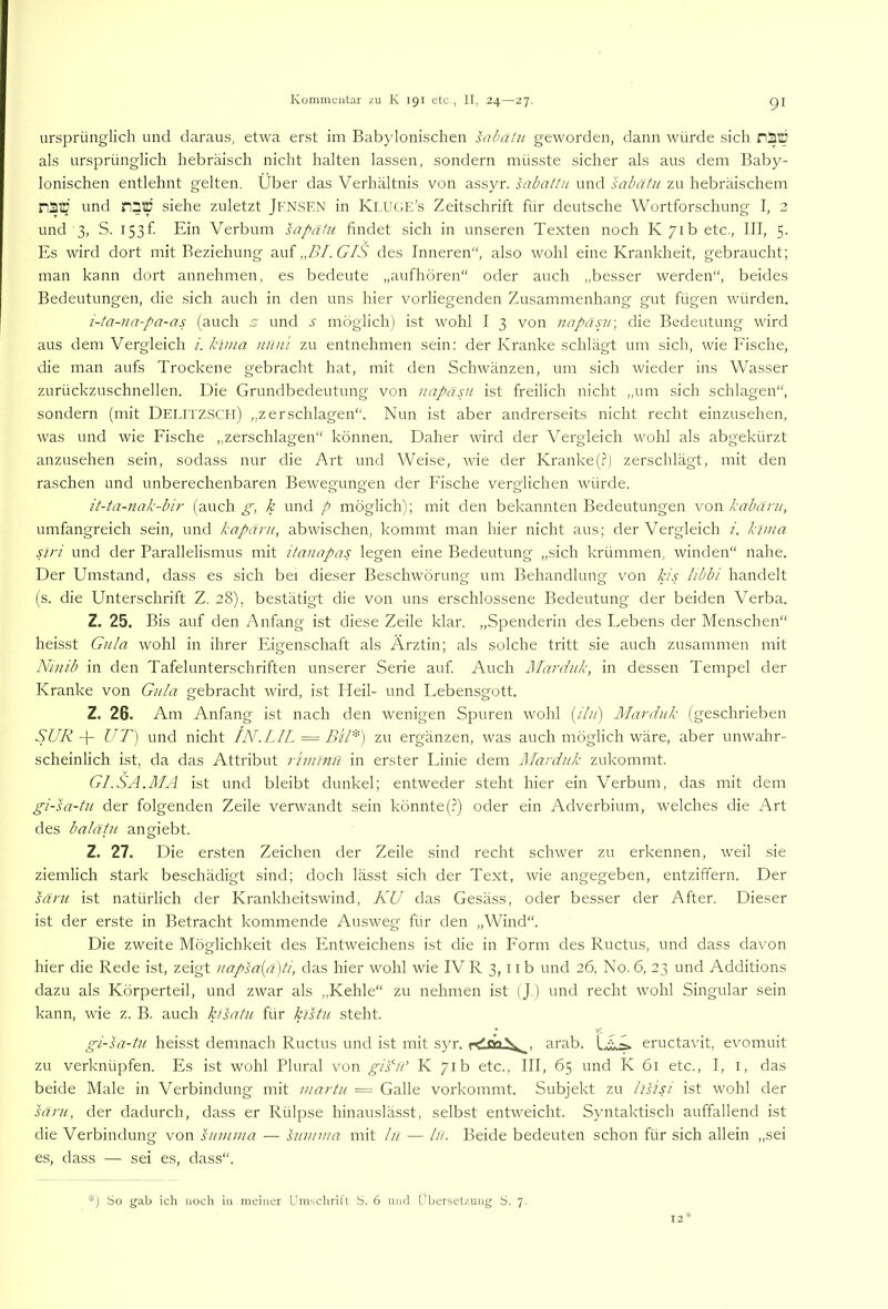 ursprünglich und daraus, etwa erst im Babylonischen sabatii geworden, dann würde sich nSffl als ursprünglich hebräisch nicht halten lassen, sondern müsste sicher als aus dem Baby- lonischen entlehnt gelten. Über das Verhältnis von assyr. sabaltii und sabatu zu hebräischem n3Ü und naiü siehe zuletzt Jfnsen in Kluge’s Zeitschrift für deutsche Wortforschung I, 2 und 3, S. I53f Ein Verbum sapatu findet sich in unseren Texten noch K 71b etc., III, 5. Es wird dort mit Beziehung auf,,/)/. Ü/V des Inneren“, also wohl eine Krankheit, gebraucht; man kann dort annehmen, es bedeute „aufhören“ oder auch „besser werden“, beides Bedeutungen, die sich auch in den uns hier vorliegenden Zusammenhang gut fügen würden. i-ta-iia-pa-as (auch z und möglich) ist wohl I 3 von napäsjr, die Bedeutung wird aus dem Vergleich i. klma iiun'i zu entnehmen sein: der Kranke schlägt um sich, wie Eische, die man aufs Trockene gebracht hat, mit den Schwänzen, um sich wieder ins Wasser zurückzuschnellen. Die Grundbedeutung von napäsu ist freilich nicht „um sich schlagen“, sondern (mit Delitzscii) „zerschlagen“. Nun ist aber andrerseits nicht recht einzusehen, was und wie Eische „zerschlagen“ können. Daher wird der Vergleich wohl als abgekürzt anzusehen sein, sodass nur die Art und Weise, wie der Kranke(.?J zerschlägt, mit den raschen und unberechenbaren Bewegungen der Eische verglichen würde. it-ta-nak-bir (auch g, k und p möglich); mit den bekannten Bedeutungen von kahant, umfangreich sein, und kapäru, abwischen, kommt man hier nicht aus; der Vergleich i. klma siri und der Parallelismus mit itanapas legen eine Bedeutung „sich krümmen, winden“ nahe. Der Umstand, dass es sich bei dieser Beschwörung um Behandlung von handelt (s. die Unterschrift Z. 28), bestätigt die von uns erschlossene Bedeutung der beiden Verba. Z. 25. Bis auf den Anfang ist diese Zeile klar. „Spenderin des Lebens der Menschen“ heisst Gula wohl in ihrer Eigenschaft als Ärztin; als solche tritt sie auch zusammen mit Niiiib in den Tafelunterschriften unserer Serie auf Auch Mardiik, in dessen Tempel der Kranke von Gula gebracht wird, ist Heil- und Lebensgott. Z. 26. Am Anfang ist nach den wenigen Spuren wohl (///) Marduk (geschrieben SUR -f- UT) und nicht lALLIL = BtU) zu ergänzen, was auch möglich wäre, aber unwahr- scheinlich ist, da das Attribut riinlnu in erster Linie dem Plavdiik zukommt. Gl.SA.MA ist und bleibt dunkel; entweder steht hier ein Verbum, das mit dem gi-sa-tu der folgenden Zeile verwandt sein könnte(.?) oder ein Adverbium, welches die Art des balätu angiebt. Z. 27. Die ersten Zeichen der Zeile sind recht schwer zu erkennen, weil sie ziemlich stark beschädigt sind; doch lässt sich der Text, wie angegeben, entziffern. Der säru ist natürlich der Krankheitswind, KU das Gesäss, oder besser der After. Dieser ist der erste in Betracht kommende Ausweg für den „Wind“. Die zweite Möglichkeit des Entweichens ist die in Eorm des Ructus, und dass davon hier die Rede ist, zeigt napsa{ä)ti, das hier wohl wie IV R 3,11 b und 26, No. 6, 23 und Additions dazu als Körperteil, und zwar als „Kehle“ zu nehmen ist (J.) und recht wohl Singular sein kann, wie z. B. auch kisatu für kistu steht. gi-sa-tu heisst demnach Ructus und ist mit syr. arab. I ckA eructavit, evomuit zu verknüpfen. Es ist wohl Plural von gKiV K 71b etc., III, 65 und K 61 etc., I, i, das beide Male in Verbindung mit martii = Galle vorkommt. Subjekt zu lüiK ist wohl der säru, der dadurch, dass er Rülpse hinauslässt, selbst entweicht. Syntaktisch auffallend ist die Verbindung von summa — summa mit Ifi — lü. Beide bedeuten schon für sich allein „sei es, dass — sei es, dass“. *) So gab ich noch in meiner Umschrift S. 6 und Übersetzung S. 7. 12