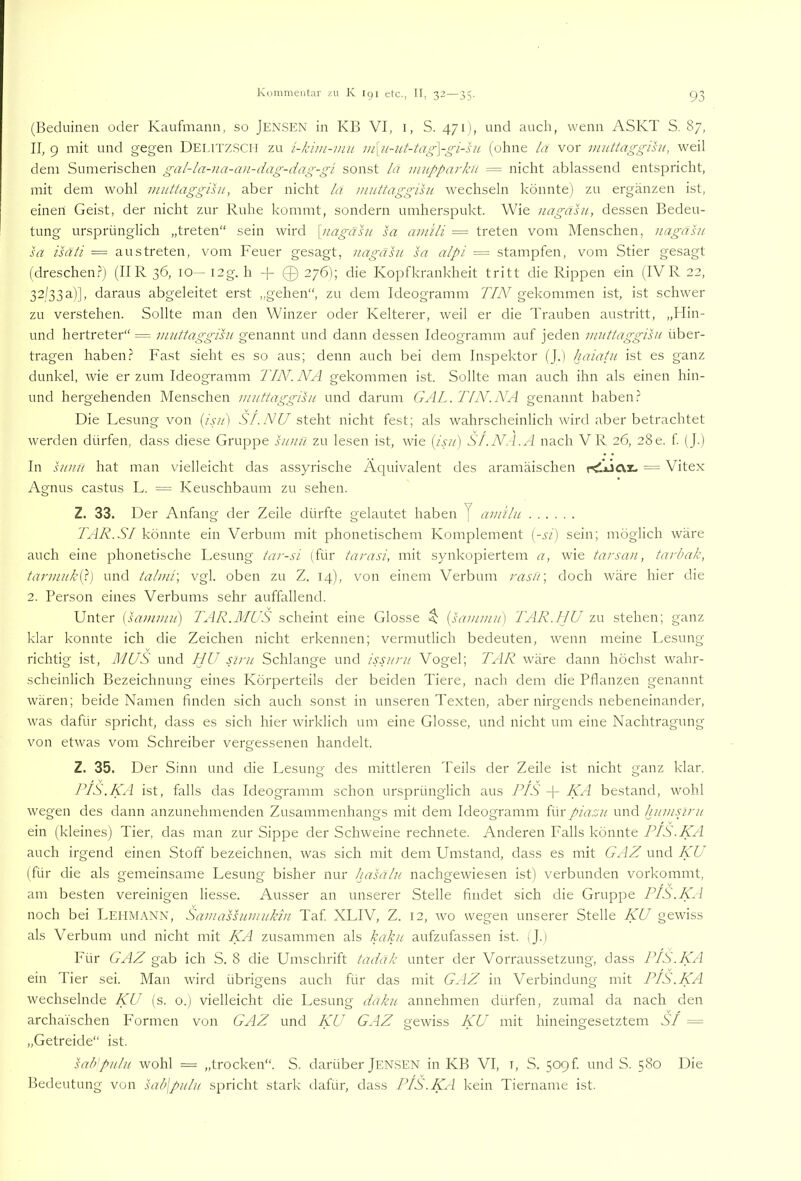 (Beduinen oder Kaufmann, so Jensen in KB VI, i, S. 471), und auch, wenn ASKT S. 87, II, 9 mit und gegen Deutz.SCH zu i-kim-mu in\u~ut-tag\-gi-ht (ohne la vor muttaggisu, weil dem Sumerischen gal-la-na-an-dag-dag-gi sonst la nuippa)-kii = nicht ablassend entspricht, mit dem wohl miittaggisu, aber nicht la mnttaggisu wechseln könnte) zu ergänzen ist, einen Geist, der nicht zur Ruhe kommt, sondern umherspukt. Wie nagahi, dessen Bedeu- tung ursprünglich „treten“ sein wird \nagähi sa ainili = treten vom Menschen, nagäht sa isäti — aus treten, vom Feuer gesagt, nagäht sa alpi = stampfen, vom Stier gesagt (dreschen.^ (II R 36, 10—I3g. h -j- 0276); die Kopfkrankheit tritt die Rippen ein (IVR22, 32/33a)], daraus abgeleitet erst „gehen“, zu dem Ideogramm 7YW gekommen ist, ist schwer zu verstehen. Sollte man den Winzer oder Kelterer, weil er die Trauben austritt, „Ilin- und hertreter“ = miittaggihi genannt und dann dessen Ideogramm auf jeden iniit/aggihi über- tragen haben.? Fast sieht es so aus; denn auch bei dem Inspektor (J.) haiatu ist es ganz dunkel, wie erzürn Ideogramm TIN. NA gekommen ist. Sollte man auch ihn als einen hin- und hergehenden Menschen inuttaggihi und darum GAL. TIN.NA genannt haben.? Die Lesung von [isn) SF.NU steht nicht fest; als wahrscheinlich wird aber betrachtet werden dürfen, dass diese Gruppe hinn zu lesen ist, wie [isn) S/.N.l.A nach VR 26, 28e. f (J.) In ht/tn hat man vielleicht das assyrische Äcjuivalent des aramäischen — Vitex Agnus castus L. = Keuschbaum zu sehen. Z. 33. Der Anfang der Zeile dürfte gelautet haben J andlu TAR.SI könnte ein Verbum mit phonetischem Komplement [-si) sein; möglich wäre auch eine phonetische Lesung tar-si (für tarasi, mit synkopiertem a, wie tarsan, tarbak, tannnkO) und taluii\ vgl. oben zu Z. 14), von einem Verbum rasä\ doch wäre hier die 2. Person eines Verbums sehr auffallend. Unter [sammil) TAR.MUS scheint eine Glosse $ {sammit) TAR.IJU zu stehen; ganz klar konnte ich die Zeichen nicht erkennen; vermutlich bedeuten, wenn meine Lesung richtig ist, MUS und HU siru Schlange und issnnt Vogel; TAR wäre dann höchst wahr- scheinlich Bezeichnung eines Körperteils der beiden Tiere, nach dem die Pflanzen genannt wären; beide Namen finden sich auch sonst in unseren Texten, aber nirgends nebeneinander, was dafür spricht, dass es sich hier wirklich um eine Glosse, und nicht um eine Nachtragung von etwas vom Schreiber vergessenen handelt. Z. 35. Der Sinn und die Lesung des mittleren Teils der Zeile ist nicht ganz klar. PIS.KA ist, falls das Ideogramm schon ursprünglich aus PIS + KA bestand, wohl wegen des dann anzunehmenden Zusammenhangs mit dem Ideogramm Rwpiarsit und huinspint ein (kleines) Tier, das man zur Sippe der Schweine rechnete. Anderen Falls könnte PIS.KA auch irgend einen Stoff bezeichnen, was sich mit dem Umstand, dass es mit GAZ und KU (für die als gemeinsame Lesung bisher nur hasälu nachgewiesen ist) verbunden vorkommt, am besten vereinigen liesse. Ausser an unserer Stelle findet sich die Gruppe PIS.KA noch bei Lehmann, Samashnnuktn Taf XLIV, Z. 12, wo wegen unserer Stelle KU gewiss als Verbum und nicht mit KA zusammen als kaku aufzufassen ist. (J.) Für GAZ gab ich S. 8 die Umschrift tadäk unter der Vorraussetzung, dass PIS.KA ein Tier sei. Man wird übrigens auch für das mit GAZ in Verbindung mit PIS.KA wechselnde KU (s. o.) vielleicht die Lesung daku annehmen dürfen, zumal da nach den archaischen Formen von GAZ und KU GAZ gewiss KU mit hineingesetztem SI = „Getreide“ ist. sah'pullt wohl = „trocken“. S. darüber Jensen in KB VI, i, S. 509f und S. 580 Die Bedeutung von sab\pulit spricht stark dafür, dass PIS.KA kein Tiername ist.