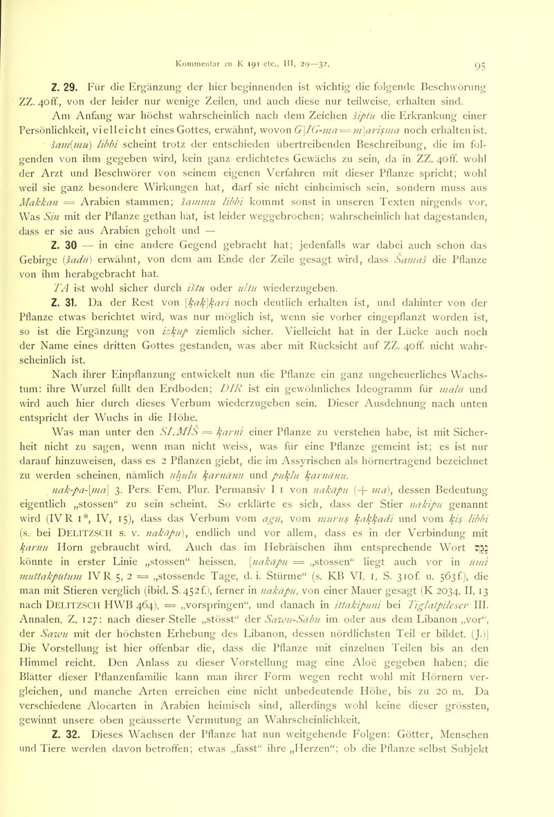Z. 29. Für die Ergänzung der hier beginnenden ist wichtig die folgende Beschwörung ZZ. 40ff, von der leider nur wenige Zeilen, und auch diese nur teilweise, erhalten sind. Am Anfang war höchst wahrscheinlich nach dem Zeichen siptii die Erkrankung einer Persönlichkeit, vielleicht eines Gottes, erwähnt, wovon G\IG-ma^in\arisma noch erhalten ist. samimu) libln scheint trotz der entschieden übertreibenden Beschreibung, die im fol- genden von ihm gegeben wird, kein ganz erdichtetes Gewächs zu sein, da in ZZ. 4off wohl der Arzt und Beschwörer von seinem eigenen Verfahren mit dieser Pflanze spricht; wohl weil sie ganz besondere Wirkungen hat, darf sie nicht einheimisch sein, sondern muss aus Makkan = Arabien stammen; saminu lihbi kommt sonst in unseren Texten nirgends vor. Was Si)i mit der Pflanze gethan hat, ist leider weggebrochen; wahrscheinlich hat dagestanden, dass er sie aus Arabien geholt und — Z. 30 — in eine andere Gegend gebracht hat; jedenfalls war dabei auch schon das Gebirge [sadil) erwähnt, von dem am Ende der Zeile gesagt wird, dass Sawas die Pflanze von ihm herabgebracht hat. TA ist wohl sicher durch istu oder uitu wiederzugeben. Z. 31. Da der Rest von [kak\kari noch deutlich erhalten ist, und dahinter von der Pflanze etwas berichtet wird, was nur möglich ist, wenn sie vorher eingepflanzt worden ist, so ist die Ergänzung von bkiip ziemlich sicher. Vielleicht hat in der Lücke auch noch der Name eines dritten Gottes gestanden, was aber mit Rücksicht auf ZZ. 4off. nicht wahr- scheinlich ist. Nach ihrer Einpflanzung entwickelt nun die Pflanze ein ganz ungeheuerliches Wachs- tum: ihre Wurzel füllt den Erdboden; DIR ist ein gewöhnliches Ideogramm für iiialii und wird auch hier durch dieses Verbum wiederzugeben sein. Dieser Ausdehnung nach unten entspricht der Wuchs in die Plöhe. Was man unter den SI.MIS = karn'i einer Pflanze zu verstehen habe, ist mit Sicher- heit nicht zu sagen, wenn man nicht weiss, was für eine Pflanze gemeint ist; es ist nur darauf hinzuweisen, dass es 2 Pflanzen giebt, die im Assyrischen als hörnertragend bezeichnet zu werden scheinen, nämlich iihulii kar>innu und piiklu karuäiin. nak-pa-[ma\ 3. Pers. Fern. Plur. Permansiv I i von nakäpii (-{- ma), dessen Bedeutung eigentlich „stossen“ zu sein scheint. So erklärte es sich, dass der Stier nakipn genannt wird (IV R IV, 15), dass das Verbum vom agn, vom inurjis kakkadi und vom kis Ubbi (s. bei Delitzsch s. v. nakapu], endlich und vor allem, dass es in der Verbindung mit karnu Horn gebraucht wird. Auch das im Hebräischen ihm entsprechende Wort 531: könnte in erster Linie „stossen“ heissen, [nakäpit = „stossen“ liegt auch vor in um? muttakpntum IVR 5, 2 = „stossende Tage, d. i. Stürme“ (s. KB VI, i, S. 3iof u. 5Ö3f), die man mit Stieren verglich (ibid. S. 452f), ferner in nakapii, von einer Mauer gesagt (K 2034, II, 13 nach Delitzsch HWB 464), = „vorspringen“, und danach in ittakipuni bei Tiglatpileser III. Annalen, Z. 127: nach dieser Stelle „stösst“ Atx Saw?i-Sabit im oder aus dem Libanon „vor“, der Sawu mit der höchsten Erhebung des Libanon, dessen nördlichsten Teil er bildet. (J.)] Die Vorstellung ist hier offenbar die, dass die Pflanze mit einzelnen Teilen bis an den Plimmel reicht. Den Anlass zu dieser Vorstellung mag eine Aloe gegeben haben; die Blätter dieser Pflanzenfamilie kann man ihrer Eorm wegen recht wohl mit Hörnern ver- gleichen, und manche Arten erreichen eine nicht unbedeutende Höhe, bis zu 20 m. Da verschiedene Aloearten in Arabien heimisch sind, allerdings wohl keine dieser grössten, gewinnt unsere oben geäusserte Vermutung an Wahrscheinlichkeit. Z. 32. Dieses Wachsen der Pflanze hat nun weitgehende Folgen: Götter, Menschen und Tiere werden davon betroffen; etwas „fasst“ ihre „Herzen“; ob die Pflanze selbst Subjekt