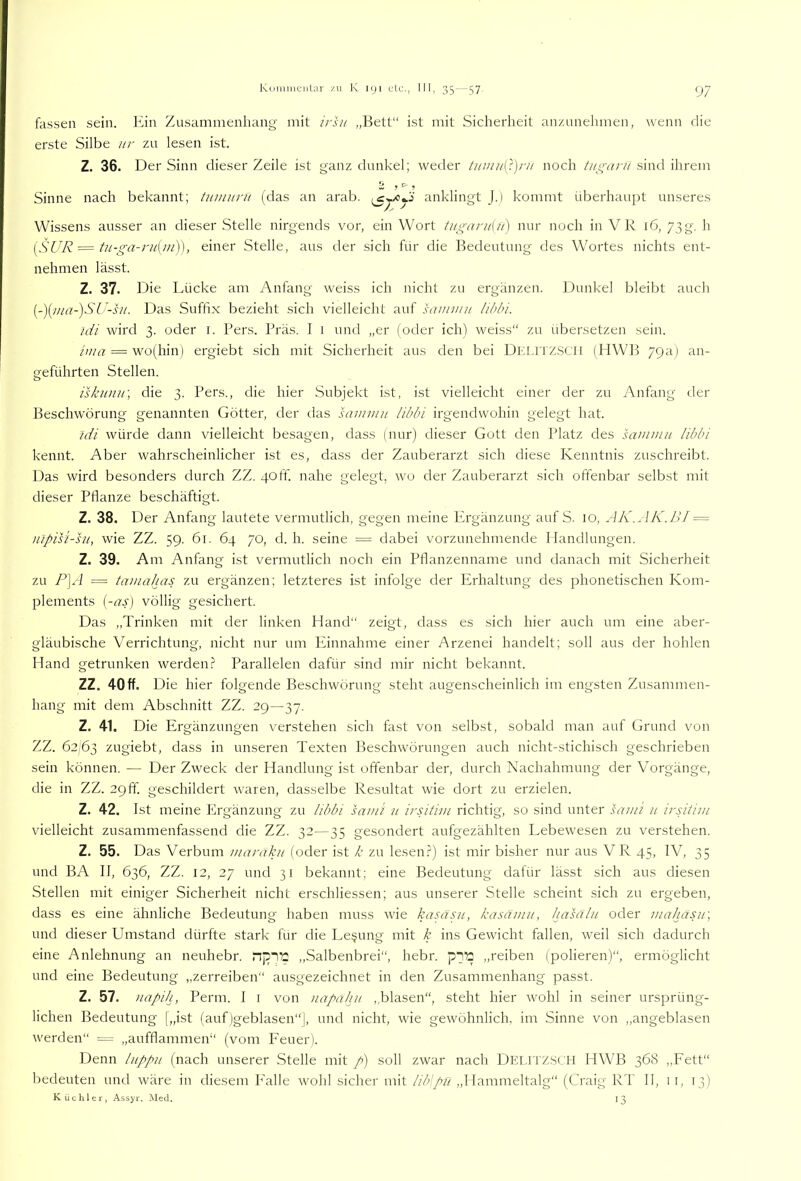 Koiiiiiientar /u K iiji III, 35 — 57. (77 fassen sein, lun Zusammenhang mit irsu „Bett“ ist mit Sicherheit anzunehmen, wenn die erste Silbe iir zu lesen ist. Z. 36. Der Sinn dieser Zeile ist ganz dunkel; weder tituii/[})r// noch tui^aru sind ihrem Sinne nach bekannt; tuinunt (das an arab. anklingt J.) kommt überhaupt unseres Wissens ausser an dieser Stelle nirgends vor, ein Wort tugani{u) nur noch in VR 16, 73g. h i^SUR = tn-ga-ru{m^, einer Stelle, aus der sich für die Bedeutung des Wortes nichts ent- nehmen lässt. Z. 37. Die Lücke am Anfang weiss ich nicht zu ergänzen. Dunkel bleibt auch [-){jiia-)SU-su. Das Suffix bezieht sich vielleicht auf uvnnni Iihbi. idi wird 3. oder i. Pers. Präs. I i und „er (oder ich) weiss“ zu übersetzen sein. = wo(hin) ergiebt sich mit Sicherheit aus den bei DKF.iTZSCll (PIWB 79a) an- geführten Stellen. iskunn\ die 3. Pers., die hier Subjekt ist, ist vielleicht einer der zu Anfang der Beschwörung genannten Götter, der das saiumit libln irgendwohin gelegt hat. tdi würde dann vielleicht besagen, dass (nur) dieser Gott den Platz des saminn libbi kennt. Aber wahrscheinlicher ist es, dass der Zauberarzt sich diese Kenntnis zuschreibt. Das wird besonders durch ZZ. 40ff. nahe gelegt, wo der Zauberarzt sich offenbar selbst mit dieser Pflanze beschäftigt. Z. 38. Der Anfang lautete vermutlich, gegen meine Plrgänzung auf S. 10, AK.AK.IU = nipisi-hi, wie ZZ. 59. 61. 64 70, d. h. seine = dabei vorzunehmende Handlungen. Z. 39. Am Anfang ist vermutlich noch ein Pflanzenname und danach mit Sicherheit zu P\A = tamahas zu ergänzen; letzteres ist infolge der Erhaltung des phonetischen Kom- plements [-ap völlig gesichert. Das „Trinken mit cier linken Hand“ zeigt, dass es .sich hier auch um eine aber- gläubische Verrichtung, nicht nur um Pfinnahme einer Arzenei handelt; soll aus der hohlen Hand getrunken werden.? Parallelen dafür sind mir nicht bekannt. ZZ. 40ff. Die hier folgende Beschwörung steht augenscheinlich im engsten Zusammen- hang mit dem Abschnitt ZZ. 29—37. Z. 41. Die Ergänzungen verstehen sich fast von selbst, sobald man auf Grund von ZZ. 62,63 zrigiebt, dass in unseren Texten Beschwörungen auch nicht-stichisch geschrieben sein können. — Der Zweck der Handlung ist offenbar der, durch Nachahmung der Vorgänge, die in ZZ. 29 ff geschildert waren, dasselbe Resultat wie dort zu erzielen. Z. 42. Ist meine Ergänzung zu äbbi sam’i n irAtivi richtig, so sind unter sami 11 irsitiin v'ielleicht zusammenfassend die ZZ. 32—35 gesondert aufgezählten Lebewesen zu verstehen. Z. 55. Das Verbum waraku (oder ist k zu lesen.?) ist mir bisher nur aus VR 45, IV, 35 und BA II, 636, ZZ. 12, 27 und 31 bekannt; eine Bedeutung dafür lässt sich aus diesen Stellen mit einiger Sicherheit nicht erschliessen; aus unserer Stelle scheint sich zu ergeben, dass es eine ähnliche Bedeutung haben muss wie kasäsii, kasämit, hasaln oder mahdsii\ und dieser Umstand dürfte stark für die Lesung mit k ins Gewicht fallen, weil sich dadurch eine Anlehnung an neuhebr. „Salbenbrei“, hebr. „reiben (polieren)“, ermöglicht und eine Bedeutung „zerreiben“ ausgezeichnet in den Zusammenhang passt. Z. 57. uapih, Perm. I i von uapahu ,,blasen“, steht hier wohl in seiner ursprüng- lichen Bedeutung [„ist (auf)geblasen“], und nicht, wie gewöhnlich, im Sinne von ,,angeblasen werden“ „aufflammen“ (vom Feuer). Denn Inppii (nach unserer Stelle mit p) soll zwar nach Delitzsch HWB 368 ,,Fett“ bedeuten und wäre in diesem P'alle wohl sicher mit liblpii „Hammeltalg“ (Craig RT II, i i, 13) Küchler, Assyr. ]\led. 13