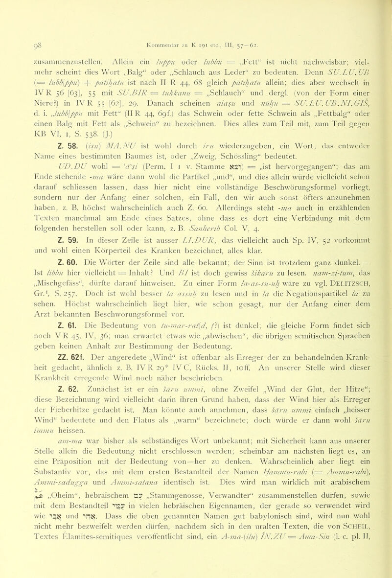 zusammeiizustellen. Allein ein luppii oder lubbiL = „Fett“ ist nicht nachweisbar; viel- mehr scheint dies Wort ,,Balg“ oder „Schlauch aus Leder“ zn bedeuten. Denn SU.LU.UB (= l?ibb\ppu) + patihatu ist nach II R 44, 68 gleich patihatu allein; dies aber wechselt in IV R 56 [63], 55 mit SU.BIR = tukkanii = ,,Schlauch“ und dergl. (von der Form einer Niere.?) in IV R 55 [62], 29. Danach scheinen aiasit und nuhu == SU.LU.UB .NI.GIS, d. i. „lubb\ppu mit Fett“ (IIR 44, Ö9f.) das Schwein oder fette Schwein als „Fettbalg“ oder einen Balg mit Fett als „Schwein“ zu bezeichnen. Dies alles zum Teil mit, zum Teil gegen KB VI, I, S. 538. (J.) Z. 58. (isu) MA.NU ist wohl durch irn wiederzugeben, ein Wort, das entweder Name eines bestimmten Baumes ist, oder „Zweig, Schössling“ bedeutet. UI).DU wohl = VT/ (Perm. I i v. Stamme = „ist hervorgegangen“; das am Ende stehende -ina wäre dann wohl die Partikel „und“, und dies allein würde vielleicht schon darauf schliessen lassen, dass hier nicht eine vollständige Beschwörungsformel vorliegt, sondern nur der Anfang einer solchen, ein Fall, den wir auch sonst öfters anzunehmen haben, z. B. höchst wahrscheinlich auch Z. 60. Allerdings steht -ma auch in erzählenden Texten manchmal am Ende eines Satzes, ohne dass es dort eine Verbindung mit dem folgenden hersteilen soll oder kann, z. B. Sanherib Col. V, 4. Z. 59. In dieser Zeile ist ausser LI.DUR, das vielleicht auch Sp. IV, 52 vorkommt und wohl einen Körperteil des Kranken bezeichnet, alles klar. Z. 60. Die Wörter der Zeile sind alle bekannt; der Sinn ist trotzdem ganz dunkel. — Ist libbit hier vielleicht = Inhalt.? Lhid BI ist doch gewiss sikani zu lesen, navi-zi-tum, das „Mischgefäss“, dürfte darauf hinweisen. Zu einer Form la-as-.^u-uh wäre zu vgl. Delitzsch, Gr.', S. 257. Doch ist wohl besser la assuh zu lesen und in la die Negationspartikel lä zu sehen. Höchst wahrscheinlich liegt hier, wie schon gesagt, nur der Anfang einer dem Arzt bekannten Beschwörungsformel vor. Z. 61. Die Bedeutung von tii-inar-rat[d, /.?) ist dunkel; die gleiche Form findet sich noch V R 45, IV, 36; man erwartet etwas wie „abwischen“; die übrigen semitischen Sprachen geben keinen Anhalt zur Bestimmung der Bedeutung. ZZ, 62 f. Der angeredete „Wind“ ist offenbar als Erreger der zu behandelnden Krank- heit gedacht, ähnlich z. B. IVR29* IV C, Rücks. II, loff. An unserer Stelle wird dieser Krankheit erregende Wind noch näher beschrieben. Z. 62. Zunächst ist er ein säru uinmi, ohne Zweifel „Wind der Glut, der Hitze“; diese Bezeichnung wird vielleicht darin ihren Grund haben, dass der Wind hier als Erreger der P'ieberhitze gedacht ist. Man könnte auch annehmen, dass särn imimi einfach ,,heisser Wind“ bedeutete und den Flatus als „warm“ bezeichnete; doch würde er dann wohl sarn iinmu heissen. ain-ina war bisher als selbständiges Wort unbekannt; mit Sicherheit kann aus unserer Stelle allein die Bedeutung nicht erschlossen werden; scheinbar am nächsten liegt es, an eine Präposition mit der Bedeutung von—her zu denken. Wahrscheinlich aber liegt ein Substantiv vor, das mit dem ersten Bestandteil der Namen Haminu-rabi (= Ammu-rabi), Ammi-sadngga und Ammi-sata>ia identisch ist. Dies wird man wirklich mit arabischem w -- „Oheim“, hebräischem „Stammgenosse, Verwandter“ zusammenstellen dürfen, sowie mit dem Bestandteil in vielen hebräischen Eigennamen, der gerade so verwendet wird wie und “'fix. Dass die oben genannten Namen gut babylonisch sind, wird nun wohl nicht mehr bezweifelt werden dürfen, nachdem sich in den uralten Texten, die von SCHETL, Textes Elamites-semitiques veröftentlicht sind, ein A-ma-[ihi) IN.ZU = xhna-SiJi (1. c. pl. II,
