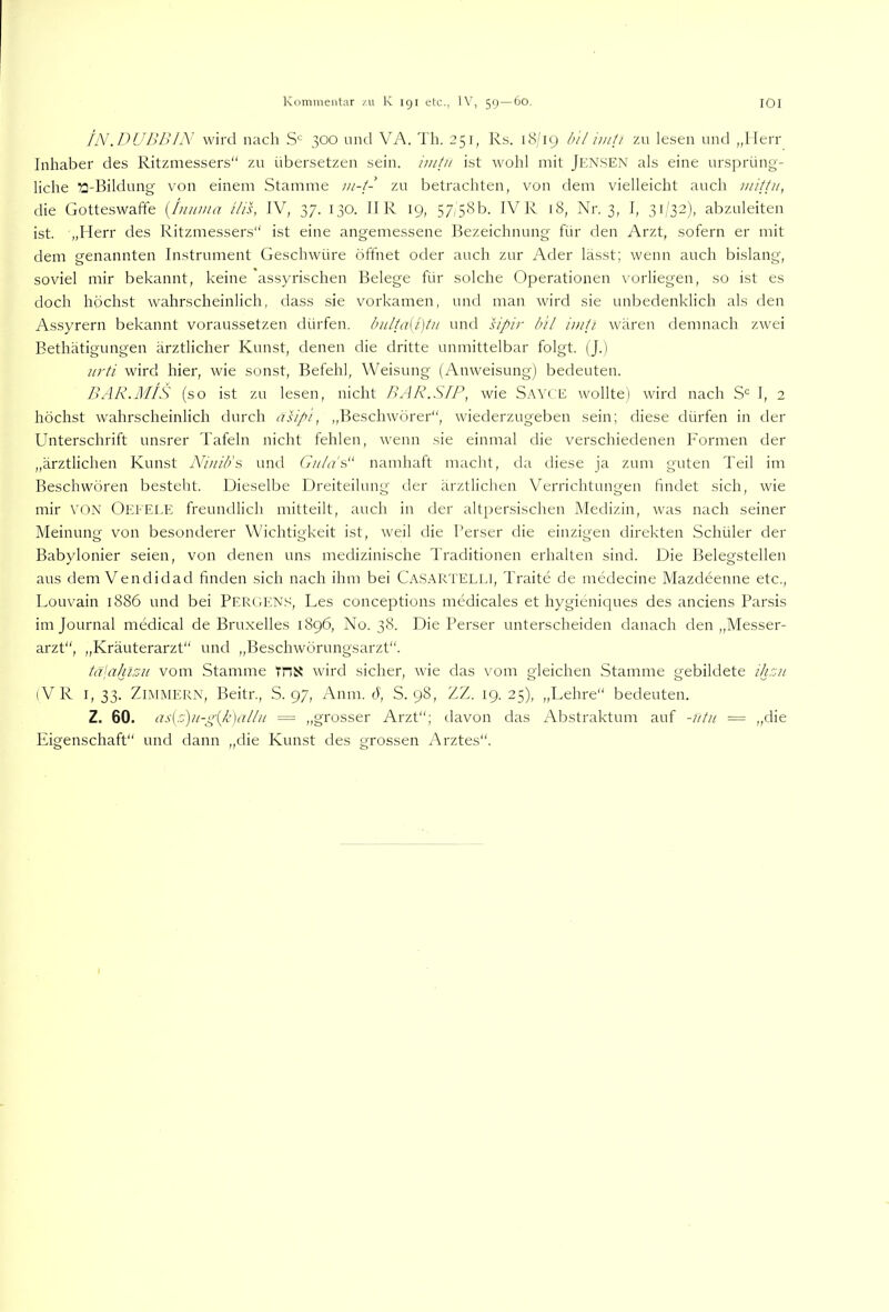 fN.DUJ)P> wird nach S'= 300 und VA. Th. 351, Rs. iH'iq b 'il imli zu lesen und „Herr Inhaber des Ritzmessers“ zu übersetzen sein, imtu ist wohl mit Jen.sen als eine ursprüng- liche a-Bilchmg- von einem Stamme ui-1- zu betrachten, von dem vielleicht auch Jnittu, die Gotteswaffe [iiiiima ilis, IV, 37. 130. II R 19, 57,58b. IVR 18, Nr. 3, I, 3i;'32), abzuleiten ist. „Herr des Ritzmessers“ ist eine angemessene Bezeichnung für den Arzt, sofern er mit dem genannten Instrument Geschwüre öffnet oder auch zur Ader lässt; wenn auch bislang, soviel mir bekannt, keine assyrischen Belege für solche Operationen x'orliegen, so ist es doch höchst wahrscheinlich, dass sie vorkamen, und man wird sie unbedenklich als den Assyrern bekannt voraussetzen dürfen. bnlta{i)t)i uml sipir bil imii wären demnach zwei Bethätigungen ärztlicher Kunst, denen die dritte unmittelbar folgt. (J.) iirti wird hier, wie sonst, Befehl, Weisung (Anweisung) bedeuten. JLiR.MIS (so ist zu lesen, nicht PAR.SIP, wie Sayce wollte) wird nach I, 2 höchst wahrscheinlich durch asipi, „Beschwörer“, wiederzugeben sein; diese dürfen in der Unterschrift unsrer Tafeln nicht fehlen, wenn .sie einmal die verschiedenen Formen der „ärztlichen Kunst iVi/n'b's und G//4?'s“ namhaft macht, da diese ja zum guten Teil im Beschwören besteht. Dieselbe Dreiteilung der ärztlichen Verrichtungen findet sich, wie mir VON Oefei.E freundlich mitteilt, auch in der altpersischen Medizin, was nach seiner Meinung von besonderer Wichtigkeit ist, weil die I’erser die einzigen direkten Schüler der Babylonier seien, von denen uns medizinische Traditionen erhalten sind. Die Belegstellen aus dem Vendidad finden sich nach ihm bei Ca.SARTELLI, Traite de medecine Mazdeenne etc., Louvain 1886 und bei Pergen.s, Des conceptions medicales et hygieniques des anciens Parsis im Journal medical de Bruxelles 1896, No. 38. Die Perser unterscheiden danach den „Messer- arzt“, „Kräuterarzt“ und „Beschwörungsarzt“. tä\aJazu vom Stamme THX wird sicher, wie das vom gleichen Stamme gebildete ihzii (V R I, 33. Zimmern, Beitr., S. 97, Anm. h, S. 98, ZZ. 19. 25), „Lehre“ bedeuten. Z. 60. as(z)u-g{Jc)allu = „grosser Arzt“; davon das Abstraktum auf -utn = „die Eigenschaft“ und dann „die Kunst des grossen Arztes“.