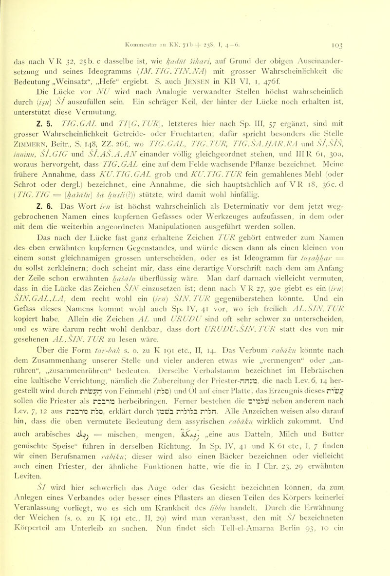 Koniiiieiitar /ii KK. 711) -|- 2_^S, I, 4 —(>. '03 das nach VR 32, 25b. c dasselbe ist, Avie kadiit sikari, auf Gruiul der obigen Auseinander- setznng und seines Ideogramms {IM. TKt.TFN.NA) mit grosser Wahrscheinlichkeit die Bedeutung „Weinsatz“, „Hefe“ ergiebt. S. auch Jkxsen in KB VI, i, 47öf. Die Lhicke vor NU wird nach Analogie verwandter Stellen höchst wahrscheinlich durch [isu) Sl auszufüllen sein. Ein schräger Keil, der hinter der Ihicke noch erhalten ist, unterstützt diese Vermutung. Z. 5. TIG.GAL und 'J7\G. TUR\, letzteres hier nach Sp. III, 57 ergänzt, sind mit grosser Wahrscheinlichkeit Getreide- oder Eruchtarten; dafür spricht besonders die Stelle Zi.MMKKN, Beitr., S. 148, ZZ. 2Öf., wo l'IG.G/iL, TIG. TUR, J7G.SA.fRlR.RA und .V/..S'/.S', imiinu, S/.GIG und .SY.HS'.A.HW einander völlig gleichgeordnet stehen, und IHR 61, 30a, woraus hervorgeht, dass TIG. GAL eine auf dem Eekle wachsende Pflanze bezeichnet. Meine frühere Annahme, dass KU. IIG.GAL grob \.wu\ KCI. TIG.TUR fein gemahlenes Mehl (oder Schrot oder dergl.) bezeichnet, eine Annahme, die sich hauptsächlich auf V R 18, 36c. d {TIG.J7G = \hasiilu'\ sa Juislii^)) stützte, wird damit wohl hinfällig. Z. 6. Das Wort inl ist höchst wahrscheinlich als Determinativ vor dem jetzt weg- gebrochenen Namen eines kupfernen Gefässes oder Werkzeuges aufzufassen, in dem otler mit dem die weiterhin angeordneten Manipulationen ausgeführt werden sollen. Das nach der Lücke fast ganz erhaltene Zeichen l'UR gehört entweder zum Namen des eben erwähnten kupfernen Gegenstandes, und würde diesen dann als einen kleinen von einem sonst gleichnamigen grossen unterscheiden, oder es ist Ideogramm für tusahhar = du sollst zerkleinern; doch scheint mir, dass eine derartige Vorschrift nach dem am Anfang der Zeile schon erwähnten hasähi überflüssig wäre. Man darf darnach vielleicht vermuten, dass in die Lücke das Zeichen SIN einzusetzen ist; denn nach VR 27, 30e giebt es ein (Yv/i SIN. GAL.LA, dem recht wohl ein (Yv/) SJN. TUR gegenüberstehen könnte. Und ein Gefäss dieses Namens kommt wohl auch Sp. IV, 41 vor, wo ich freilich AI^..SIN. TUR kopiert habe. Allein die Zeichen HY und URU IUI sind oft sehr schwer zu unterscheiden, und es wäre darum recht wohl denkbar, dass dort URUDU.SIN. TUR statt des von mir gesehenen AL.SIN. l'UR zu lesen wäre. Über die Form tar-bak s. o. zu K 191 etc., II, 14. Das Verbum rabäku könnte nach dem Zusammenhang unserer .Stelle und vieler anderen etwas wie „vermengen“ oder ,,an- rühren“, „zusammenrühren“ bedeuten. Derselbe Verbalstamm bezeichnet im Hebräischen eine kultische Verrichtung, nämlich die Zubereitung der Priester-rin:72, die nach Lev. 6, 14 her- gestellt Avird durch von Feinmehl (rbc) undcM auf einer Platte; das Erzeugnis dieses sollen die Priester als herbelbringen. Ferner bestehen die Z‘'i2''d neben anderem nach Lev. 7, 12 aus ribc, erklärt durch yaCi r^blbl nSin. Alle xAnzeichen Aveisen also darauf hin, dass die oben vermutete Bedeutunp- dem assvrischen rabäku Avirklich zukommt. Und ' «-5 ^ auch arabisches = mischen, mens'en, ,,eine aus Datteln, Milch und Butter gemischte Speise“ führen in derselben Richtung. In .Sp. IV, 41 und K 6l etc., I, 7 finden Avir einen Berufsnamen räbiku\ dieser Avird also einen Bäcker bezeichnen oder vielleicht auch einen Priester, der ähnliche P'unktionen hatte, AAÜe die in I Chr. 23, 29 erAAAhnten Leviten. SI Avird hier scliAverlich tlas Auge oder das Gesicht bezeichnen können, da zum Anlegen eines Verbandes oder besser eines Pflasters an diesen Teilen des Körpers keinerlei Veranlassung vorliegt, avo es sich um Krankheit des libbn handelt. Durch die ErAvähnung der Weichen (s. o. zu K 191 etc., II, 29) Avird man veranlasst, den mit SI bezeichneten