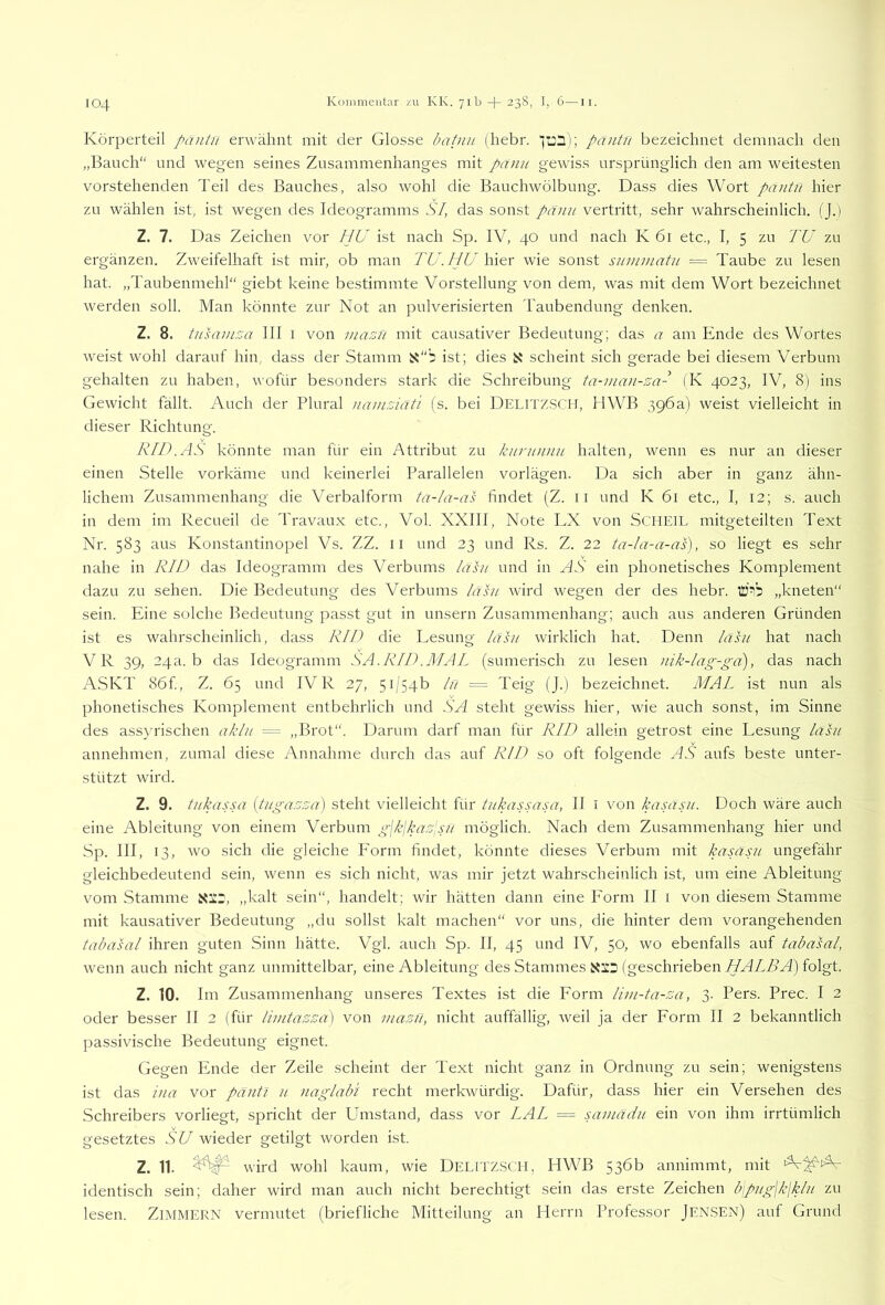 Körperteil päntn erw^äiint mit der Glosse batun (hebr. '123); päntn bezeichnet demnach den „Bauch“ und wegen seines Zusammenhanges mit pänu gewiss ursprünglich den am weitesten vorstehenden Teil des Bauches, also wohl die Bauchwölbung. Dass dies Wort paiitn hier zu wählen ist, ist wegen des Ideogramms SI, das sonst päiui vertritt, sehr wahrscheinlich. (J.) Z. 7. Das Zeichen vor HU ist nach Sp. IV, 40 und nach K 61 etc., I, 5 zu TU zu ergänzen. Zweifelhaft ist mir, ob man TU.ljU \i\&x wie sonst summatu = Taube zu lesen hat. „Taubenmehl“ giebt keine bestimmte Vorstellung von dem, was mit dem Wort bezeichnet werden soll. Man könnte zur Not an pulverisierten Taubendung denken. Z. 8. tusamza III i von masu mit causativer Bedeutung; das a am Ende des Wortes weist wohl darauf hin dass der Stamm ist; dies scheint sich gerade bei diesem Verbum gehalten zu haben, wofür besonders stark die Schreibung ta-mau-za- (K 4023, IV, 8) ins Gewicht fällt. Auch der Plural namziat’i (s. bei DELiTZ.SCit, HWB 396a) weist vielleicht in dieser Richtung. RID.AS könnte man für ein Attribut zu kuruuuu halten, wenn es nur an dieser einen Stelle vorkäme und keinerlei Parallelen vorlägen. Da sich aber in ganz ähn- lichem Zusammenhang die Verbalform ta-la-as findet (Z. ii und K 61 etc., I, 12; s. auch in dem im Recueil de Travaux etc., Vol. XXIII, Note LX von SCHEIL mitgeteilten Text Nr. 583 aus Konstantinopel Vs. ZZ. ii und 23 und Rs. Z. 22 ta-la-a-as), so liegt es sehr nahe in RII) das Ideogramm des Verbums lasu und in AS ein phonetisches Komplement dazu zu sehen. Die Bedeutung des Verbums /asu wird wegen der des hebr. „kneten“ sein. Eine solche Bedeutung passt gut in unsern Zusammenhang; auch aus anderen Gründen ist es wahrscheinlich, dass R/U die Lesung /aS/ wirklich hat. Denn /äsu hat nach VR 39, 24a. b das Ideogramm SA.RID.MAL (sumerisch zu lesen uik-Iag-ga), das nach A.SKT 86f, Z. 65 und IVR 27, 5i'54b lu = Teig (J.) bezeichnet. MAL ist nun als phonetisches Komplement entbehrlich und SA steht gewiss hier, wie auch sonst, im Sinne des assyrischen ak/// = „Brot“. Darum darf man für R/I) allein getrost eine Lesung /asu annehmen, zumal diese Annahme durch das auf R/J) so oft folgende AS aufs beste unter- stützt wird. Z. 9. tu/xassa {tugazza) steht vielleicht für tuUrssasa, II i von /casasu. Doch wäre auch eine Ableitung von einem Verbum gj/x{kazpu möglich. Nach dem Zusammenhang hier und Sp. III, 13, wo sich die gleiche Form findet, könnte dieses Verbum mit kasasu ungefähr gleichbedeutend sein, wenn es sich nicht, was mir jetzt wahrscheinlich ist, um eine Ableitung vom Stamme Xatr, „kalt sein“, handelt; wir hätten dann eine Form II i von diesem Stamme mit kausativer Bedeutung „du sollst kalt machen“ vor uns, die hinter dem vorangehenden tabasal ihren guten Sinn hätte. Vgl. auch Sp. II, 45 und IV, 50, wo ebenfalls auf tabasal, wenn auch nicht ganz unmittelbar, eine Ableitung des Stammes (geschrieben WAZAA) folgt. Z. 10. I m Zusammenhang unseres Textes ist die Form lim-ta-za, 3. Pers. Prec. I 2 oder besser II 2 (für timtazza] von mazfi, nicht auffällig, weil ja der Form II 2 bekanntlich passivische Bedeutung eignet. Gegen Ende der Zeile scheint der Text nicht ganz in Ordnung zu sein; wenigstens ist das lua vor pantl u naglabl recht merkwürdig. Dafür, dass hier ein Versehen des Schreibers vorliegt, spricht der Umstand, dass vor LAL == samädit ein von ihm irrtümlich gesetztes SU wieder getilgt worden ist. Z. 11. wird wohl kaum, wie DeiüTZ.SCII, HVVB 536b annimmt, mit identisch sein; daher wird man auch nicht berechtigt sein das erste Zeichen b;pugjklk/// zu lesen. Zimmern vermutet (briefliche Mitteilung an Herrn Professor Jensen) auf Grund
