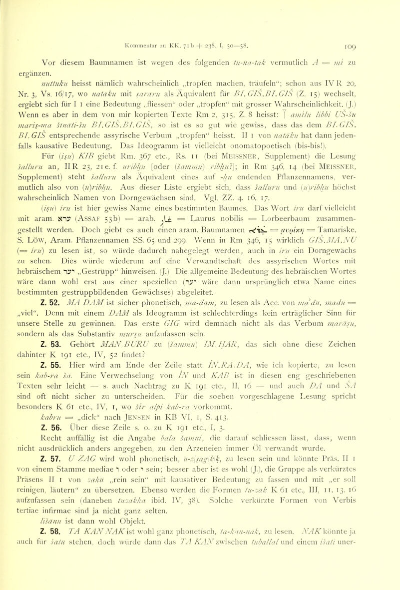 Vor diesem Baumuamen ist wegen des folgenden tu-na-tak vermutlich A = ini zu ergänzen. mittiikii heisst nämlich wahrscheinlich „tropfen machen, träufeln“; schon aus IV R 20, Nr. 3, Vs. 1617, wo natäku mit sarani als Aciuivalent für Bf. GIS,BI. CIS (Z. 15) wechselt, ergiebt sich für I i eine Bedeutung ,,lliessen“ oder ,,tropfen“ mit grosser Wahrscheinlichkeit. (J.) Wenn es aber in dem von mir kopierten Texte Rm 2, 315, Z. 8 heisst: J amilu libbi US-lu maris-ma sinäii-hi BI.GIS.BI.GIS, so ist es so gut wie gewiss, dass das dem BL GIS. Bl. GIS entsprechende assyrische Verbum „tropfen“ heisst. II i vonhat dann jeden- falls kausative Bedeutung. Das Ideogramm ist x’ielleicht onomatopoetisch (bis-bis!). Für {isu) KIB giebt Rm. 367 etc., Rs. ii (bei MEISSNER, Supplement) die Lesung sallnni an, IIR 23, 2ie. f iiilbhu [oder \sainmn) ribhu'.\\ in Rm 346, 14 (bei Meis.SNKR, Supplement) steht salluni als zkquivalent eines auf -hu endenden Pllanzennamens, ver- mutlich also von {u)rib/tu. Aus dieser Liste ergiebt sich, dass sallnnt und [iLribhu höchst wahrscheinlich Namen von Dorngewächsen sind. Vgl. ZZ. 4. 16. 17. [isu ] ini ist hier gewiss Name eines bestimmten Baumes. Das Wort ini darf vielleicht mit aram. (Assaf 53b) = arab. = Laurus nobilis = Lorbeerbaum zusammen- gestellt werden. Doch giebt es auch einen aram. Baumnamen = f/V(nxtj = Tamariske. S. Löw, Aram. Pflanzennamen SS. 65 und 299. Wenn in Rm 346, 15 wirklich GIS.MA.XU (= ini) zu lesen ist, so würde dadurch nahegelegt werden, auch in ini ein Dorngewächs zu sehen. Dies würtle wiederum auf eine Verwandtschaft des assyrischen Wortes mit hebräischem iS’“’ ,,Gestrüpp“ hinweisen. (J.) Die allgemeine Bedeutung des hebräischen Wortes wäre dann wohl erst aus einer speziellen (l“'’ wäre dann ursprünglich etwa Name eines bestimmten gestrüppbildenden Gewächses) abgeleitet. Z. 52. MA D^IM ist sicher phonetisch, uia-dam, zu lesen als Acc. von ma du, madu — „viel“. Denn mit einem DAM als Ideogramm ist schlechterdings kein erträglicher Sinn für unsere Stelle zu gewinnen. Das erste GIG wird demnach nicht als das Verbum uiaräsu, sondern als das Substantiv mursu aufzufassen sein. Z. 53. Gehört MAN.BURU zu [sammu) IM. HAK, das sich ohne diese Zeichen dahinter K 191 etc., IV, 52 findet? Z. 55. Hier wird am Ende der Zeile statt LV.RA.DA, wie ich kopierte, zu lesen sein kab-ra sa. Eine Verwechselung von IN und KAB ist in diesen eng geschriebenen Texten sehr leicht — s. auch Nachtrag zu K 191 etc., II, 16 — und auch DA und .Sfi sind oft nicht sicher zu unterscheiden. Für die soeben vorgeschlagene Lesung spricht besonders K 61 etc., IV, l, wo Mr alpi kab-ra vorkommt. kabru = „dick“ nach Jen.sen in KB VI, 1, S. 413. Z. 56. Über diese Zeile s. o. zu K 191 etc., I, 3. Recht auffällig ist die Angabe bala sauini, die darauf schliessen lässt, dass, wenn nicht ausdrücklich anders angegeben, zu den Arzeneien immer Ul verwandt wurde. Z. 57. U ZAG wird wohl phonetisch, u-z\sag\k\k, zu lesen sein und könnte Präs. 11 r von einem Stamme mediae 1 oder 1 sein; besser aber ist es wohl (J.), die Gruppe als verkürztes Präsens II i von ':akü „rein sein“ mit kausativer Bedeutung zu fassen und mit „er soll reinigen, läutern“ zu übersetzen. Ebenso werden die P’ormen tu-zak K 61 etc., III, ii. 13. 16 aufzufassen sein (daneben tuzakka ibid. IV, 38). Solche verkürzte h'ormen von Verbis tertiae infirmae sind ja nicht ganz selten. lisäuu ist dann wohl Objekt. Z. 58. TA ÄTL'VWAÄ'ist wohl ganz phonetisch, ta-kau-uak, zu lesen. WHÄ’könnte ja auch tur satu stehen, doch würde ilann das 71 i 7GLA zwischen ///AV/i?/und einem uner-